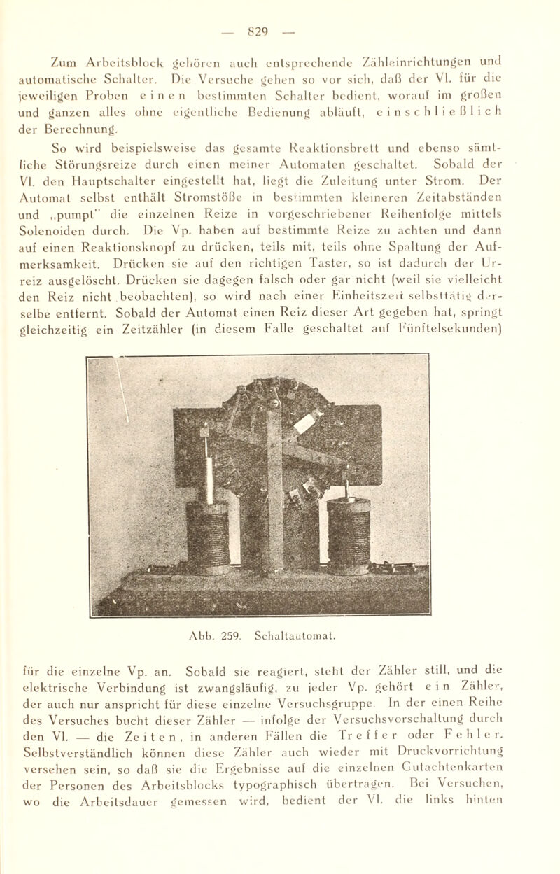 Zum Arbeitsblock gehören auch entsprechende Zähleinrichtungen und automatische Schalter. Die Versuche gehen so vor sich, daß der VI. für die jeweiligen Proben einen bestimmten Schalter bedient, worauf im großen und ganzen alles ohne eigentliche Bedienung abläuft, einschließlich der Berechnung. So wird beispielsweise das gesamte Reaktionsbrett und ebenso sämt¬ liche Störungsreize durch einen meiner Automaten geschaltet. Sobald der Vl. den Hauptschalter eingestellt hat, liegt die Zuleitung unter Strom. Der Automat selbst enthält Stromstöße in bestimmten kleineren Zeitabständen und „pumpt die einzelnen Reize in vorgeschriebener Reihenfolge mittels Solenoiden durch. Die Vp. haben auf bestimmte Reize zu achten und dann auf einen Reaktionsknopf zu drücken, teils mit, teils ohne Spaltung der Auf¬ merksamkeit. Drücken sic auf den richtigen Taster, so ist dadurch der Ur- reiz ausgelöscht. Drücken sie dagegen falsch oder gar nicht (weil sie vielleicht den Reiz nicht beobachten), so wird nach einer Einheitszeit selbsttätig der¬ selbe entfernt. Sobald der Automat einen Reiz dieser Art gegeben hat, springt gleichzeitig ein Zeitzähler (in diesem Falle geschaltet auf Fiinftelsekundcn) Abb. 259. Schaltautomat. für die einzelne Vp. an. Sobald sie reagiert, steht der Zähler still, und die elektrische Verbindung ist zwangsläufig, zu jeder Vp. gehört ein Zähler, der auch nur anspricht für diese einzelne Versuchsgruppe ln der einen Reihe des Versuches bucht dieser Zähler — infolge der Vcrsuchsvorschaltung durch den VI. — die Ze i t e n , in anderen Fällen die I r e f f e r oder Fehler. Selbstverständlich können diese Zähler auch wieder mit Druckvorrichtung versehen sein, so daß sie die Ergebnisse auf die einzelnen Gutachtenkarten der Personen des Arbeitsblocks typographisch übertragen. Bei Versuchen, wo die Arbeitsdauer gemessen wird, bedient der VI. die links hinten