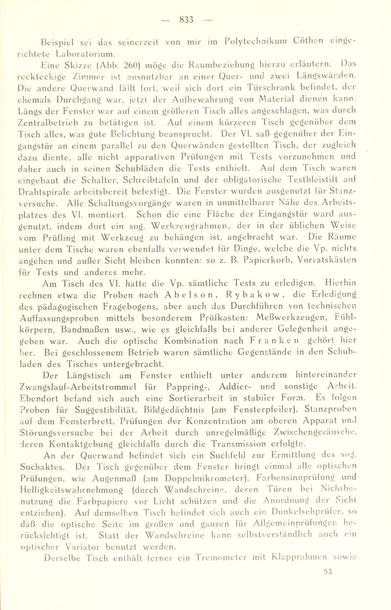 Beispiel sei das seinerzeit von mir im Polytechnikum Cöthen einge¬ richtete Laboratorium. Eine Skizze (Abb. 260) möge die Raumbeziehung hierzu erläutern. Das reckteckige Zimmer ist ausnutzbar an einer Quer- und zwei Längswänden. Die andere Querwand fällt fort, weil sich dort ein 1 iirschrank befindet, der ehemals Durchgang war, jetzt der Aufbewahrung von Material dienen kann. Längs der Fenster war auf einem größeren l isch alles angeschlagen, was durch Zentralbetrieb zu betätigen ist. Auf einem kürzeren lisch gegenüber dem Tisch alles, was gute Belichtung beansprucht. Der VI. saß gegenüber der Ein¬ gangstür an einem parallel zu den Querwänden gestellten Tisch, der zugleich dazu diente, alle nicht apparativen Prüfungen mit Tests vorzunehmen und daher auch in seinen Schubladen die Tests enthielt. Auf dem Tisch waren eingebaut die Schalter, Schreibtafeln und der obligatorische Testbleistift auf Drahtspirale arbeitsbereit befestigt. Die Fenster wurden ausgenutzt für Stanz¬ versuche. Alle Schallungsvorgänge waren in unmittelbarer Nähe des Arbeits¬ platzes des VI. montiert. Schon die eine Fläche der Eingangstür ward aus¬ genutzt, indem dort ein sog. Werkzeugrahmen, der in der üblichen Weise vom Prüfling mit Werkzeug zu behängen ist, angebracht war. Die Räume unter dem Tische waren ebenfalls verwendet für Dinge, welche die Vp. nichts angehen und außer Sicht bleiben konnten: so z. B. Papierkorb, Vorratskästen für Tests und anderes mehr. Am Tisch des VI. hatte die Vp. sämtliche Tests zu erledigen. Hierhin rechnen etwa die Proben nach Abelson, Rybakow, die Erledigung des pädagogischen Fragebogens, aber auch das Durchführen von technischen Auffassungsproben mittels besonderem Prüf kästen: Meßwerkzeugen, Fühl¬ körpern, Bandmaßen usw., wie es gleichfalls bei anderer Gelegenheit ange¬ geben war. Auch die optische Kombination nach Franken gehört hier her. Bei geschlossenem Betrieb waren sämtliche Gegenstände in den Schub¬ laden des Tisches untergebracht. Der Längstisch am Fenster enthielt unter anderem hintereinander Zwangslauf-Arbcitstrommel für Pappring-, Addier- und sonstige Arbeit. Ebendort befand sich auch eine Sortierarbeit in stabiler Form. Es folgen Proben für Suggcstibilität, Bildgedächtnis (am Fenstcrpfciler), Stanzproben auf dem Fensterbrett, Prüfungen der Konzentration am oberen Apparat und Störungsversuche bei der Arbeit durch unregelmäßige Zwischengeräusche, deren Kontaktgebung gleichfalls durch die Transmission erfolgte. An der Querwand befindet sich ein Suchfeld zur Ermittlung des sog. Suchaktes. Der Tisch gegenüber dem Fenster bringt einmal alle optischen Prüfungen, wie Augenmaß (am Doppelmikrometer), Farbensinnprüfung und Helligkeitswahrnehmung (durch Wandschreine, deren I üren bei Niclube- nutzung die Farbpapiere vor Licht schützen und die Anordnung der Sicht entziehen). Auf demselben l isch befindet sich auch ein Dunkelsehprüfer, so daß die optische Seite im großen und ganzen für Allgemeinprüfungen be¬ rücksichtigt ist. Statt der Wandschreine kann selbstverständlich auch ein optischer Variator benutzt werden. Derselbe Tisch enthält ferner ein fremometcr mit Klapprahmen sowie 53