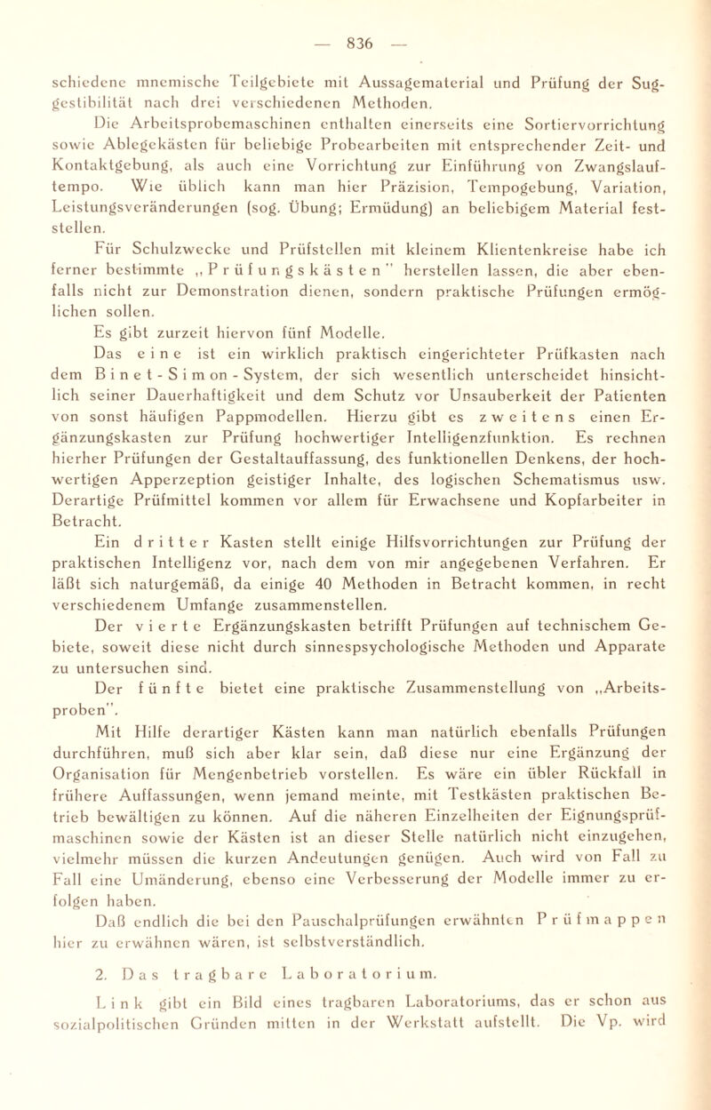 schicdcnc mnemische Teilgebiete mit Aussagematerial und Prüfung der Sug- gestibilität nach drei verschiedenen Methoden. Die Arbeitsprobemaschinen enthalten einerseits eine Sortiervorrichlung sowie Ablegckästen für beliebige Probearbeiten mit entsprechender Zeit- und Kontaktgebung, als auch eine Vorrichtung zur Einführung von Zwangslauf¬ tempo. Wie üblich kann man hier Präzision, Tempogebung, Variation, Leistungsveränderungen (sog. Übung; Ermüdung) an beliebigem Material fest¬ stellen. Für Schulzwccke und Prüfstellen mit kleinem Klientenkreise habe ich ferner bestimmte ,, Prüfungskästen'' hersteilen lassen, die aber eben¬ falls nicht zur Demonstration dienen, sondern praktische Prüfungen ermög¬ lichen sollen. Es gibt zurzeit hiervon fünf Modelle. Das eine ist ein wirklich praktisch eingerichteter Prüfkasten nach dem Binet-Simon- System, der sich wesentlich unterscheidet hinsicht¬ lich seiner Dauerhaftigkeit und dem Schutz vor Unsauberkeit der Patienten von sonst häufigen Pappmodellen. Hierzu gibt es zweitens einen Er¬ gänzungskasten zur Prüfung hochwertiger Intelligenzfunktion. Es rechnen hierher Prüfungen der Gestaltauffassung, des funktionellen Denkens, der hoch¬ wertigen Apperzeption geistiger Inhalte, des logischen Schematismus usw. Derartige Prüfmittel kommen vor allem für Erwachsene und Kopfarbeiter in Betracht. Ein dritter Kasten stellt einige Hilfsvorrichtungen zur Prüfung der praktischen Intelligenz vor, nach dem von mir angegebenen Verfahren. Er läßt sich naturgemäß, da einige 40 Methoden in Betracht kommen, in recht verschiedenem Umfange zusammenstellen. Der vierte Ergänzungskasten betrifft Prüfungen auf technischem Ge¬ biete, soweit diese nicht durch sinnespsychologische Methoden und Apparate zu untersuchen sind. Der fünfte bietet eine praktische Zusammenstellung von „Arbeits¬ proben '. Mit Hilfe derartiger Kästen kann man natürlich ebenfalls Prüfungen durchführen, muß sich aber klar sein, daß diese nur eine Ergänzung der Organisation für Mengenbetrieb vorstellen. Es wäre ein übler Rückfall in frühere Auffassungen, wenn jemand meinte, mit lestkästen praktischen Be¬ trieb bewältigen zu können. Auf die näheren Einzelheiten der Eignungsprüf- maschincn sowie der Kästen ist an dieser Stelle natürlich nicht einzugehen, vielmehr müssen die kurzen Andeutungen genügen. Auch wird von Fall zu Fall eine Umänderung, ebenso eine Verbesserung der Modelle immer zu er¬ folgen haben. Daß endlich die bei den Pauschalprüfungen erwähnten Prüfmappen hier zu erwähnen wären, ist selbstverständlich. 2. Das tragbare Laboratorium. Link gibt ein Bild eines tragbaren Laboratoriums, das er schon aus sozialpolitischen Gründen mitten in der Werkstatt aufstellt. Die Vp. wird