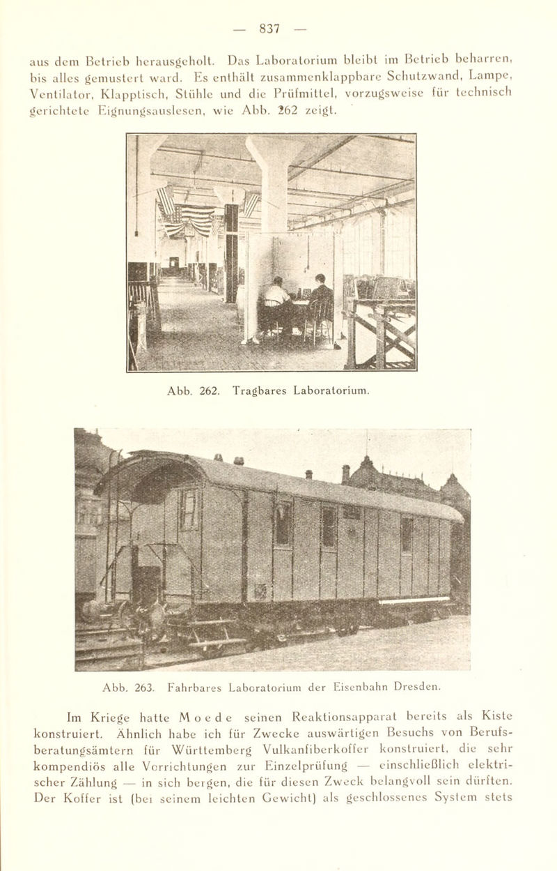 aus dem Betrieb hcrausgcholt. Das Laboratorium bleibt im Betrieb behauen, bis alles gemustert ward. Es enthält zusammenklappbare Schutzwand, Lampe, Ventilator, Klapptisch, Stühle und die Prüfmittel, vorzugsweise für technisch gerichtete Eignungsauslesen, wie Abb. 262 zeigt. Abb. 262. Tragbares Laboratorium. Abb. 263. Fahrbares Laboratorium der Eisenbahn Dresden. Im Kriege hatte M o e d e seinen Reaktionsapparat bereits als Kiste konstruiert. Ähnlich habe ich für Zwecke auswärtigen Besuchs von Berufs¬ beratungsämtern für Württemberg Vulkanfiberkoffer konstruiert, die sehr kompendiös alle Vorrichtungen zur Einzelprüfung — einschließlich elektri¬ scher Zählung — in sich bergen, die für diesen Zweck belangvoll sein dürften. Der Koffer ist (bei seinem leichten Gewicht) als geschlossenes System stets