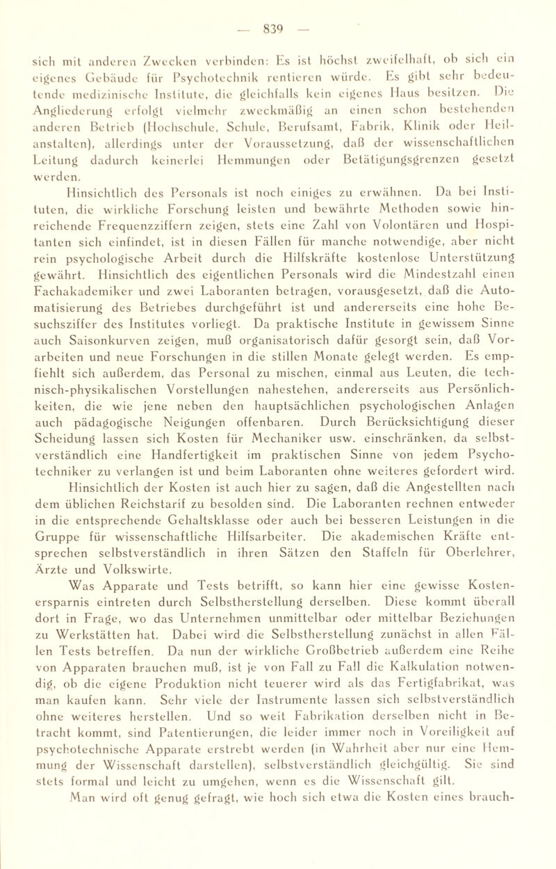 sicli mit anderen Zwecken verbinden: Es ist höchst zweifelhaft, ob sich ein eigenes Gebäude für Psychotechnik rentieren würde. Es gibt sehr bedeu¬ tende medizinische Institute, die gleichfalls kein eigenes Haus besitzen. Hie Angliederung erfolgt vielmehr zweckmäßig an einen schon bestehenden anderen Betrieb (Hochschule, Schule, Berufsamt, Fabrik, Klinik oder Heil¬ anstalten), allerdings unter der Voraussetzung, daß der wissenschaftlichen Leitung dadurch keinerlei Hemmungen oder Betätigungsgrenzen gesetzt werden. Hinsichtlich des Personals ist noch einiges zu erwähnen. Da bei Insti¬ tuten, die wirkliche Forschung leisten und bewährte Methoden sowie hin¬ reichende Frequenzziffern zeigen, stets eine Zahl von Volontären und Hospi¬ tanten sich einfindet, ist in diesen Fällen für manche notwendige, aber nicht rein psychologische Arbeit durch die Hilfskräfte kostenlose Unterstützung gewährt. Hinsichtlich des eigentlichen Personals wird die Mindestzahl einen Fachakademiker und zwei Laboranten betragen, vorausgesetzt, daß die Auto¬ matisierung des Betriebes durchgeführt ist und andererseits eine hohe Be¬ suchsziffer des Institutes vorliegt. Da praktische Institute in gewissem Sinne auch Saisonkurven zeigen, muß organisatorisch dafür gesorgt sein, daß Vor¬ arbeiten und neue Forschungen in die stillen Monate gelegt werden. Es emp¬ fiehlt sich außerdem, das Personal zu mischen, einmal aus Leuten, die tech¬ nisch-physikalischen Vorstellungen nahestehen, andererseits aus Persönlich¬ keiten, die wie jene neben den hauptsächlichen psychologischen Anlagen auch pädagogische Neigungen offenbaren. Durch Berücksichtigung dieser Scheidung lassen sich Kosten für Mechaniker usw. einschränken, da selbst¬ verständlich eine Handfertigkeit im praktischen Sinne von jedem Psycho- techniker zu verlangen ist und beim Laboranten ohne weiteres gefordert wird. Hinsichtlich der Kosten ist auch hier zu sagen, daß die Angestellten nach dem üblichen Rcichstarif zu besolden sind. Die Laboranten rechnen entweder in die entsprechende Gehaltsklasse oder auch bei besseren Leistungen in die Gruppe für wissenschaftliche Hilfsarbeiter. Die akademischen Kräfte ent¬ sprechen selbstverständlich in ihren Sätzen den Staffeln für Oberlehrer, Ärzte und Volkswirte. Was Apparate und Tests betrifft, so kann hier eine gewisse Kosten¬ ersparnis eintreten durch Selbstherstellung derselben. Diese kommt überall dort in Frage, wo das Unternehmen unmittelbar oder mittelbar Beziehungen zu Werkstätten hat. Dabei wird die Selbsthcrstellung zunächst in allen Ril¬ len Tests betreffen. Da nun der wirkliche Großbetrieb außerdem eine Reihe von Apparaten brauchen muß, ist je von Fall zu Fall die Kalkulation notwen¬ dig, ob die eigene Produktion nicht teuerer wird als das Fertigfabrikat, was man kaufen kann. Sehr viele der Instrumente lassen sich selbstverständlich ohne weiteres herstellen. Und so weit Fabrikation derselben nicht in Be¬ tracht kommt, sind Patentierungen, die leider immer noch in Voreiligkeit auf psychotechnische Apparate erstrebt werden (in Wahrheit aber nur eine Hem¬ mung der Wissenschaft darstellen), selbstverständlich gleichgültig. Sie sind stets formal und leicht zu umgehen, wenn es die Wissenschaft gilt. Man wird oft genug gefragt, wie hoch sich etwa die Kosten eines brauch-