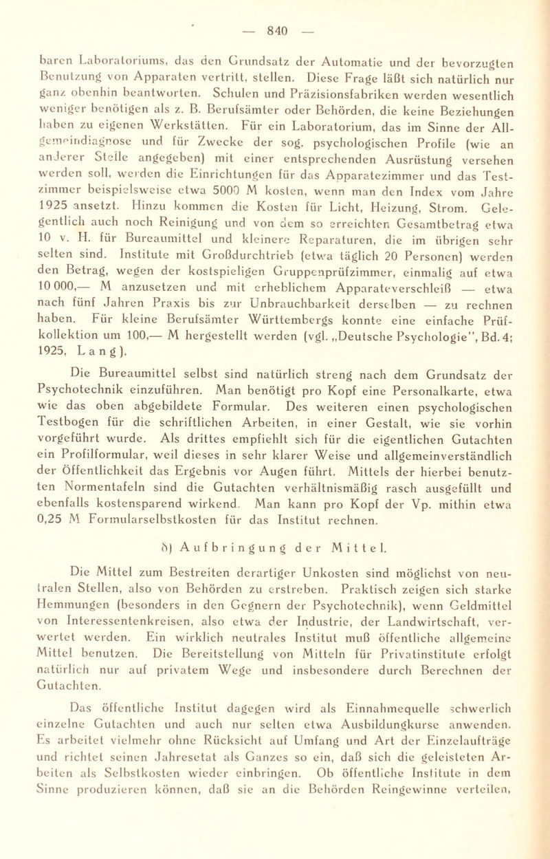 buicn Laboratoriums, das den Grundsatz der Automatic und der bevorzugten Benutzung von Apparaten vertritt, stellen. Diese Frage läßt sich natürlich nur ganz obenhin beantworten. Schulen und Präzisionsfabriken werden wesentlich weniger benötigen als z. B. Berufsämter oder Behörden, die keine Beziehungen haben zu eigenen Werkstätten. Für ein Laboratorium, das im Sinne der All- gemcindiagnose und für Zwecke der sog. psychologischen Profile (wie an anderer Stelle angegeben) mit einer entsprechenden Ausrüstung versehen werden soll, werden die Einrichtungen für das Apparatezimmer und das Test¬ zimmer beispielsweise etwa 5000 M kosten, wenn man den Index vom Jahre 1925 ansetzt. Hinzu kommen die Kosten für Licht, Heizung, Strom. Gele¬ gentlich auch noch Reinigung und von dem so erreichten Gesamtbetrag etwa 10 v. H. für Bureaumittel und kleinere Reparaturen, die im übrigen sehr selten sind. Institute mit Großdurchtrieb (etwa täglich 20 Personen) werden den Betrag, wegen der kostspieligen Gruppenprüfzimmer, einmalig auf etwa 10 000,— M anzusetzen und mit erheblichem Apparateverschleiß — etwa nach fünf Jahren Praxis bis zur Unbrauchbarkeit derselben — zu rechnen haben. Für kleine Berufsämter Württembergs konnte eine einfache Prüf¬ kollektion um 100,— M hergestellt werden (vgl. ,,Deutsche Psychologie”, Bd. 4; 1925, Lang). Die Bureaumittel selbst sind natürlich streng nach dem Grundsatz der Psychotechnik einzuführen. Man benötigt pro Kopf eine Personalkarte, etwa wie das oben abgebildete Formular. Des weiteren einen psychologischen Testbogen für die schriftlichen Arbeiten, in einer Gestalt, wie sie vorhin vorgeführt wurde. Als drittes empfiehlt sich für die eigentlichen Gutachten ein Profilformular, weil dieses in sehr klarer Weise und allgemcinverständlich der Öffentlichkeit das Ergebnis vor Augen führt. Mittels der hierbei benutz¬ ten Normentafeln sind die Gutachten verhältnismäßig rasch ausgcfüllt und ebenfalls kostensparend wirkend. Man kann pro Kopf der Vp. mithin etwa 0,25 M Fonnularselbstkosten für das Institut rechnen. 8) Aufbringung der Mittel. Die Mittel zum Bestreiten derartiger Unkosten sind möglichst von neu¬ tralen Stellen, also von Behörden zu erstreben. Praktisch zeigen sich starke Hemmungen (besonders in den Gegnern der Psychotechnik), wenn Geldmittel von Interessentenkreisen, also etwa der Industrie, der Landwirtschaft, ver¬ wertet werden. Ein wirklich neutrales Institut muß öffentliche allgemeine Mitte! benutzen. Die Bereitstellung von Mitteln für Privatinstitute erfolgt natürlich nur auf privatem Wege und insbesondere durch Berechnen der Gutachten. Das öffentliche Institut dagegen wird als Einnahmequelle schwerlich einzelne Gutachten und auch nur selten etwa Ausbildungkurse anwenden. Es arbeitet vielmehr ohne Rücksicht auf Umfang und Art der Einzelaufträge und richtet seinen Jahresetat als Ganzes so ein, daß sich die geleisteten Ar¬ beiten als Selbstkosten wieder einbringen. Ob öffentliche Institute in dem Sinne produzieren können, daß sie an die Behörden Reingewinne verteilen,