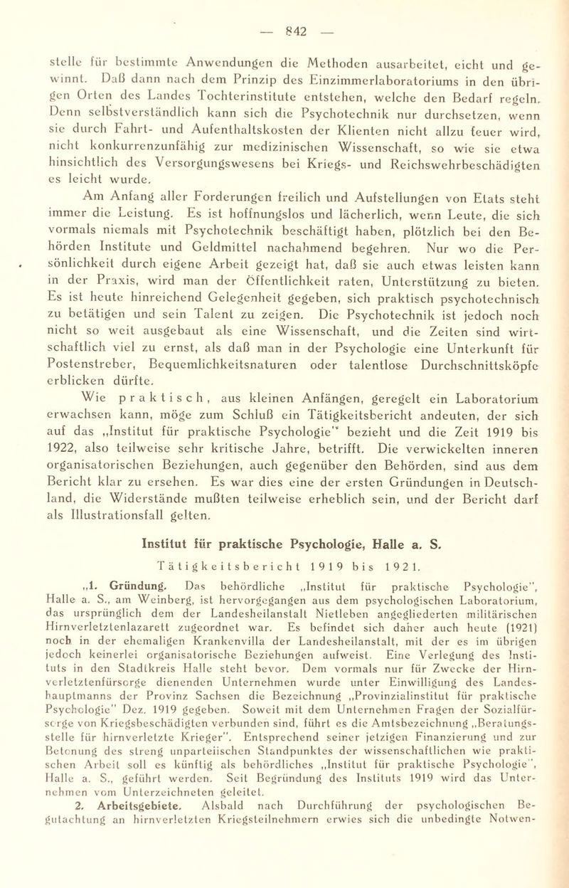 stelle für bestimmte Anwendungen die Methoden ausarbeitet, eicht und ge¬ winnt. Daß dann nach dem Prinzip des Einzimmerlaboratoriums in den übri¬ gen Oitcn des Landes 1 ochterinstitute entstehen, welche den Bedarf regeln. Denn selbstverständlich kann sich die Psychotechnik nur durchsetzen, wenn sie durch Fahrt- und Aufcnthaltskosten der Klienten nicht allzu teuer wird, nicht konkurrenzunfähig zur medizinischen Wissenschaft, so wie sie etwa hinsichtlich des Versorgungswesens bei Kriegs- und Reichswehrbeschädigten es leicht wurde. Am Anfang aller Forderungen freilich und Aufstellungen von Etats steht immer die Leistung. Es ist hoffnungslos und lächerlich, wenn Leute, die sich vormals niemals mit Psychotechnik beschäftigt haben, plötzlich bei den Be¬ hörden Institute und Geldmittel nachahmend begehren. Nur wo die Per¬ sönlichkeit durch eigene Arbeit gezeigt hat, daß sie auch etwas leisten kann in der P raxis, wird man der Öffentlichkeit raten, Unterstützung zu bieten. Es ist heute hinreichend Gelegenheit gegeben, sich praktisch psychotechnisch zu betätigen und sein Talent zu zeigen. Die Psychotechnik ist jedoch noch nicht so weit ausgebaut als eine Wissenschaft, und die Zeiten sind wirt¬ schaftlich viel zu ernst, als daß man in der Psychologie eine Unterkunft für Postenstreber, Bequemlichkeitsnaturen oder talentlose Durchschnittsköpfe erblicken dürfte. Wie prakt i s c h , aus kleinen Anfängen, geregelt ein Laboratorium erwachsen kann, möge zum Schluß ein Tätigkeitsbericht andeuten, der sich auf das „Institut für praktische Psychologie'“ bezieht und die Zeit 1919 bis 1922, also teilweise sehr kritische Jahre, betrifft. Die verwickelten inneren organisatorischen Beziehungen, auch gegenüber den Behörden, sind aus dem Bericht klar zu ersehen. Es war dies eine der ersten Gründungen in Deutsch¬ land, die Widerstände mußten teilweise erheblich sein, und der Bericht darf als Illustrationsfall gelten. Institut für praktische Psychologie, Halle a. S. Tätigkeitsbericht 1919 bis 1921. ,,1> Gründung. Das behördliche „Institut für praktische Psychologie, Halle a. S., am Weinberg, ist hervorgegangen aus dem psychologischen Laboratorium, das ursprünglich dem der Landesheilanslalt Nietleben angegliederten militärischen Hirnverletztenlazarett zugeordnet war. Es befindet sich daher auch heute (1921) noch in der ehemaligen Krankenvilla der Landesheilanstalt, mit der es im übrigen jedoch keinerlei organisatorische Beziehungen aufweist. Eine Verlegung des Insti¬ tuts in den Stadtkreis Halle steht bevor. Dem vormals nur für Zwecke der Hirn- verletztenfürsorge dienenden Unternehmen wurde unter Einwilligung des Landes¬ hauptmanns der Provinz Sachsen die Bezeichnung „Provinzialinstitut für praktische Psychologie Dez. 1919 gegeben. Soweit mit dem Unternehmen Fragen der Sozialfür¬ sorge von Kriegsbeschädigten verbunden sind, führt es die Amtsbezeichnung „Beratungs¬ stelle für hirnverletzte Krieger. Entsprechend seiner jetzigen Finanzierung und zur Betonung des streng unparteiischen Standpunktes der wissenschaftlichen wie prakti¬ schen Arbeit soll es künftig als behördliches „Institut für praktische Psychologie, Halle a. S., geführt werden. Seit Begründung des Instituts 1919 wird das Unter¬ nehmen vom Unterzeichneten geleitet. 2. Arbeitsgebiete. Alsbald nach Durchführung der psychologischen Be¬ gutachtung an hirnverletzten Kriegsteilnehmern erwies sich die unbedingte Notwen-