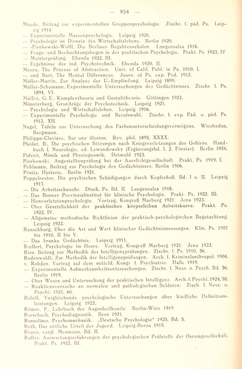 Moede, Beitrag zur experimentellen Gruppenpsychologie. Ztschr. f. päd. Ps. Leip¬ zig 1914. — Experimentelle Massenpsychologie. Leipzig 1920. — Psychologie im Dienste des Wirtschaftslebens. Berlin 1920. — -Piorkowski-Wolff, Die Berliner Begabtenschulen Langensalza 1918. — Frage- und Beobachtungsbcgen in der praktischen Psychologie. Prakt. Ps. 1923, IV — Meisterprüfung. Ebenda 1922, 111. — Ergebnisse der ind. Psychotechnik. Ebenda 1920, II. M oore, The Process of Abstraction. Univ. cf Calif. Publ. in Ps. 1910, I. — und Burt, The Mental Differences. Journ. of Ps. exp. Ped. 1912. Müller-Martin, Zur Analyse der U.-Empfindung. Leipzig 1899. Müller-Schumann, Experimentelle Untersuchungen des Gedächtnisses. Ztschr. f. Ps. 1894, VI. Müller, G. E., Komplextheorie und Gestalttheorie. Göttingen 1923. Münsterberg, Grundzüge der Psychotechnik, Leipzig 1921. — Psychologie und Wirtschaftsleben. Leipzig 1916. — Experimentelle Psychologie und Berufswahl. Ztschr. f. exp. Päd. u. päd. Ps. 1912, XII. Nagel, Tafeln zur Untersuchung des FarbenunterscheLdungsvermögens. Wiesbaden, Bergmann. Philippe-Claviere, Sur une illusion. Rev. phil. 1895, XXXX, Pfeifer, B., Die psychischen Störungen nach Kriegsverletzungen des Gehirns. Hand¬ buch f. Neurologie, ed. Lewandowsky (Ergänzungsbd. I, 2, Förster). Berlin 1924. Piderit, Mimik und Physiognomik. Detmold 1923. Piorkowski, Angestelltenprüfung bei der Auerlichtgeseilschaft. Prakt. Ps. 1919, I. Pohlmann, Beitrag zur Psychologie des Gedächtnisses. Berlin 1906. Pönitz, Hysterie. Berlin 1921. Poppelreuter, Die psychischen Schädigungen durch Kopfschuß Bd. I u. II. Leipzig 1917. — Die Arbeitsschauuhr. Dlsch. Ps. Bd. II. Langensalza 1918. — Das Bonner Provinzialinstitut für klinische Psychologie. Prakt. Ps. 1922, III. — Hirnverletztenpsychologie. Vortrag, Kongreß Marburg 1921 Jena 1923. — Über Gesetzlichkeit der praktischen körperlichen Arbeitskurve. Prakt. Ps. 1923, IV. — Allgemeine methodische Richtlinien der praktisch-psychologischen Begutachtung. Leipzig 1923. Ranschburg, Über die Art und Wert klinischer Gedächtnismessungen. Klin. Ps. 1907 bis 1910, II bis V. — Das kranke Gedächtnis. Leipzig 1911. Rieffert, Psychologie im Heere. Vortrag, Kongreß Marburg 1921. Jena 1923. Ries, Beitrag zur Methodik der Inlelligenzprüfungen. Ztschr. f. Ps. 1910, 56. Rodenwaldt, Zur Methodik der Intelligenzprüfungen. Arcli. f. Kriminalanthropol. 1904. v. Rohden, Vortrag auf dem mitteld. Kongr f. Psychiatrie. Halle 1919. — Experimentelle Aufmerksamkeitsuntersuchungen. Ztschr. f. Neur. u. Psych. Bd. 56. Berlin 1919. — Über Wesen und Untersuchung der praktischen Intelligenz. Arch. f. Psychi. 1924, 70. — Reaktic ns versuche an normalen und pathologischen Soldaten. Zisch, f. Neur. u. Psychi. 1921, 60. Roloff, Vergleichende psychologische Untersuchungen über kindliche Definitions¬ leistungen. Leipzig 1922. Römer, P., Lehrbuch der Augenheilkunde. Berlin-Wien 1919 Rorschach, Psychodiagnostik. Bern 1921. Rossolimo, Psychomechanik. „Deutsche Psychologie 1925, Bd. 5. Roth, Das sittliche Urteil der Jugend. Leipzig-Borna 1915. Royce, vergl. Meumann, Bd. II. Ruffcr, Auswerlungserfahrungen der psychologischen Prüfstelle der Osramgesellschaft. Prakt. Ps. 1922, III.