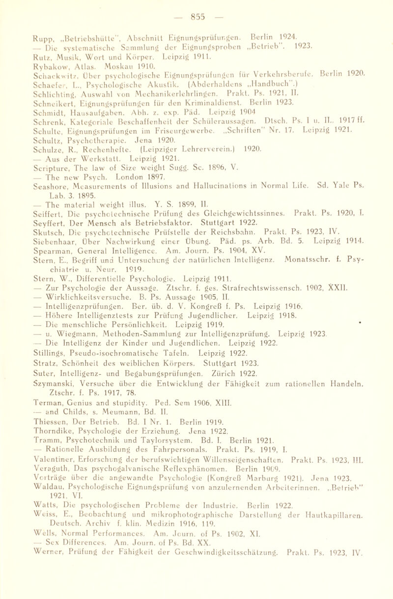 Rupp, „Betriebshütte, Abschnitt Eignungsprüfungen. Berlin 1924. — Die systematische Sammlung der Eignungsproben „Betrieb . 1923. Rutz, Musik, Wort und Körper. Leipzig 1911. Rybakow, Atlas. Moskau 1910. Schack witz, Über psychologische Eignungsprüfungen für Verkehrsberufe. Berlin 1920. Schaefer, L., Psychologische Akustik. (Abderhaldens „Handbuch .) Schlichting, Auswahl von Mechanikerlehrlingen. Prakt. Ps. 1921, II. Schneikcrt, Eignungsprüfungen für den Kriminaldienst. Berlin 1923. Schmidt, Hausaufgaben. Abh. z. exp. Päd. Leipzig 1904 Schrcnk, Kategcriale Beschaffenheit der Schüleraussagen. Dlsch. Ps. I u. 11., 1917 ff. Schulte, Eignungsprüfungen im Friseurgewerbe. „Schriften Nr. 17. Leipzig 1921. Schultz, Psychotherapie. Jena 1920. Schulze, R„ Rechenhefte. (Leipziger Lehrerverein.) 1920. — Aus der Werkstatt. Leipzig 1921. Scripture, The law of Size weight Sugg. Sc. 1896, V. — The new Psych. London 1897. Seashore, Measurements of Illusions and Hallucinalions in Normal Life. Sd. Yale Ps. Lab. 3. 1895. — The material weight illus. Y. S. 1899, 11. Seiffert, Die psychotechnische Prüfung des Gleichgewichtssinnes. Prakt. Ps. 1920, I. Seyffert, Der Mensch als Betriebsfaktor. Stuttgart 1922. Skutsch, Die psychotechnische Prüfstelle der Reichsbahn. Prakt. Ps. 1923, IV. Siebenhaar, Über Nachwirkung einer Übung. Päd. ps. Arb. Bd. 5. Leipzig 1914. Spearman, General Intelligence. Am. Journ. Ps. 1904, XV. Stern, E.. Begriff und Untersuchung der natürlichen Intelligenz. Monatsschr. f. Psy¬ chiatrie u. Neur. 1919. Stern, W., Differentielle Psychologie. Leipzig 1911. — Zur Psychologie der Aussage. Ztschr. f. ges. Strafrechtswissensch. 1902, XXII. — Wirklichkeitsversuche. B. Ps. Aussage 1905, II. — Intelligenzprüfungen. Ber. üb. d. V. Kongreß f. Ps. Leipzig 1916. — Höhere Intelligenztests zur Prüfung Jugendlicher. Leipzig 1918. — Die menschliche Persönlichkeit. Leipzig 1919. —- u. Wiegmann, Methoden-Sammlung zur Intelligenzprüfung. Leipzig 1923 — Die Intelligenz der Kinder und Jugendlichen. Leipzig 1922. Stillings, Pseudo-isochromatische Tafeln. Leipzig 1922. Stratz, Schönheit des weiblichen Körpers. Stuttgart 1923. Suter, Intelligenz- und Begabungsprüfungen. Zürich 1922. Szymanski, Versuche über die Entwicklung der Fähigkeit zum rationellen Handeln. Ztschr. f. Ps. 1917, 78. Terman, Genius and stupidity. Ped. Sem 1906, XIII. — and Childs, s. Meumann, Bd. II. Thiessen, Der Betrieb. Bd. I Nr. 1. Berlin 1919. Thorndike, Psychologie der Erziehung. Jena 1922. Tramm, Psychotechnik und Taylorsystem. Bd. I. Berlin 1921. — Rationelle Ausbildung des Fahrpersonals. Prakt. Ps. 1919, I. Valentiner, Erforschung der berufswichtigen Willcnseigenschaftcn. Prakt. Ps. 1923, III. Veragulh, Das psychogalvanische Reflexphänomen. Berlin 1909. Vorträge über die angewandte Psychologie (Kongreß Marburg 1921). Jena 1923. Waldau, Psychologische Eignungsprüfung von anzulernenden Arbeiterinnen. „Beirieh” 1921, VI. Watts, Die psychologischen Probleme der Industrie. Berlin 1922. Weiss, E., Beobachtung und mikrophotographische Darstellung der Hautkapillaren. Deutsch. Archiv f. klin. Medizin 1916, 119. Wells, Normal Performances. Am. Journ. of Ps. 1902, XL — Sex Differences. Am. Journ. of Ps. Bd. XX. Werner, Prüfung der Fähigkeit der Geschwindigkeitsschätzung. Prakt. Ps. 1923, IV.