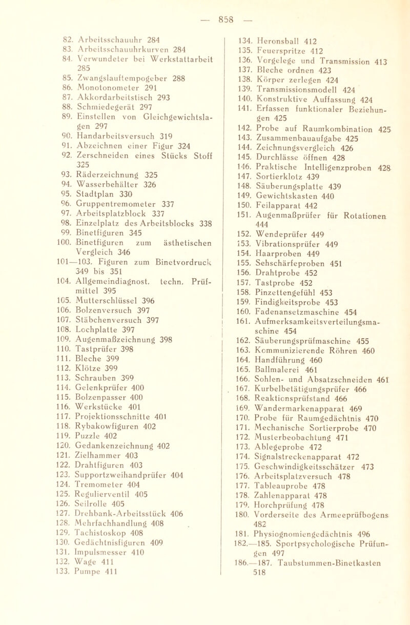82. Arbeitsschauuhr 284 83. Arbeitsschauuhrkurven 284 84. Verwundeter bei Werkstattarbeit 285 85. Zwangslauftempogeber 288 86. Monotonometer 291 87. Akkordarbeitstisch 293 88. Schmiedegerät 297 89. Einstcllen von Gleichgewichtsla¬ gen 297 90. Handarbeitsversuch 319 91. Abzeichnen einer Figur 324 92. Zerschneiden eines Stücks Stoff 325 93. Räderzeichnung 325 94. Wasserbehälter 326 95. Stadtplan 330 96. Gruppentremometer 337 97. Arbeitsplatzblock 337 98. Einzelplatz des Arbeitsblocks 338 99. Binetfiguren 345 100. Binetfiguren zum ästhetischen Vergleich 346 101—103. Figuren zum Binetvordruck 349 bis 351 104. Allgemeindiagnost. techn. Prüf¬ mittel 395 105. Mutterschlüssel 396 106. Bolzenversuch 397 107. Stäbchenversuch 397 108. Lochplatte 397 109. Augenmaßzeichnung 398 110. Tastprüfer 398 111. Bleche 399 112. Klötze 399 113. Schrauben 399 114. Gelenkprüfer 400 115. Bolzenpasser 400 116. Werkstücke 401 117. Projektionsschnitte 401 118. Rybakowfiguren 402 119. Puzzle 402 120. Gedankenzeichnung 402 121. Zielhammer 403 122. Drahtfiguren 403 123. Supportzweihandprüfer 404 124. Tremometer 404 125. Regulierventil 405 126. Seilrolle 405 127. Drehbank-Arbeitsstück 406 128. Mehrfachhandlung 408 129. Tachistoskop 408 130. Gedächtnisfiguren 409 131. Impulsmesser 410 132. Wage 411 133. Pumpe 411 134. Heronsball 412 135. Fe uerspritze 412 136. Vorgelege und Transmission 413 137. Bleche ordnen 423 138. Körper zerlegen 424 139. Transmissionsmodell 424 140. Konstruktive Auffassung 424 141. Erfassen funktionaler Beziehun¬ gen 425 142. Probe auf Raumkombination 425 143. Zusammenbauaufgabe 425 144. Zeichnungsvergleich 426 145. Durchlässe öffnen 428 146. Praktische Intelligenzproben 428 147. Sortierklotz 439 148. Säuberungsplatte 439 149. G ewichtskasten 440 150. Feilapparat 442 151. Augenmaßprüfer für Rotationen 444 152. Wendeprüfer 449 153. Vibrationsprüfer 449 154. Haarproben 449 155. Sehschärfeproben 451 156. Drahtprobe 452 157. Tastprobe 452 158. Pinzettengefühl 453 159. Findigkieitsprobe 453 160. Fadenansetzmaschine 454 161. AufmerksamkeitsVerteilungsma¬ schine 454 162. Säuberungsprüfmaschine 455 163. Kommunizierende Röhren 460 164. Handführung 460 165. Ballmalerei 461 166. Sohlen- und Absatzschneiden 461 167. Kurbelbetätigungsprüfer 466 168. Reakticnspriifstand 466 169. Wandermarkenapparat 469 170. Probe für Raumgedächtnis 470 171. Mechanische Sortierprobe 470 172. Musterbeobachtung 471 173. Ablegeprobe 472 174. Signalstreckenapparat 472 175. Geschwindigkeitsschätzer 473 176. Arbeitsplatzversuch 478 177. Tableauprobe 478 178. Zahlenapparat 478 179. Horchprüfung 478 180. Vorderseite des Armeepriifbogens 482 181. Physiognomiengedächtnis 496 182. —185. Sportpsychologische Prüfun¬ gen 497 186.—187. Taubstummen-Binetkasten 518