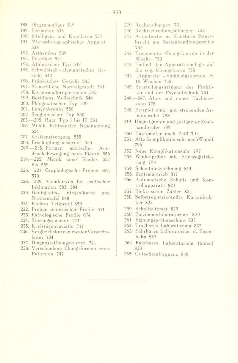 188. Diagrammfigur 510 189. Perimeter 535 100. Intelligenz und Kapillaren 537 191. Mikrophctographischer Apparat 538 192. Astheniker 539 193. Pykniker 541 194. Athletischer Typ 542 195. Schwäbisch - alemannisches Ge¬ sicht 543 196. Fränkisches Gesicht 543 197. Menschliche Normalgestalt 544 198. Körpermaßproportionen 545 199. Bertillons Meßtechnik 546 200. Phlegmatischer Typ 549 201. Lungenkranke 550 202. Sanguinischer Typ 550 203. —205. Rutz, Typ I bis 111 551 206. Mimik behinderter Nasenatmung 554 207. Kraftanstrengung 555 208. Erschöpfungsausdruck. 555 2C9.—215. Formen mimischer Aus¬ drucksbewegung nach Piderit 556 216.—225. Mimik eines Kindes 55/ bis 559 226.—227. Graphologische Proben 569, 570 228.—229. Atemkurven bei erotischer Inklination 583, 584 230. Häufigkeits-, Integralkurve und Ncrmentafel 648 231. Kleines Teilprofil 659 232. Proben empirischer Profile 671 233. Pathologische Profile 674 234. Störungssummer 711 235. Kreissägenvariator 711 236. Vergleichskurven zweier Versuchs¬ leiter 734 237. Diagnose-Übungskurven 741 238. Verschiedene Übungsformen eines Patienten 747 239. Rechenübungen 751 240. Rechtschreibungsübungen 752 241. Amputierter m. Kunstarm (Sauer¬ bruch) am Serienhandlungsprüfer 752 242. Tremometer-Übungskurven in der Woche 753 243. Einfluß der Apparalraumlage auf die sog. Übungskurve 755 244. „Apparate'' - Einübungskurven in 16 Wochen 756 245. Beurteilungsirrtümer der Prakti¬ ker und der Psychotechnik 761 246. —247. Altes und neues Tachisto- skop 778 248. Beispiel einer gut streuenden Ar¬ beitsprobe 788 249. Ungeeigneter und geeigneter Zwei¬ handprüfer 789 250. Taktometer nach Zeiß 792 251. Alte Komplikationsuhr nachWundt 796 252. Neue Komplikationsuhr 797 253. Winkelprüfer mit Stichregistrie¬ rung 798 254. Schautafelzeichnung 814 255. Zentralantrieb 817 256. Automatische Schalt- und Kon- trollapparate 821 257. Elektrischer Zähler 823 258. Selbstregistrierender Karteidruk- ker 823' 259. Schaltautomat 829 260. Einzimmerlaboratorium 832 261. Eignungsprüfmaschine 833 262. Tragbares Laboratorium 837 263. Fahrbares Laboratorium d. Eisen¬ bahn 837 264. Fahrbares Laboratorium (innen) 838 265. Gutachtenfrequenz 818
