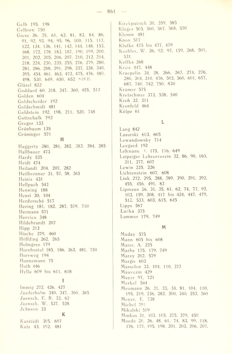 Gelb 195. 1% Gelhorn 750 Giese 26. 35, 61. 63, 81, 83, 84, 86, 91. 92, 93, 94, 95, 96, 100, 115, 117, 122, 134. 136, 141, 142, 144, 148, 153, 168, 172, 178, 183, 187, 190, 199, 200, 201. 202, 205, 206, 207, 210, 212, 214, 218, 224, 230, 235, 255, 276, 279, 280, 281, 286, 288, 291, 298, 337, 338, 340, 395, 454, 461, 463, 473, 475, 476, 480, 498, 530. 649, 650, 652. 818 ff. Gläsel 822 Goddard 60, 318, 347, 360, 455, 517 Golden 604 Goldscheider 192 Goldschmidt 481 Goldstein 192, 198, 211, 520, 748 Gottschalk 792 Gregor 133 Grünbaum 135 Grüninger 571 H Haggerty 380, 381, 382, 383, 384. 385 Hallbauer 473 Hardy 535 Heidt 474 Heilandt 204, 207, 282 Heilbronner 31, 57, 58, 365 Heinis 431 Hellpach 543 Henning 188 Henri 30, 104 Herdersche 517 Hering 181, 182, 287, 579, 710 Hermann 571 Hervieu 348 Hildebrandt 207 Hipp 213 Hische 379, 460 Höffding 262, 265 Holmgren 179 Hornbostel 185, 186, 363, 481, 750 Horrweg 194 Hunnemann 75 Huth 446 Hylla 609 bis 611, 618 I Immig 272, 426, 427 Jaederholm 340, 347, 360, 365 Jaensch, E. R. 33, 62 .Jaensch, W. 537, 538 Johnson 33 K Karstädt 305, 697 Katz 43, 192, 481 Kirckpalrick 30, 359, 585 Klages 505, 560, 567, 568, 570 Klemm 481 K n o x 517 Klutke 475 bis 477, 479 Koehler, W. 26, 92, 97, 159, 268, 501, 531 Koffka 268 Krais 447, 448 Kraepelin 34, 38, 266, 267, 274, 276, 280, 304, 310, 476, 503, 560, 601, 657, 687, 740, 742, 750, 830 Kramer 575 Kretschmer 373, 538, 540 Kroh 32, 311 Kionfeld 464 Külpe 61 L Lang 842 Lasurski 603, 605 Lewandowsky 714 Leegard 192 Lehmann 175, 176, 649 Leipziger Lehrerverein 32, 86, 90, 160, 311, 377, 607 Lewin 225, 226 Lichtenstein 607, 608 Link 272, 295, 388, 389, 390, 391, 392, 455, 456, 491, 83 Lipmann 26, 31, 35, 61, 62, 74, 77, 92, 103, 159, 308. 417 bis 424, 447, 479, 512, 533, 603, 615, 645 Lipps 567 Lucka 375 Lummer 179, 749 M Maday 575 Mann 605 bis 608 Maier, A. 225 Marbe 175, 179, 749 Marey 202, 579 Margis 603 Masseion 33, 104, 110, 372 Mauvezin 429 Mayer 97, 721 Merkel 544 Meumann 26, 31, 33, 34, 81, 104, 110, 195, 219, 236, 282, 300, 340, 353, 360 Meyer, E. 738 Michel 791 Mikulski 519 Minkus 31, 103, 105, 375, 379, 450 Moede 20, 26, 48, 61, 74, 83, 99, 118, 176, 177, 195, 198, 201, 203, 206, 207,