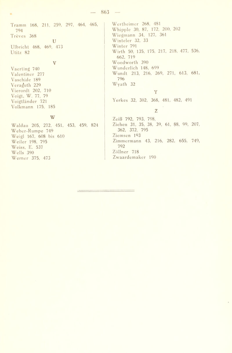 Tramm 168, 211, 259, 297, 464, 465, 794 Treves 368 U Ulbrichl 468, 469, 473 Ulitz 82 V Vacrting 740 Valcntiner 277 Vaschidc 189 Veraj^uth 229 Vierordt 202, 710 Voigt, W. 77, 79 Voigtländcr 721 Volkmann 175, 185 w Waldau 205, 272, 451, 453, 459, 824 Weber-Rumpe 749 Weigl 167, 608 bis 610 Weiler 198, 795 Weiss, E. 537 Wells 390 Werner 375, 473 Wertheimer 268, 481 Whipple 30, 87, 172, 200, 202 Wiegmann 34, 127, 361 Winteler 32, 33 Winter 791 Wirth 50, 135, 175, 217, 218, 477, 536, 662, 719 Woodworlh 390 Wunderlich 148, 699 Wim dt 213, 216, 269, 271, 613, 681, 796 Wyath 32 Y Yerkes 32, 302, 368, 481, 482, 491 Z Zeiß 792, 793, 798, Ziehen 31, 35, 38, 39, 61, 88, 99, 207, 362, 372, 795 Ziemsen 193 Zimmermann 43, 216, 282, 655, 749, 792 Zöllner 718 Zwaardemaker 190