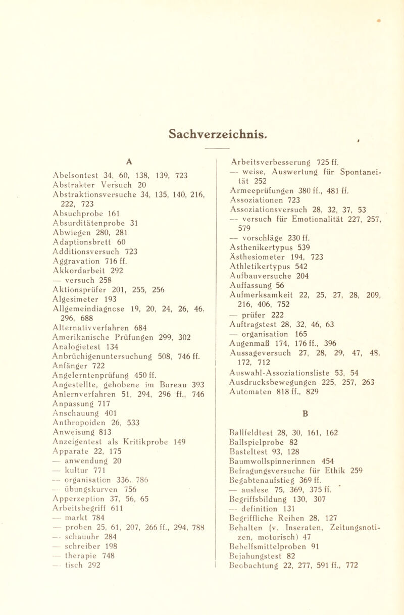 Sachverzeichnis. A Abelsontcst 34, 60, 138, 139, 723 Abstrakter Versuch 20 Abstraktionsversuche 34, 135, 140, 216, 222, 723 Absuchprobe 161 Absurditätenprobe 31 Abwiegen 280, 281 Adaptionsbrett 60 Additionsversuch 723 Aggravation 716 ff. Akkordarbeit 292 — versuch 258 Aktionsprüfer 201, 255, 256 Algesimeter 193 Allgemeindiagncse 19, 20, 24, 26, 46. 296, 688 Alternativverfahren 684 Amerikanische Prüfungen 299, 302 Ar.alogietest 134 Anbrüchigenuntersuchung 508, 746 ff. Anfänger 722 Angelerntenprüfung 450 ff. Angestellte, gehobene im Bureau 393 Anlernverfahren 51, 294, 296 ff., 746 Anpassung 717 Anschauung 401 Anthropoiden 26, 533 Anweisung 813 Anzeigentest als Kritikprobe 149 Apparate 22, 175 — anwendung 20 — kultur 771 — Organisation 336, 786 — • übungskurven 756 Apperzeption 37, 56, 65 Arbeilsbegriff 611 — markt 784 proben 25, 61, 207, 266 ff., 294, 788 — • schauuhr 284 — Schreiber 198 — therapie 748 — tisch 292 Arbeitsverbesserung 725 ff. — weise, Auswertung für Spontanei¬ tät 252 Armeeprüfungen 380 ff., 481 ff. Assoziationen 723 Assoziationsversuch 28, 32, 37, 53 — versuch für Emotionalität 227, 257, 579 — Vorschläge 230 ff. Asthenikertypus 539 Ästhesiometer 194, 723 Athletikertypus 542 Aufbauversuche 204 Auffassung 56 Aufmerksamkeit 22, 25, 27, 28, 209, 216, 406, 752 — prüfer 222 Auftragstest 28, 32, 46, 63 — Organisation 165 Augenmaß 174, 176 ff., 396 Aussageversuch 27, 28, 29, 47, 48, 172, 712 Auswahl-Assoziationsliste 53, 54 Ausdrucksbewegungen 225, 257, 263 Automaten 818 ff., 829 B Ballfeldtesl 28, 30. 161, 162 Ballspielprobe 82 Basteltest 93, 128 Baumwollspinnerinnen 454 Befragungsversuche für Ethik 259 Begabtenaufstieg 369 ff. — auslese 75, 369, 375 ff. Begriffsbildung 130, 307 — definition 131 Begriffliche Reihen 28, 127 Behalten (v. Inseraten, Zeitungsnoti¬ zen, motorisch) 47 Behelfsmiltelproben 91 Bejahungstest 82 Beobachtung 22, 277, 591 ff., 772