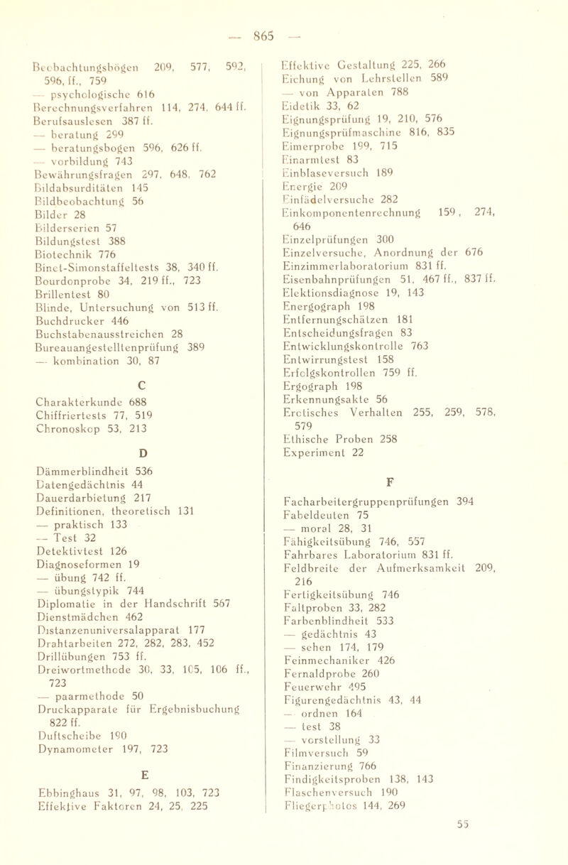 S65 Beobachtungsbögen 209, 577, 592, 596, ff., 759 psychologische 616 Berechnungsvcrfahren 114, 274, 644 ff. Berufsauslescn 387 ff. — beratung 299 — beratungsbogen 596, 626 ff. — Vorbildung 743 Bewährungsfragen 297, 648, 762 Bildabsurditäten 145 Bildbeobachtung 56 Bilder 28 Bilderserien 57 Bildungstest 388 Biotechnik 776 Binct-Simonstaffeltests 38, 340 ff. Bourdonprobe 34, 219 ff., 723 Brillcntest 80 Blinde, Untersuchung von 513 ff. Buchdrucker 446 Buchstabenausstreichen 28 Bureauangestelltenpriifung 389 — kombination 30, 87 C Charakterkunde 688 Chiffriertests 77, 519 Chronoskop 53, 213 D Dämmerblindheit 536 Datengedächtnis 44 Dauerdarbietung 217 Definitionen, theoretisch 131 — praktisch 133 — Test 32 Deteklivtest 126 Diagnoseformen 19 — Übung 742 ff. — übungslypik 744 Diplomatie in der Handschrift 567 Dienstmädchen 462 Distanzenuniversalapparat 177 Drahtarbeiten 272, 282, 283, 452 Drillübungen 753 ff. Dreiwortmethcde 30, 33, 1C5, 106 ff., 723 — paarmethode 50 Druckapparale für Ergebnisbuchung 822 ff. Duflscheibe 190 Dynamometer 197, 723 E Ebbinghaus 31, 97, 98, 103, 723 Effeklive Faktoren 24, 25, 225 Effektive Gestaltung 225, 266 Eichung von Lehrstellen 589 — von Apparaten 788 Eidetik 33, 62 Eignungsprüfung 19, 210, 576 Eignungsprüfmaschine 816, 835 Eimerprobe 199, 715 Ernanntest 83 Einblaseversuch 189 Energie 209 Einfädelversuche 282 Einkomponentenrechnung 159 , 274, 646 Einzelprüfungen 300 Einzelversuche, Anordnung der 676 Einzimmerlaboratorium 831 ff. Eisenbahnprüfungen 51, 467 ff., 837 ff. Eicklionsdiagnose 19, 143 Energograph 198 Entfernungschätzen 181 Entscheidungsfragen 83 Entwicklungskontrolle 763 Entwirrungstest 158 Erfclgskontrollen 759 ff. Ergograph 198 Erkennungsakte 56 Erotisches Verhalten 255, 259, 578, 579 Ethische Proben 258 Experiment 22 F Facharbeitergruppenprüfungen 394 Fabeldeuten 75 — moral 28, 31 Fähigkeitsübung 746, 557 Fahrbares Laboratorium 831 ff. Feldbreite der Aufmerksamkeit 209, 216 Fertigkeitsübung 746 Faltprobcn 33, 282 Farbenblindheit 533 — gedächtnis 43 —- sehen 174, 179 Feinmechaniker 426 Fernaldprobe 260 Feuerwehr 495 Figurengedächtnis 43, 44 — ordnen 164 — lest 38 — Vorstellung 33 Filmversuch 59 Finanzierung 766 Findigkeitsproben 138, 143 Flaschenversuch 190 Fliegerp'nolos 144, 269 55