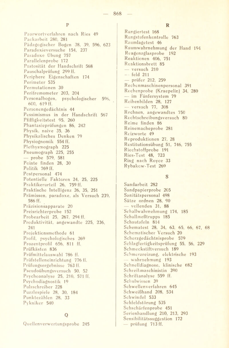 P Paarwortverfahren nach Ries 49 Packarbeit 280, 281 Pädagogischer Bogen 38, 39, 596, 623 Paradoxieversuche 154, 237 Paiadoxe Übung 757 Parallelenprobe 172 Pastosilät der Handschrift 568 Pauschalprüfung 299 ff. Periphere Eigenschaften 174 Perimeter 535 Permutationen 30 Peritremometer 203, 204 Personalbogen, psychologischer 596, 600, 619 ff. Personengedächtnis 44 Pessimismus in der Handschrift 567 Pfiffigkeitstest 95, 260 Phantasieprüfungen 86, 242 Physik, naive 35, 36 Physikalisches Denken 79 Physiognomik 554 ff. Plethysmograph 225 Pneumograph 225, 255 — probe 579, 581 Pointe finden 28, 30 Politik 769 ff. Postpersonal 474 Potentielle Faktoren 24, 25, 225 Proktikerurteil 26, 759 ff. Praktische Intelligenz 26, 35, 251 Prämissen, paradoxe, als Versuch 239, 586 ff. Präzisionsapparate 20 Preisrichterprobe 152 Probearbeit 25, 267, 294 ff. Produktivität, angewandte 225, 236, 241 Projektionsmethode 61 Profil, psychologisches 269 Prozentprofil 656, 811 ff. Priifkästen 836 Prüfmittelauswahl 786 ff. Piüfstelleneinrichtung 776 ff. Prüfungsergebnisse 763 ff. Pseudoübungsversuch 50, 52 Psychoanalyse 25, 210, 571 ff. Psychodiagnostik 19 Pulsschreiber 228 Puzzlespiele 28, 30, 184 Punktezählen 28, 33 Pykniker 540 Q Quellenverwerlungsprobe 245 R Rangiertest 168 Rangstufenkcntrolle 763 Raumlagetest 46 Raumwahrnehmung der Hand 194 Reagenzglasprobe 192 Reaktionen 406, 751 Reaktionsbrett 85 — versuch 210 -- feld 211 — prüfer 212, 259 Rechenmaschinenpersonal 391 Recbenprobe (Kraepelir.) 34, 280 -— im Fünfersystem 79 Reibenbilden 28, 127 — versuch 77, 308 Rechnen, angewandtes 750 Recbtschreibungsversuch 80 Reime finden 86 Reinemacheprobe 281 Rcizworte 49 Reproduktionen 27, 28 Restitutionsübung 51, 746, 755 Riechstoffprcbe 191 Ries-Test 48, 723 Ring nach Royce 33 Rybakcw-Test 269 S Sandarbeit 282 Sandpapierprobe 205 Sanitätspersonal 498 Sätze ordnen 28, 90 — vollenden 31, 88 Schallwahrnehmung 174, 185 Scballmeßtrupps 185 Schautafeln 814 Schematest 28, 34, 63, 65, 66, 67, 68 Schematischer Versuch 20 Scherzgedächtnisprobe 579 Schlagfertigkeitsprüfung 55, 56, 229 Schmeckstiftversuch 189 Schmerzreizung, elektrische 193 - Wahrnehmung 193 Schnelldiagnose, klinische 682 Schreibmaschinistin 390 Schriftanalyse 559 ff. Schulwissen 39 Schwellenverfahren 645 Schweißhand 208, 534 Schwindel 533 Sehfeldstörung 535 Sehschärfenprobe 451 Serienhandlung 210, 213, 293 Sensibilitätssuggeslion 172 prüfung 713 ff.