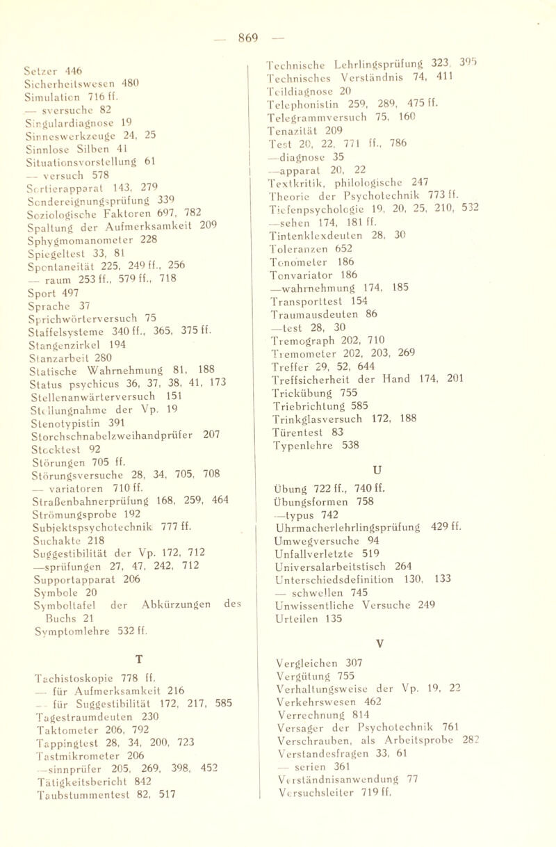 Setzer 446 Sicherheitswesen 480 Simulation 716 ff. — sversuche 82 Singulardiagnose 19 Sinneswerkzeuge 24, 25 Sinnlose Silben 41 Situationsvorstellung 61 — versuch 578 Sr.rtierapporat 143, 279 Sendereignungsprüfung 339 Soziologische Faktoren 697, 782 Spaltung der Aufmerksamkeit 209 Sphygmomanometer 228 Spiegeltest 33, 81 Spontaneität 225, 249 ff., 256 — raum 253 ff., 579 ff., 718 Sport 497 Sprache 37 Sprichwörterversuch 75 Staffelsysteme 340 ff., 365, 375 ff. Stangenzirkel 194 Stanzarbeit 280 Statische Wahrnehmung 81, 188 Status psychicus 36, 37, 38, 41, 173 Stellenanwärterversuch 151 Stellungnahme der Vp. 19 Stenotypistin 391 Storchschnabelzweihandprüfer 207 Stecktest 92 Störungen 705 ff. Störungsversuche 28, 34, 705, 708 — variatoren 710 ff. Straßenbahnerprüfung 168, 259, 464 Strömungsprobe 192 Subjektspsychctechnik 777 ff. Suchakte 218 Suggestibilität der Vp. 172, 712 —sprüfungen 27, 47, 242, 712 Supportapparat 206 Symbole 20 Symboltafel der Abkürzungen des Buchs 21 Symptomlehre 532 ff. T Tachistoskopie 778 ff. — für Aufmerksamkeit 216 für Suggestibilität 172, 217, 585 Tagestraumdeuten 230 Taktometer 206, 792 Tappingtest 28, 34, 200, 723 Tastmikrometer 206 sinnprü fer 205, 269, 398, 452 Tätigkeitsbericht 842 Taubstummentest 82, 517 Technische Lehrlingsprüfung 323, 39 i Technisches Verständnis 74, 411 Teildiagnose 20 Telephonistin 259, 289, 475 ff. Telegrammversuch 75, 160 Tenazilät 209 Test 20, 22, 771 ff., 786 —diagnose 35 —apparat 20, 22 Textkritik, philologische 247 Theorie der Psychotechnik 773 ff. Tiefenpsychologie 19, 20, 25, 210, 532 —sehen 174, 181 ff. Tintenklexdeuten 28, 30 Toleranzen 652 Tonometer 186 Tonvariator 186 —Wahrnehmung 174, 185 Transporttest 154 Traumausdeuten 86 —test 28, 30 Tremograph 202, 710 Tiemometer 202, 203, 269 Treffer 29, 52, 644 Treffsicherheit der Hand 174, 201 Trickübung 755 Triebrichtung 585 Trinkglasversuch 172, 188 Türen test 83 Typenlehre 538 U Übung 722 ff., 740 ff. I Übungsformen 758 —typus 742 Uhrmacherlehrlingsprüfung 429 ff. Umwegversuche 94 Unfallverletzte 519 Universalarbeitstisch 264 Unterschiedsdefinition 130, 133 — schwellen 745 Unwissentliche Versuche 249 Urteilen 135 Vergleichen 307 Vergütung 755 Verhaltungsweise der Vp. 19, 22 Verkehrswesen 462 Verrechnung 814 Versager der Psychotechnik 761 Verschrauben, als Arbeitsprobe 282 Verstandesfragen 33, 61 — Serien 361 Verständnisanwendung 77 Versuchsleiter 719 ff,