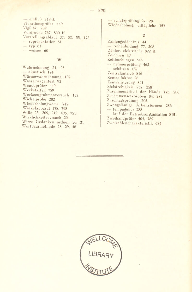 — einfluß 719 ff. Vibrationsprüfer 449 Vigilität 209 Vordrucke 767, 800 ff. Vorstellungsablauf 37, 53, 55, 173 — repräsentation 61 — typ 61 — weisen 60 W Wahrnehmung 24, 25 — akustisch 174 Wärmewahrnehmung 192 Wasserwagentest 93 Wendeprüfer 449 Werkstätten 759 Werkzeugrahmenversuch 157 Wickelprobe 282 Wiederholungwerte 742 Winkelapparat 178, 798 Wille 25, 209, 210, 406, 751 Wirklichkeitsversuch 20 Wirre Gedanken ordnen 30, 31 Wortpaarmethode 28, 29, 48 Schatzprüfung 27, 28 Wiederholung, alltägliche 757 Z Zahlengedächtnis 44 — reihenbildung 77, 308 Zähler, elektrische 822 ff. Zeichnen 40 Zeitbuchungen 645 — nehnrerprüfung 463 — schätzen 187 Zentralantrieb 816 Zenlralfaktcr 26 Zentralisierung 841 Zielstrebigkeit 257, 258 Zusammenarbeit der Hände 175, 206 Zusammensetzproben 84, 282 Zuschlagsprüfung 205 Zwangsläufige Arbeitsformen 286 — tempogeber 288 —■ lauf der Betriebsorganisation 815 Zweihandprüfer 404, 789 Zweizahlencharakteristik 684