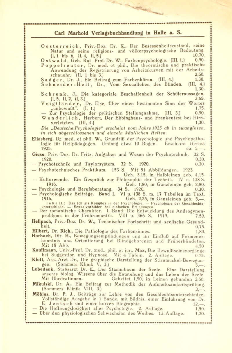 Oesterreich, Priv.-Doz. Dr. K., Der Besessenheitszustand, seine Natur und seine religions- und völkerpsychologische Bedeutung. (1,1 bis 6, 11,4, 11,5.) 10.70. O s t w a 1 d , Geh. Rat Prol. Dr. W.t Farbenpsychologie. (III. 1.) 0,90. Poppelreuter, Dr. mcd. et phil., Die theoretische und praktische Anwendung der Registrierung von Arbeitskurven mit der Arbeits¬ schauuhr. (II, 1 bis 3.) 2,50. Sadger, Dr. J., Ein Beitrag zum Farbenhören. (III, 4.) 1,30. Schneider-Hell, Dr., Vom Sexualleben des Blinden. (III, 4.) 1,30. S c h r e n k , J., Die kategoriale Beschaffenheit der Schüleraussagen. (1.5. 11,2, 11,3.) 3.65. Voigtländer, Dr. Else, Über einen bestimmten Sinn des Wortes „unbewußt. (I, 1.) 1,75. — Zur Psychologie der politischen Stellungnahme. (III, 3.) 0,90. W underlich, Herbert, Der Ebbinghaus- und Frankentest bei Hirn¬ verletzten. (III, 4.) 1,30. Die „Deutsche Psychologie“ erscheint vom Jahre 1925 ab in zwanglosen, in sich abgeschlossenen und einzeln käuflichen Heften. Eliasberg, Dp. med. et phil. W-, Grundriß der Psychologie und Psychopatho¬ logie für Heilpädagogen. Umfang etwa 10 Bogen. Erscheint Herbst 1925. ca. 5, — . Giese, Priv.-Doz. Dr. Fritz, Aufgaben und Wesen der Psychotechnik. 32 S. 1920. 0,30. — Psychotechnik und Taylorsystem. 32 S. 1920. 0,30. — Psychotechnisches Praktikum. 153 S. Mit 51 Abbildungen. 1923 Geh. 3,15, in Halbleinen geb. 4,15. — Kulturwende. Ein Gespräch zur Philosophie der Technik. IV u. 138 S. 1916. Geh. 1,80, in Ganzleinen geb. 2,80. — Psychologie und Berufsberatung. 34 S. 1920. 0,30. — Psychologische Beiträge. Band I. VI u. 138 S. m. 17 Tabellen im Text. 1916. Geh. 2,25, in Ganzleinen geb. 3,—. Inhalt: Das Ich als Komplex in der Psychologe. — Psychologie der Ueschlecbts- unterschiede. — Sexualvorbilder bei einfachen Erfindungen — Der romantische Charakter. 1. Band: Die Entwicklung des Androgynen- problems in der F'rühromantik. VIII u. 466 S. 1919. 7 50. Hellpach, Priv.-Doz. Dr. W., Technischer Fortschritt und seelische Gesund¬ heit. 0,75. Hilbert, Dr. Rieh., Die Pathologie des Farbensinnes. 1,80. Horbach, Dir. H., Bewegungsemptindungen und ihr Einfluß auf Formener¬ kenntnis und Orientierung bei Blindgeborenen und F'ruherblindeten. Mit 18 Abb. 4t50 Kauffmann, Univ.-Prof. Dr. med., phil. et jur., Max, Die Bewußtseinsvorgänge bei Suggestion und Hypnose. Mit 4 Tafeln. 2. Auflage. 0,75. Klett, A ss.-Arzt Dr., Die graphische Darstellung der Stirnmuskel-Bewegun¬ gen. (Sommers Klinik V, 3.) 3t_. Lobedank, Stabsarzt Dr. E., Der Stammbaum der Seele. Eine Darstellung unseres biolog. Wissens über die Entstehung und das Leben der Seele. Mit Illustrationen. Geheftet 1,50, in Leinen gebunden 2,50. Mikulski, Dr. A., Ein Beitrag zur Methodik der Aufmerksamkeitsprüfung. (Sommers Klinik VIII, 3.) 3,_. Möbius, Dr P. J., Beiträge zur Lehre von den Geschlechtsunterschieden. Vollständige Ausgabe in 1 Bande, mit Bildnis, einer Einführung von Dr. E Jentsch und einer kurzen Biographie. 12,—. — Die Hoffnungslosigkeit aller Psychologie. 2. Auflage. 1,50. — Über den physiologischen Schwachsinn des Weibes. 12. Auflage. 1,20.