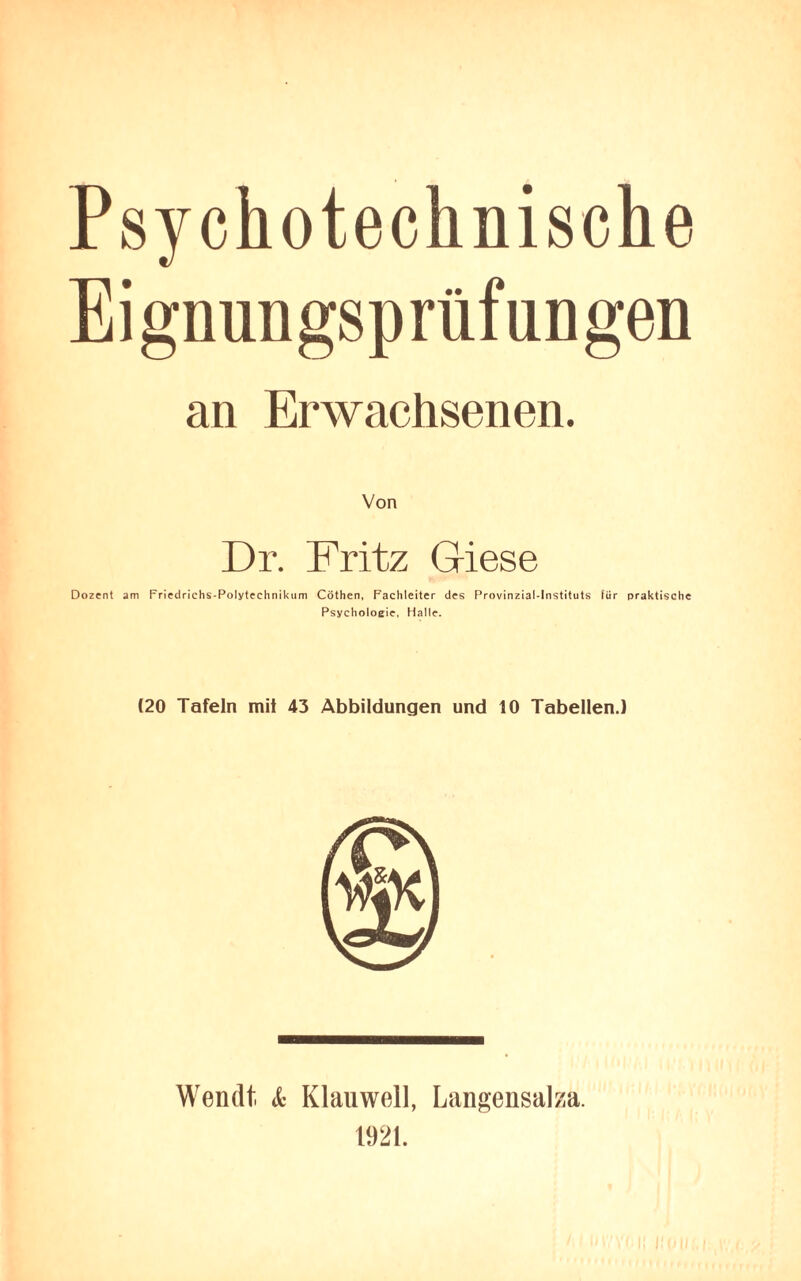Psy chotechnische Eignungsprüfungen an Erwachsenen. Dr. Fritz Giese Dozent am Friedrichs-Polytechnikum Cöthen, Fachleiter des Provinzial-Instituts für praktische Psychologie, Halle. (20 Tafeln mit 43 Abbildungen und 10 Tabellen.) Wen dt & Klau well, Langensalza. 1921.