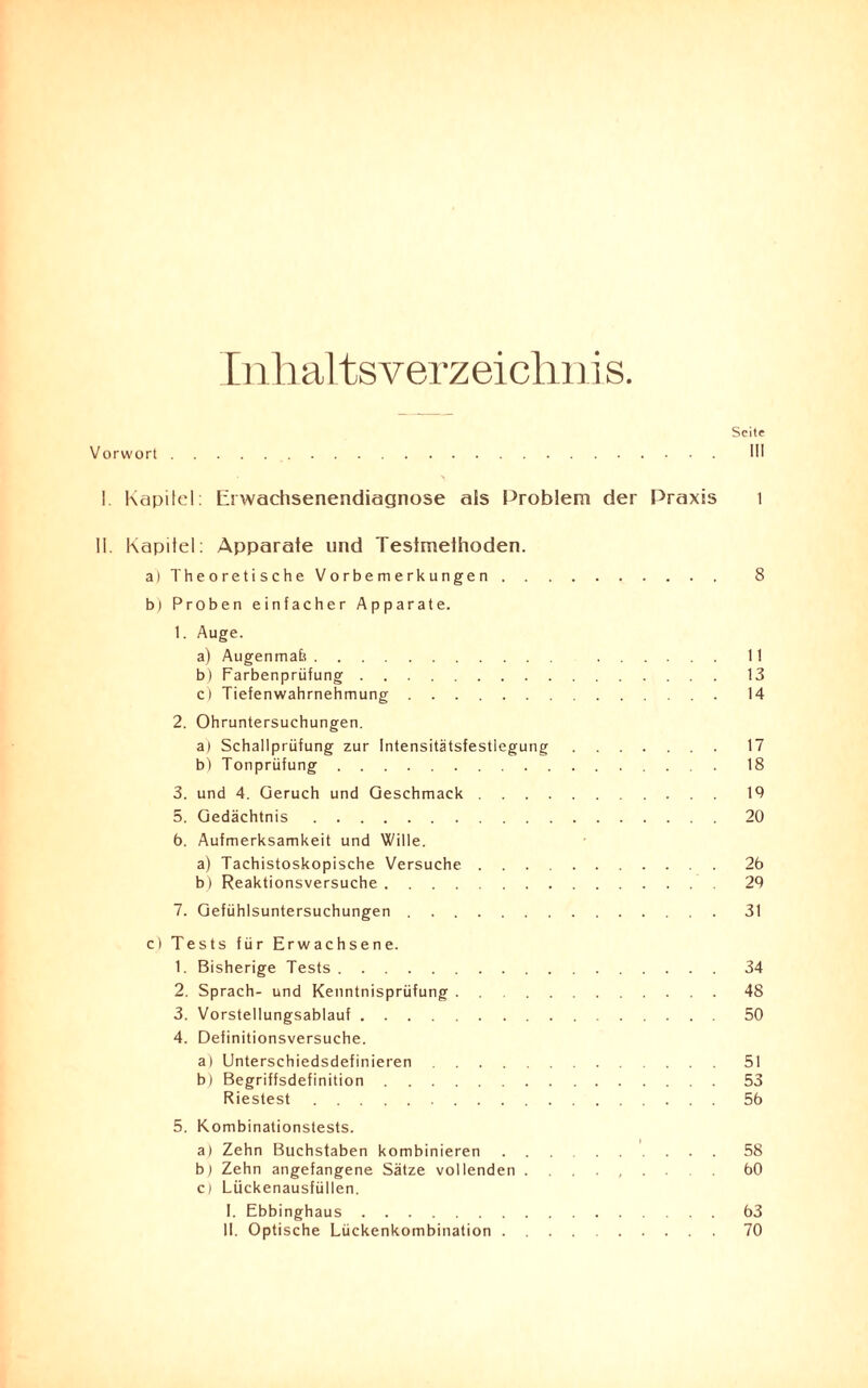 Inhaltsverzeichni s. Seite Vorwort. III I Kapitel: Eiwaehsenendiagnose als Problem der Praxis 1 11. Kapitel: Apparate und Testmethoden. a) Theoretische Vorbemerkungen. 8 b) Proben einfacher Apparate. 1. Auge. a) Augenmafe. ...... 11 b) Farbenprüfung. 13 c) Tiefenwahrnehmung. 14 2. Ohruntersuchungen. a) Schallprüfung zur Intensitätsfestlegung. 17 b) Tonprüfung. 18 3. und 4. Geruch und Geschmack. 19 5. Gedächtnis.20 6. Aufmerksamkeit und Wille. a) Tachistoskopische Versuche.26 b) Reaktionsversuche.29 7. Gefühlsuntersuchungen.31 c) Tests für Erwachsene. 1. Bisherige Tests.34 2. Sprach- und Kenntnisprüfung.48 3. Vorstellungsablauf.50 4. Definitionsversuche. a) Unterschiedsdefinieren.51 b) Begriffsdefinition.53 Riestest.56 5. Kombinationstests. a) Zehn Buchstaben kombinieren.58 b) Zehn angefangene Sätze vollenden. 60 c) Lückenausfüllen. I. Ebbinghaus.63 II. Optische Lückenkombination.70