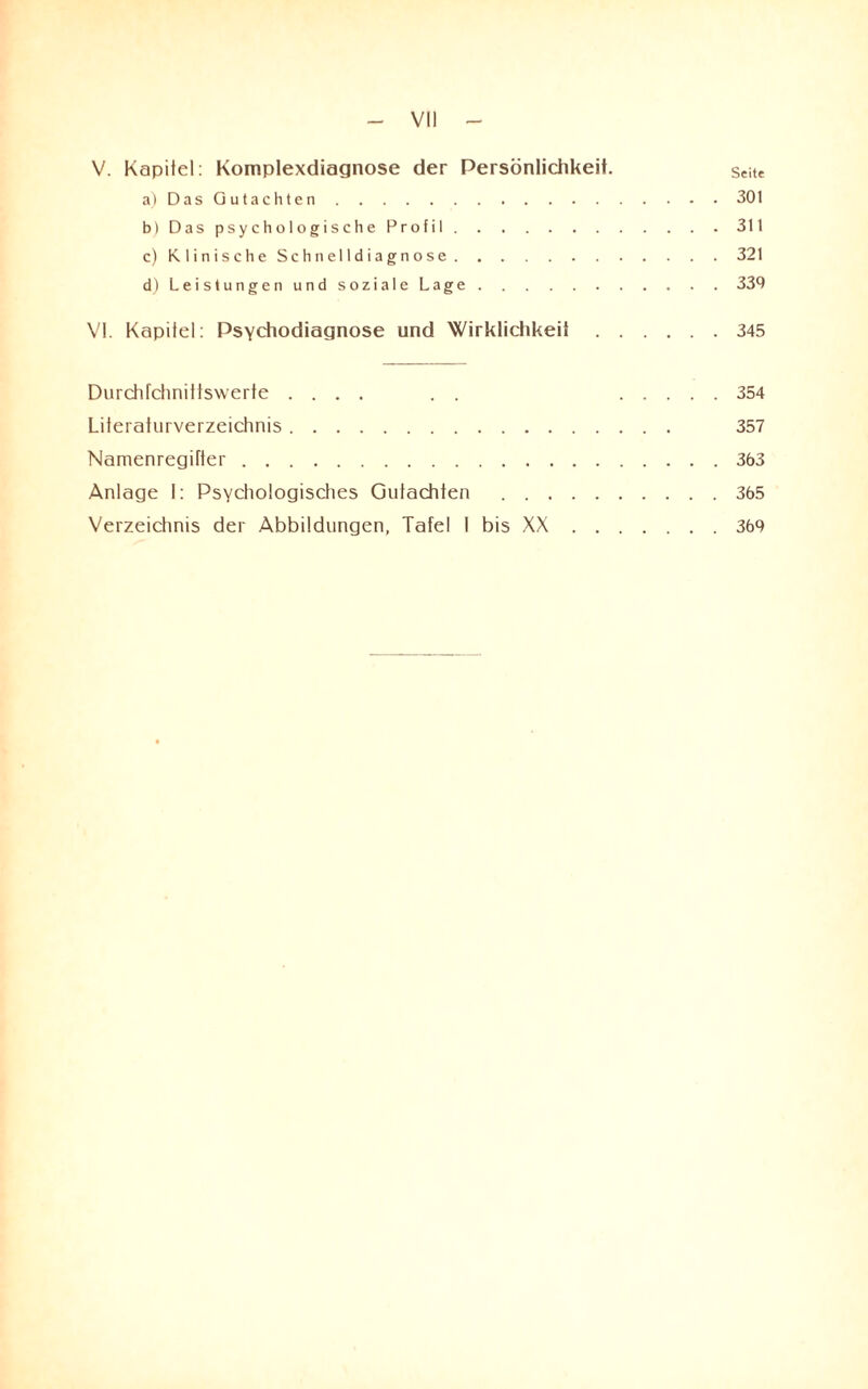 V. Kapitel: Komplexdiagnose der Persönlichkeit. Seite a) Das Gutachten.301 b) Das psychologische Profil.311 c) Klinische Schnelldiagnose.321 d) Leistungen und soziale Lage.339 VI. Kapitel: Psychodiagnose und Wirklichkeit.345 Durchfchnittswerte .... . . .354 Literaturverzeichnis. 357 Namenregifter.363 Anlage 1: Psychologisches Gutachten .365 Verzeichnis der Abbildungen, Tafel I bis XX.369