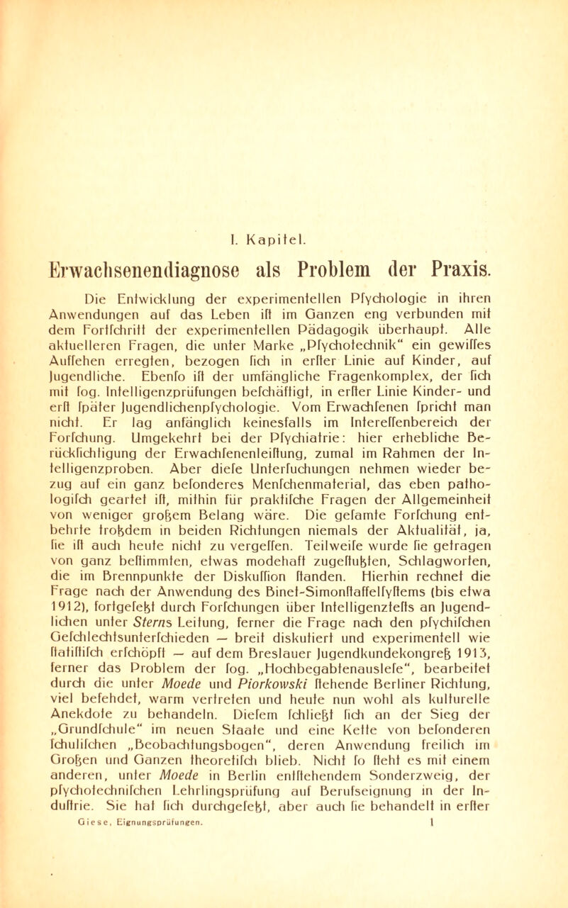 Envaclisenendiagnose als Problem der Praxis. Die Entwicklung der experimentellen Pfychologie in ihren Anwendungen auf das Leben ift im Ganzen eng verbunden mit dem Fortfehritt der experimentellen Pädagogik überhaupt. Alle aktuelleren Fragen, die unter Marke „Pfychotechnik“ ein gewiffes Auffehen erregten, bezogen fich in erfter Linie auf Kinder, auf Jugendliche. Ebenfo ift der umfängliche Fragenkomplex, der fich mit fog. lntelligenzprüfungen befchäftigt, in erfter Linie Kinder- und erft fpäter Jugendlichenpfydiologie. Vom Erwachfenen fpricht man nicht. Er lag anfänglich keinesfalls im Intereffenbereich der Forfchung. Umgekehrt bei der Pfychiatrie: hier erhebliche Be- rückfichtigung der Erwachfenenleiftung, zumal im Rahmen der In¬ telligenzproben. Aber diefe Unterfuchungen nehmen wieder be¬ zug auf ein ganz befonderes Menfchenmaterial, das eben patho- logifch geartet ift, mithin für prakfifche Fragen der Allgemeinheit von weniger grobem Belang wäre. Die getarnte Forfchung ent¬ behrte trobdem in beiden Richtungen niemals der Aktualität, ja, fie ift auch heute nicht zu vergehen. Teilweife wurde fie getragen von ganz beftimmten, etwas modehaft zugeftubten, Schlagworten, die im Brennpunkte der Diskuffion ftanden. Hierhin rechnet die Frage nach der Anwendung des Binet-Simonftaffelfyftems (bis etwa 1912), fortgerebt durch Forfchungen über Intelligenztefts an Jugend¬ lichen unter Sterns Leitung, ferner die Frage nach den pfychifchen Gefchlechtsunterfchieden — breit diskutiert und experimentell wie ftafiftifch erfchöpft — auf dem Breslauer Jugendkundekongreb 1913, ferner das Problem der fog. „Hochbegabtenauslefe“, bearbeitet durch die unter Moede und Piorkowski flehende Berliner Richtung, viel befehdet, warm vertreten und heute nun wohl als kulturelle Anekdote zu behandeln. Diefem fchliefjt fich an der Sieg der „Grundfchule im neuen Staate und eine Kette von befonderen fchulifchen „Beobachtungsbogen“, deren Anwendung freilich im Groben und Ganzen theoretifdi blieb. Nicht fo fleht es mit einem anderen, unter Moede in Berlin entftehendem Sonderzweig, der pfychotechnifchen Lehrlingsprüfung auf Berufseignung in der In- duftrie. Sie hat fich durchgefebL aber auch fie behandelt in erfter Oiese, Eignungsprüfungen. 1