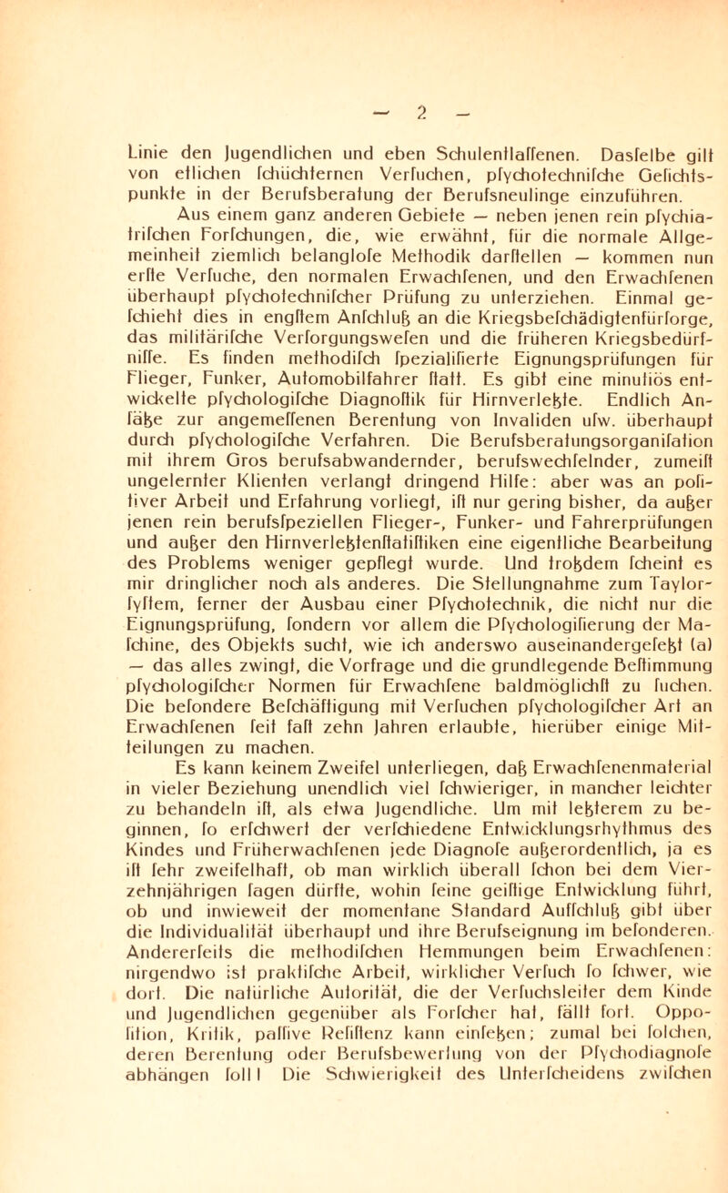 Linie den Jugendlichen und eben Sdiulentlaffenen. Dasfelbe gilt von etlichen fchuchternen Verlachen, pfychotechnifche Gefichts- punkte in der Berufsberatung der Berufsneulinge einzuführen. Aus einem ganz anderen Gebiete — neben jenen rein pfychia- trirchen Forfchungen, die, wie erwähnt, für die normale Allge¬ meinheit ziemlidi belanglofe Methodik darftellen — kommen nun erfte Verfuche, den normalen Erwachfenen, und den Erwachfenen überhaupt pfychotechnifcher Prüfung zu unterziehen. Einmal ge- fchieht dies in engftem Anfchlub an die Kriegsbefchädigtenfürforge, das militärifche Verforgungswefen und die früheren Kriegsbedürf- niffe. Es finden methodifch fpezialifierte Eignungsprüfungen für Flieger, Funker, Automobilfahrer ffatt. Es gibt eine minutiös ent¬ wickelte prychologifche Diagnoftik für Hirnverlebte. Endlich An- fäfee zur angemeffenen Berenfung von Invaliden ufw. überhaupf durch pfychologifche Verfahren. Die Berufsberatungsorganifation mit ihrem Gros berufsabwandernder, berufswechTelnder, zumeift ungelernter Klienten verlangt dringend Hilfe: aber was an pofi- tiver Arbeit und Erfahrung vorliegf, ift nur gering bisher, da aufjer jenen rein berufsfpeziellen Flieger-, Funker- und Fahrerprüfungen und aujjer den Hirnveriebtenftatiftiken eine eigentliche Bearbeitung des Problems weniger gepflegt wurde. Und trobdem fcheint es mir dringlicher noch als anderes. Die Stellungnahme zum Taylor- fyftem, ferner der Ausbau einer Pfychotechnik, die nidit nur die Eignungsprüfung, fondern vor allem die Pfychologifierung der Ma- fchine, des Objekts sucht, wie ich anderswo auseinandergefebt (a) — das alles zwingt, die Vorfrage und die grundlegende Beftimmung pfychologifcher Normen für Erwadifene baldmöglichft zu fliehen. Die befondere Befchäftigung mif Verfuchen pfychologifdier Art an Erwachfenen feif faft zehn Jahren erlaubte, hierüber einige Mit¬ teilungen zu machen. Es kann keinem Zweifel unterliegen, dab Erwachfenenmatei ial in vieler Beziehung unendlich viel fchwieriger, in mancher leichter zu behandeln iTt, als etwa Jugendliche. Um mit lebterem zu be¬ ginnen, fo erfchwert der verfchiedene Entwicklungsrhythmus des Kindes und Früherwachfenen jede Diagnofe auberordentlich, ja es ift fehr zweifelhaft, ob man wirklich überall fchon bei dem Vier¬ zehnjährigen tagen dürfte, wohin feine geiftige Entwicklung führt, ob und inwieweit der momentane Standard Auffchlub gibt über die Individualität überhaupt und ihre Berufseignung im befonderen. Andererfeits die mefhoditdien Hemmungen beim Erwachfenen: nirgendwo ist praktifche Arbeit, wirklicher Vertuch fo fchwer, wie dort. Die natürliche Autorität, die der Verfuchsleiter dem Kinde und Jugendlichen gegenüber als Forfcher hat, fällt fort. Oppo- lition, Kritik, palfive Pefiftenz kann einfeben; zumal bei foldien, deren Berenlung oder Bei ufsbewerlung von der Pfychodiagnofe abhängen foll I Die Sdiwiei igkeit des Unterfdieidens zwilchen