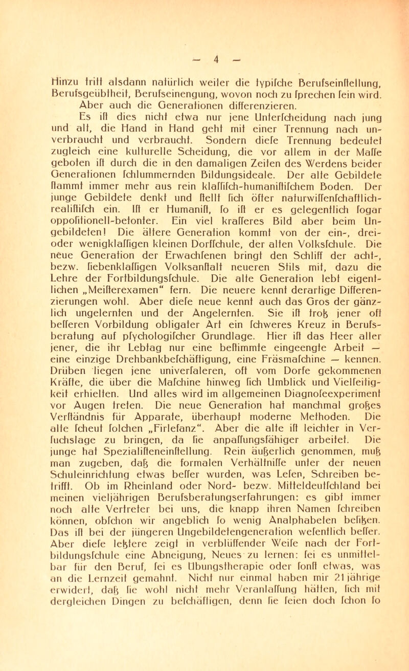 Hinzu tritt alsdann natürlich weiter die lypifche Berufseinftellung, Berufsgeübtheit, Berufseinengung, wovon noch zu fprechen Tein wird. Aber auch die Generationen differenzieren. Es iff dies nicht etwa nur jene Unterfcheidung nach jung und alt, die Hand in Hand geht mit einer Trennung nach un¬ verbraucht und verbraucht. Sondern diefe Trennung bedeutet zugleich eine kulturelle Scheidung, die vor allem in der Maffe geboten ift durch die in den damaligen Zeiten des Werdens beider Generationen fchlummernden Bildungsideale. Der alte Gebildete rtammt immer mehr aus rein klaffifch-humaniftifchem Boden. Der junge Gebildete denkt und (teilt fich öfter naturwirfenfchaftlich- realiftifch ein. Ift er Humanift, fo ift er es gelegentlich fogar oppofitionell-befonter. Ein viel krafferes Bild aber beim Un¬ gebildeten! Die ältere Generation kommt von der ein-, drei- oder wenigklartigen kleinen Dorffchule, der alten Volksfchule. Die neue Generation der Erwachfenen bringt den Schliff der acht-, bezw. fiebenklarfigen Volksanrtalt neueren Stils mit, dazu die Lehre der Fortbildungsfchule. Die alte Generation lebt eigent¬ lichen „Meifterexamen“ fern. Die neuere kennt derartige Differen¬ zierungen wohl. Aber diefe neue kennt auch das Gros der gänz¬ lich ungelernten und der Angelernten. Sie ift trob jener oft befferen Vorbildung obligater Art ein fchweres Kreuz in Berufs¬ beratung auf pfychologifcher Grundlage. Hier ift das Heer aller jener, die ihr Lebtag nur eine beftimmte eingeengte Arbeit — eine einzige Drehbankbefchäftigung, eine Fräsmafchine — kennen. Drüben liegen jene univerfaleren, oft vom Dorfe gekommenen Kräfte, die über die Mafchine hinweg fich Umblick und Vielfeitig- keit erhielten. Und alles wird im allgemeinen Diagnofeexperiment vor Augen treten. Die neue Generation hat manchmal grobes Verftändnis für Apparate, überhaupt moderne Methoden. Die alte fcheut Rüchen „Firlefanz“. Aber die alte ift leichter in Ver- Richslage zu bringen, da fie anpahungsfähiger arbeitet. Die junge hat Spezialirteneinftellung. Rein äußerlich genommen, mub man zugeben, dab die formalen Verhältniffe unter der neuen Schuleinrichtung etwas beffer wurden, was Lefen, Schreiben be¬ trifft. Ob im Rheinland oder Nord- bezw. Mitteldeutfchland bei meinen vieljährigen Berufsberatungserfahrungen: es gibt immer noch alte Vertreter bei uns, die knapp ihren Namen fchreiben können, obfchon wir angeblich fo wenig Analphabeten befiben. Das ift bei der jüngeren Ungebildetengenerotion wefentlich beffer. Aber diefe lebtere zeigt in verblüffender Weife nach der Bort¬ bildungsfehule eine Abneigung, Neues zu lernen: fei es unmittel¬ bar für den Beruf, fei es Ubungstherapie oder fonft etwas, was an die Lernzeit gemahnt. Nicht nur einmal haben mir 21 jährige erwidert, dab fie wohl nicht mehr Veranlagung hätten, fich mit dergleichen Dingen zu befchäfligen, denn fie feien doch fchon fo