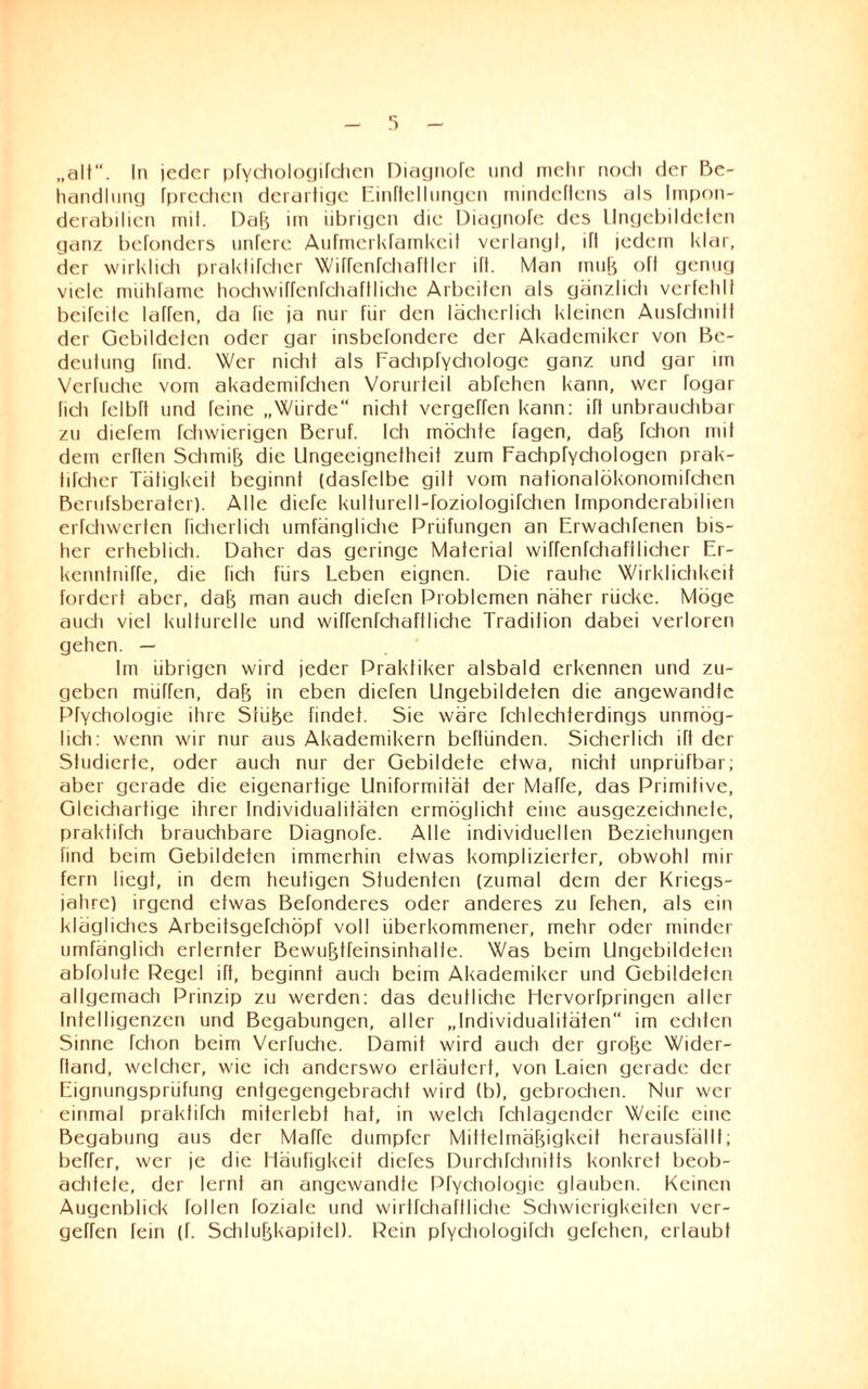 „alt“. In ieder pfychologifchcn Diagnofe und mehr noch der Be¬ handlung fpreehen derartige Einftellungen mindeftens als Impon¬ derabilien mit. DaB im übrigen die Diagnofe des Ungebildeten ganz befonders unfere Aufmerkramkeit verlangt, ift jedem klar, der wirklich praklifcher Wifrenfchaftler ift. Man muB oft genug viele mühfame hochwiffenfchaflliehe Arbeiten als gänzlich verfehlt beifeile laffen, da fic ja nur für den lächerlich kleinen Ausfclimlt der Gebildeten oder gar insbefondere der Akademiker von Be¬ deutung find. Wer nicht als Eachpfychologe ganz und gar un Verfuche vom akademifchen Vorurteil abfehen kann, wer fogar fich fclbft und feine „Würde“ nicht vergeffen kann: ift unbrauchbar zu diefem fchwierigen Beruf. Ich möchte tagen, daB fchon mit dem erften SchmiB die Ungeeignetheit zum Fachpfychologen prak- tifcher Tätigkeit beginnt (dasfelbe gilt vom nationalökonomifchen Berufsberater). Alle diefe kulturell-foziologifchen Imponderabilien erfchwerten ficherlich umfängliche Prüfungen an ErwachTenen bis¬ her erheblich. Daher das geringe Material wiffenfchaftlicher Er- kennfniffe, die fich fürs Leben eignen. Die rauhe Wirklichkeit fordert aber, daB man auch diefen Problemen näher rücke. Möge auch viel kulturelle und wiffenfchafiiiche Tradition dabei verloren gehen. — Im übrigen wird jeder Praktiker alsbald erkennen und zu¬ geben müffen, daB in eben diefen Ungebildeten die angewandte Pfychologie ihre SiüBe findet. Sie wäre fchlechferdings unmög¬ lich: wenn wir nur aus Akademikern beftünden. Sicherlich ift der Studierte, oder auch nur der Gebildete etwa, nicht unprüfbar; aber gerade die eigenartige Uniformität der Muffe, das Primitive, Gleichartige ihrer Individualitäten ermöglicht eine ausgezeichnete, praktüch brauchbare Diagnofe. Alle individuellen Beziehungen find beim Gebildeten immerhin etwas komplizierter, obwohl mir fern hegt, in dem heutigen Studenten (zumal dem der Kriegs¬ jahre) irgend etwas Befonderes oder anderes zu fehen, als ein klägliches Arbeitsgefchöpf voll überkommener, mehr oder minder umfänglich erlernter BewuBtfeinsinhalte. Was beim Ungebildeten abfolute Regel iTt, beginnt auch beim Akademiker und Gebildeten allgemach Prinzip zu werden: das deutliche Hcrvorfpringen aller Intelligenzen und Begabungen, aller „Individualitäten im echten Sinne fchon beim Verfuche. Damit wird auch der groBe Wider- ftand, welcher, wie ich anderswo erläutert, von Laien gerade der Eignungsprüfung entgegengebracht wird (b), gebrochen. Nur wer einmal praktifch miterlebt hat, in welch fchlagendcr Weife eine Begabung aus der Matte dumpfer MittelmäBigkeit herausfällt; beffer, wer je die Häufigkeit diefes Durchfehnitts konkret beob¬ achtete, der lernt an angewandte Pfychologie glauben. Keinen Augenblick füllen foziale und wirtfchaflliche Schwierigkeiten ver¬ gehen fein (f. SchluBkapiiel). Rein pfychologifch gefehen, erlaubt