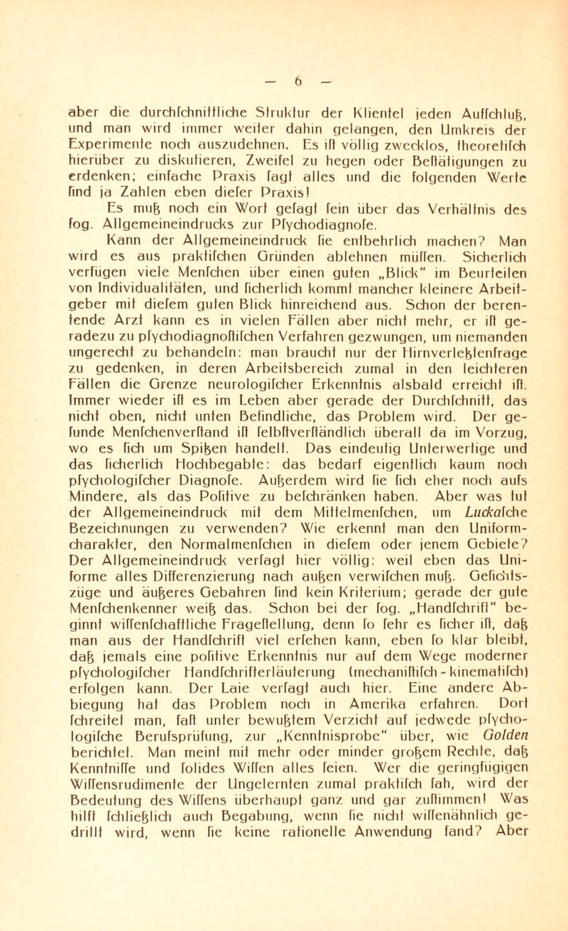 aber die durchfchnittliche Struktur der Klientel jeden Auffchlufe, und man wird immer weiter dahin gelangen, den Umkreis der Experimente noch auszudehnen. Es lft völlig zwecklos, theoretifch hierüber zu diskutieren, Zweifel zu hegen oder Betätigungen zu erdenken; einfache Praxis fagt alles und die folgenden Werte find ja Zahlen eben diefer Praxis! Es mufe noch ein Wort gefagt fein über das Verhältnis des fog. Allgemeineindrucks zur Pfychodiagnofe. Kann der Allgemeineindruck fie entbehrlich machen? Man wird es aus praktifchen Gründen ablehnen rnüffen. Sicherlich verfügen viele Menfchen liber einen guten „Blick im Beurteilen von Individualitäten, und ficherlich kommt mancher kleinere Arbeit¬ geber mit dierem guten Blick hinreichend aus. Schon der beren- tende Arzt kann es in vielen Fällen aber nicht mehr, er ifl ge¬ radezu zu pfYchodiagnoftifchen Verfahren gezwungen, um niemanden ungerecht zu behandeln: man braucht nur der f tirnverlefetenfrage zu gedenken, in deren Arbeitsbereich zumal in den leichteren Fällen die Grenze neurologifcher Erkenntnis alsbald erreicht ift. Immer wieder ift es im Leben aber gerade der Durchfchnitt, das nicht oben, nicht unten Befindliche, das Problem wird. Der ge- funde Menfchenverftand ift fetbftverftändlich überall da im Vorzug, wo es fich um Spifeen handelt. Das eindeutig Unterwertige und das ficherlich Hochbegabte: das bedarf eigentlich kaum noch pfychologifcher Diagnofe. Außerdem wird fie ficti eher noch aufs Mindere, als das Pofitive zu befchränken haben. Aber was tut der Allgemeineindruck mit dem Miftelmenfchen, um Luckafche Bezeichnungen zu verwenden? Wie erkennt man den Uniform¬ charakter, den Normalmenfchen in diefem oder jenem Gebiete? Der Allgemeineindruck verfagt hier völlig: weil eben das Uni¬ forme alles Differenzierung nach aufeen verwifchen mufe. Gefichts- züge und äußeres Gebahren find kein Kriterium; gerade der gute Menfchenkenner weife das. Schon bei der fog. „Handfchrifl be¬ ginnt wiffenfchaftliche Frageftellung, denn fo fehr es ficher ift, dafe man aus der Handfchrift viel erfehen kann, eben fo klar bleibt, dafe jemals eine pofitive Erkenntnis nur auf dem Wege moderner pfychologifcher Handrchrifterläuterung (mechaniftifch - kinematifch) erfolgen kann. Der Laie verfagt auch hier. Eine andere Ab¬ biegung hat das Problem noch in Amerika erfahren. Dort Tchreitet man, faft unter bewufetem Verzicht auf jedwede pfyclio- logifche Berufsprüfung, zur „Kenntnisprobe über, wie Golden berichtet. Man meint mit mehr oder minder grofeem Rechte, dafe Kenntniffe und folides Wiffen alles feien. Wer die geringfügigen Wiffensrudimente der Ungelernten zumal praktifch fah, wird der Bedeutung des Wittens überhaupt ganz und gar zuftimmen! Was hilft fchliefelich auch Begabung, wenn fie nicht wiffenähnlich ge¬ drillt wird, wenn fie keine rationelle Anwendung fand? Aber
