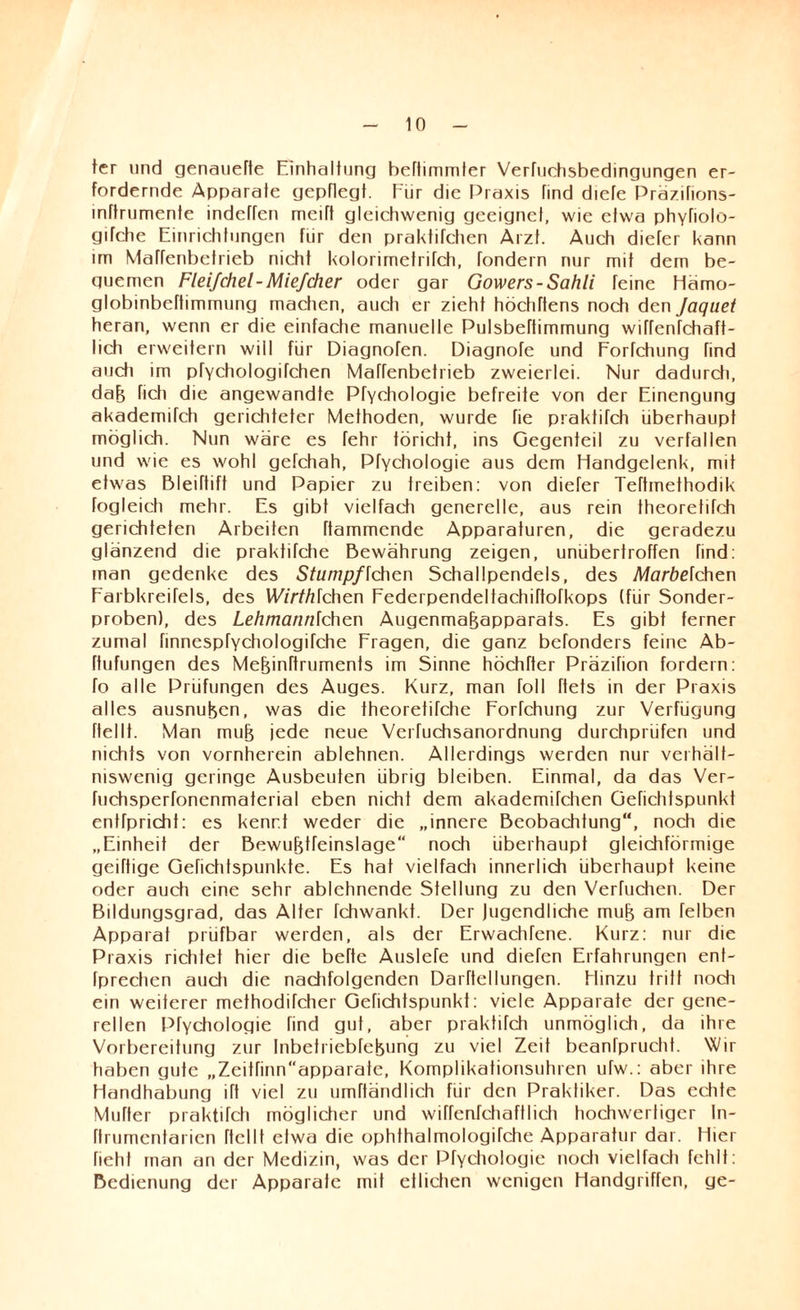 ter und genauefte Einhaltung beliimmter Verfuchsbedingungen er¬ fordernde Apparate gepflegt. Für die Praxis find diefe Präzifions- inftrumente indeffen meift gleichwenig geeignet, wie etwa phyfiolo- gifche Einrichtungen für den praktifchen Arzt. Auch diefer kann im MaTfenbetrieb nicht kolorirnetrifch, fondern nur mit dem be¬ quemen Fleijchel-Miefeher oder gar Gowers-Sahli feine Hämo- globinbeftimmung machen, auch er zieht höchftens noch den Jaquet heran, wenn er die einfache manuelle Pulsbeftimmung wiffenfehaft- lich erweitern will für Diagnofen. Diagnofe und Forfchung find auch im pfYchologifchen Maffenbetrieb zweierlei. Nur dadurcti, dafj fich die angewandte Prychologie befreite von der Einengung akademifch gerichteter Methoden, wurde fie praktifch überhaupt möglich. Nun wäre es fehr töricht, ins Gegenteil zu verfallen und wie es wohl gefchah, Pfychologie aus dem Handgelenk, mit etwas Bleiftift und Papier zu treiben: von diefer Teftmethodik fogleich mehr. Es gibt vielfach generelle, aus rein theoretifch gerichteten Arbeiten Rammende Apparaturen, die geradezu glänzend die praktifche Bewährung zeigen, unübertroffen find: man gedenke des Stumpf\chen Schallpendels, des Afaröefchen Farbkreifels, des Wirthlchen Federpendelfachiftofkops (für Sonder¬ proben), des Lehmannichen Augenmafjapparats. Es gibt ferner zumal finnespfYchologifche Fragen, die ganz befonders feine Ab- ftufungen des Me&inftruments im Sinne höchfter PräziTion fordern: fo alle Prüfungen des Auges. Kurz, man foll ftets in der Praxis alles ausnufeen, was die fheoretifche Forfchung zur Verfügung flellt. Man mufj jede neue Verfuchsanordnung durchprüfen und nichts von vornherein ablehnen. Allerdings werden nur verhält- niswenig geringe Ausbeuten übrig bleiben. Einmal, da das Ver- fuchsperfonenmaterial eben nicht dem akademifchen Gefichtspunkt entfpricht: es kennt weder die „innere Beobachtung, noch die „Einheit der Bewufjtfeinslage noch überhaupt gleichförmige geiftige Gefichtspunkte. Es hat vielfach innerlich überhaupt keine oder auch eine sehr ablehnende Stellung zu den Verfuchen. Der Bildungsgrad, das Alter fchwankt. Der Jugendliche mu^ am felben Apparat prüfbar werden, als der Erwachfene. Kurz: nur die Praxis richtet hier die befte Auslefe und diefen Erfahrungen ent- fprechen auch die nachfolgenden Darftellungen. Hinzu tritt noch ein weiterer methodifcher Gefichtspunkt: viele Apparate der gene¬ rellen Ptychologie find gut, aber praktifch unmöglich, da ihre Vorbereitung zur Inbetriebfebung zu viel Zeit beanfprucht. Wir haben gute „Zeitfinn‘‘apparate, Komplikationsuhren ufw.: aber ihre Handhabung ift viel zu umftändlich für den Praktiker. Das echte Mutter praktifch möglicher und wiffenfchaftlich hochwertiger In- ftrumentarien ftellt etwa die ophthalmologifche Apparatur dar. Hier fiehl man an der Medizin, was der Ptychologie noch vielfach fehlt: Bedienung der Apparate mit etlichen wenigen Handgriffen, ye-