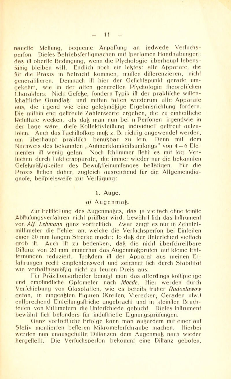 nauefte Meffung, bequeme Anparfung an jedwede Verfuehs- perron. Diefes Beiriebsfertigmachen mit fpaiTamen Handhabungen: das itt oberfte Bedingung, wenn die Prychologie überhaupt lebens¬ fähig biedren will. Endlich noch ein leblcs: alle Apparate, die für die Praxis in Betracht kommen, muffen differenzieren, nicht generalifieren. Demnach ifl hier der Gefichlspunkt gerade um¬ gekehrt, wie in der alten generellen Pfychologie fheorehfehen Charakters. Niclit Gefebe, fondern Typik ifl der praktifche wiffen- fehafthehe Grundrab: und mithin fallen wiederum alle Apparate aus, die irgend wie eine geTebmäbige Ergebnisrichtung fordern Die mithin eng geftreute Zahlenwerlc ergeben, die zu einheitliche Refultate wecken, als dab man nun bei n PeHonen irgendwie in der Lage wäre, diefe Kollektivierung individuell geftreuf aufzu- löfen. Auch das Tachiftofkop mub z. B. riefitig angewendef weiden, um überhaupt praktifch benubbar zu fein. Denn mit dem Nachweis des bekannten „Aufmerkfamkeitsumfangs von 4—6 Ele¬ menten ift wenig getan. Noch fchlimmer fleht es mit fog. Ver¬ hieben durch Taktierapparate, die immer wieder nur die bekannten Gefebmäbigkeiten des Bewubtfeinumfanges beflatigen. Für die Praxis flehen daher, zugleich ausreichend für die Allgemeindia- gnofe, beifpielsweife zur Verfügung: 1. Auge. a) Augenmab- Zur Feftftellung des Augenmabes, das ja vielfach ohne feintte Abftufungsverfahren nicht prüfbar wird, bewahrt fich das InTtrument von Alf. Lehmann ganz vortrefflich. Zwar zeigt es nur in Zehntel- millimeter die Fehler an, welche die Verfuchsperfon bei Einteilen einer 20 mm langen Strecke macht: fo dab der Unterfchied vielfach grob ift. Auch ift zu bedenken, dab die nicht überfchreitbare Diftanz von 20 mm immerhin das Augenmabprüfen auf kleine Ent¬ fernungen reduziert. Trobdem ift der Apparat aus meinen Er¬ fahrungen recht empfehlenswert und zeichnet fich durch Stabilität wie verhältnismäbig nicht zu teuren Preis aus. Für Präzifionsarbeiter benubt man das allerdings koflfpiehge und empfindliche Optometer nach Moede. Hier werden durch Verfchiebung von Glasplatten, wie es bereits früher Radoslawow getan, in eingeäbten Figuren (Krcifen, Vierecken, Geraden ufw.) entfprechend Einteilungsftriche angebracht und in kleinften Bruch¬ teilen von Millimetern die llnterfchiede gebucht. Diefes Inttrument bewährt fich befonders für induftrielle Eignungsprüfungen. Ganz vortreffliche Erfolge kann man auberdem mit einer auf Stativ montierten befferen Mikrometerfchraube machen. Hierbei werden nun unausgefüllte Diflanzen dem Augenmab nach wieder hergeftellt. Die Verfuchsperfon bekommt eine Diftanz geboten,