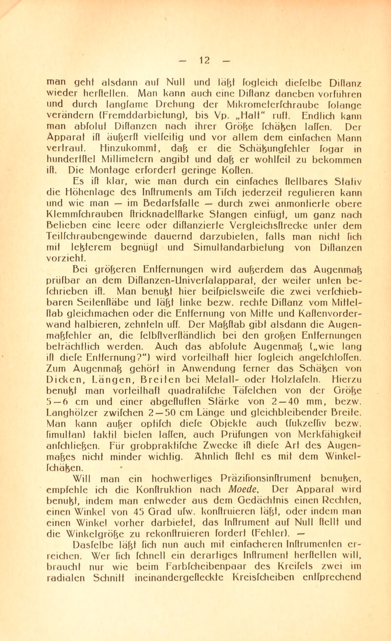 man geht alsdann auf Null und lafjt fogleich diefelbe Diflanz wieder herftellcn. Man kann auch eine Diftanz daneben vorfuhren und durch langfame Drehung der Mikrometerfchraube folange verändern (Fremddarbietung), bis Vp. „Halt ruft. Endlich kann man abfolut Diftanzen nach ihrer Grobe fchäben laffen. Der Apparat ift äu&erft vielfeitig und vor allem dem einfachen Mann vertraut. Hinzukommt, dab er die Schäbungfehler fogar in hundertftel Millimetern angibt und dab er wohlfeil zu bekommen ift. Die Montage erfordert geringe Kotten. Es ift klar, wie man durch ein einfaches (teilbares Stativ die Höhenlage des InTtruments am Tifch jederzeit regulieren kann und wie man — im Bedarfsfälle — durch zwei anmontierte obere KlemmTchrauben ftricknadelftarke Stangen einfügt, um ganz nach Belieben eine leere oder diftanzierte Vergleichsftrecke unter dem Teilfehraubengewinde dauernd darzubieten, falls man nicht fich mit letzterem begnügt und Simultandarbietung von Diftanzen vorzieht. Bei gröberen Entfernungen wird außerdem das Augenmaß prüfbar an dem Diftanzen-Univerfalapparat, der weiter unten be- fchrieben ift. Man benubt hier beifpielsweife die zwei verfchieb- baren Seiteriftäbe und labt linke bezw. rechte Diffanz vom Mittel- Itab gleichmachen oder die Entfernung von Mitte und Kaffenvorder- wand halbieren, zehntein uff. Der Mabftab gibt alsdann die Augen- mabfehler an, die felbftverftändlich bei den groben Entfernungen beträchtlich werden. Auch das abfolute Augenmab („wie lang ift diele Entfernung?“) wird vorteilhaft hier fogleich angefchloffen. Zum Augenmab gehört in Anwendung ferner das Schaben von Dicken, Längen, Breiten bei Metall- oder Holztafeln. Hierzu benubt man vorteilhaft guadratifche Täfelchen von der Grobe 5 — 6 cm und einer abgeftuften Stärke von 2 — 40 mm, bezw. Langhölzer zwifchen 2 — 50 cm Länge und gleichbleibender Breite. Man kann auber optifch diele Objekte auch (fukzeffiv bezw. fimultan) taktil bieten laffen, auch Prüfungen von Merkfähigkeit anfchlicben. Für grobpraktifche Zwecke ift diefe Art des Augen- mabes nicht minder wichtig. Ähnlich fteht es mit dem Winkel- fchäben. Will man ein hochwertiges Präzifionsinftrument benuben, empfehle ich die Konftrukfion nach Moede. Der Apparat wird benubt, indem man entweder aus dem Gedächtnis einen Rechten, einen Winkel von 45 Grad ufw. konftruieren läbb oder indem man einen Winke! vorher darbietet, das Inftrument auf Null (teilt und die Winkclgröbe zu rekonftruieren fordert (Fehler). — Dasfelbe läbt fich nun auch mit einfacheren Inflrumenfcn er¬ reichen. Wer fich fchnell ein derartiges Inftrument herHellen will, braucht nur wie beim Farbfcheibenpaar des Kreifels zwei im radialen Schnitt ineinandergeftcckte Kreisfcheibcn entfprechend