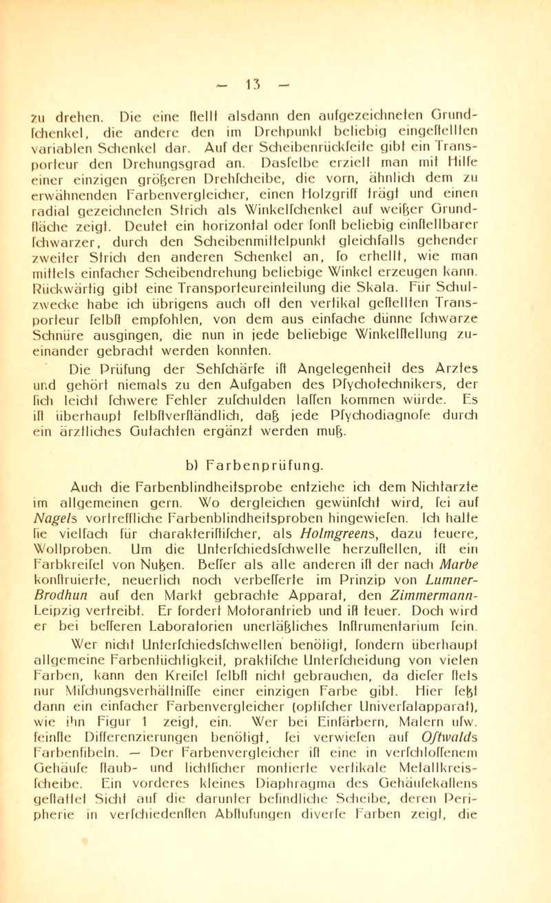 2u drehen. Die eine flellt alsdann den aufgezeichneten Grund- fchenkel, die andere den im Drehpunkt beliebig eingeftellten variablen Schenkel dar. Auf der Scheibenriickfeite gibt ein Irans¬ porteur den Drehungsgrad an. Dasfelbe erzielt rnan mit Hilfe einer einzigen größeren Drchfcheibe, die vorn, ähnlich dem zu erwähnenden Farbenvergleicher, einen Holzgriff trägt und einen radial gezeichneten Strich als Winkelfchenkel auf weiter Grund¬ fläche zeigt. Deutet ein horizontal oder fonft beliebig einftellbarer fchwarzer, durch den Scheibenmittelpunkt gleichfalls gehender zweiter Strich den anderen Schenkel an, fo erhellt, wie man mittels einfacher Scheibendrehung beliebige Winkel erzeugen kann. Rückwärtig gibt eine Transporteureinteilung die Skala. Für Schul¬ zwecke habe icti übrigens auch oft den vertikal geheilten Trans¬ porteur felbft empfohlen, von dem aus einfache dünne fchwarze Schnüre ausgingen, die nun in jede beliebige Winkelftetlung zu¬ einander gebracht werden konnten. Die Prüfung der Sehrchärfe ift Angelegenheit des Arztes und gehört niemals zu den Aufgaben des Pfychotechnikers, der fiel) leicht Tchwere Fehler zufchulden laffen kommen würde. Es itt überhaupt felbftverftändlich, daß jede Pfychodiagnofe durch ein ärztliches Gutachten ergänzt werden muß. b) Farbenprüfung. Auch die Farbenblindheitsprobe entziehe ich dem Nichtarzte im allgemeinen gern. Wo dergleichen gewiinfeht wird, fei auf Nagels vortreffliche Farbenblindheitsproben hingewiefen. Idi hatte fie vielfach für diarakteriftifcher, als Holmgreens, dazu teuere, Wollproben. Um die Unterfchiedsfchwelle herzuftellen, ift ein Farbkreifel von Nußen. Beffer als alle anderen ift der nach Marbe konftruierte, neuerlid) noch verbefferte im Prinzip von Liimner- Brodhun auf den Markt gebrachte Apparat, den Zimmermann- Leipzig vertreibt. Er fordert Motorantrieb und ift teuer. Doch wird er bei befferen Laboratorien unerläßliches Inftrumentarium Tein. Wer nidit Unterfchiedsfchwellen benötigt, fondern überhaupt allgemeine Farbentüchtigkeit, praktifche Unterfcheidung von vielen Farben, kann den Kreirel felbft nicht gebrauchen, da diefer ftets nur Mifchungsverhältnifre einer einzigen Farbe gibt. Hier fefet dann ein einfadier Farbenvergleicher (optifd)er Univerfalapparat), wie ihn Figur 1 zeigt, ein. Wer bei Einfärbern, Malern ufw. feinffe Differenzierungen benötigt, fei verwiefen auf Oftwalds Farbenfibeln. — Der Farbenvergleicher ift eine in verfchloffenem üehäufe ftaub- und lichtficher montierte vertikale Metallkreis- fctieibe. Ein vorderes kleines Diaphragma des Gehäufekaflens geftatlet Sicht auf die darunter befindliche Scheibe, deren Peri¬ pherie in verfchiedenflen Abftufungen diverfe Farben zeigt, die
