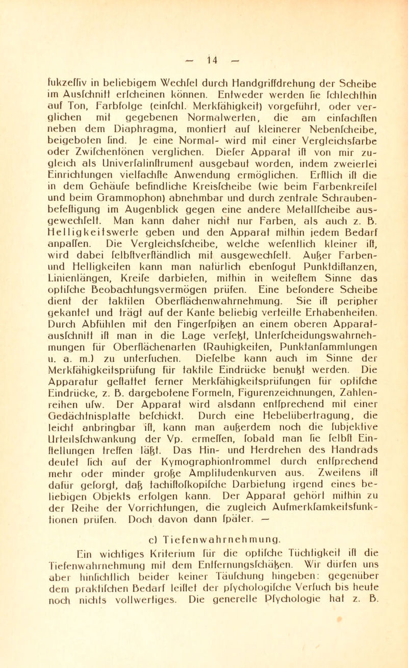 fukzeffiv in beliebigem Wechfel durch Handgriffdrehung der Scheibe im Ausfchnitt erfcheinen können. Entweder werden fie fchlechthin auf Ton, Earbfolge (einfchl. Merkfähigkeit) vorgeführt, oder ver¬ glichen mit gegebenen Normalwerten, die am einfachften neben dem Diaphragma, montiert auf kleinerer Nebenfeheibe, beigeboten find. Je eine Normal- wird mit einer Vergleichsfarbe oder Zwifehenfönen verglichen. Dieter Apparat ift von mir zu¬ gleich als Univerfalinftrument ausgebaut worden, indem zweierlei Einrichtungen vielfache Anwendung ermöglichen. ErHlich ift die in dem Gehäufe befindliche Kreisfeheibe (wie beim Farbenkreifel und beim Grammophon) abnehmbar und durch zentrale Sdirauben- befeftigung im Augenblick gegen eine andere Metallfcheibe aus- gewechrelt. Man kann daher nicht nur Farben, als audi z. B. Helligkeitswerte geben und den Apparat mithin jedem Bedarf anpaffen. Die Vergleichsfcheibe, welche wefentlich kleiner ift, wird dabei felbftverftändlich mit ausgewechfelf. AuBer Farben- und Helligkeiten kann man natürlidi ebenfogut Punktdiftanzen, Linienlängen, Kreife darbieten, mithin in weiteftem Sinne das optifdie Beobachtungsvermögen prüfen. Eine befondere Sdieibe dient der taktilen Oberflächenwahrnehmung. Sie ift peripher gekantet und trägt auf der Kante beliebig verteilte Erhabenheiten. Durdi Abfühlen mit den Fingertpifeen an einem oberen Apparat- ausfehnitt ift man in die Lage verfemt, Unterfcheidungswahrneh- mungen für Oberflächenarten (Rauhigkeiten, Punktanfammlungen u. a. m.) zu unterhichen. Diefelbe kann auch im Sinne der Merkfähigkeitsprüfung für takfile Eindrücke benuBt werden. Die Apparatur geftattet ferner Merkfähigkeitsprüfungen für optifche Eindrücke, z. B. dargebotene Formeln, Figurenzeichnungen, Zahlen¬ reihen ufw. Der Apparat wird alsdann entfprechend mil einer Gedächtnisplatte befchickt. Durch eine Hebelübertragung, die leidit anbringbar ift, kann man außerdem noch die fubjektive Llrtetlsfchwankung der Vp. ermeffen, fobald man fie felbft Ein- ftellungen treffen läBt. Das Hin- und Herdrehen des Handrads deutet lieh auf der Kymographiontrommel durch enlfprediend mehr oder minder groBe Amplitudenkurven aus. Zweitens ift dafür gefolgt, da& tachiftofkopifche Darbietung irgend eines be¬ liebigen Objekts erfolgen kann. Der Apparat gehört mithin zu der Reihe der Vorrichtungen, die zugleich Aufmerkfamkeitsfunk- tionen prüfen. Doch davon dann fpäter. — c) Tiefenwahrnehmung. Ein wichtiges Kriterium für die optifdie Tüchtigkeit ift die Tiefenwahrnehmung mit dem Entfernungsfdiäben. Wir dürfen uns aber hinfichtlich beider keiner Täufdiung hingeben, gegenüber dem praktifchen Bedarf leihet der pfydiologifdie Verfuch bis heute noch nidits vollwertiges. Die generelle Pfydiologie hat z. B.