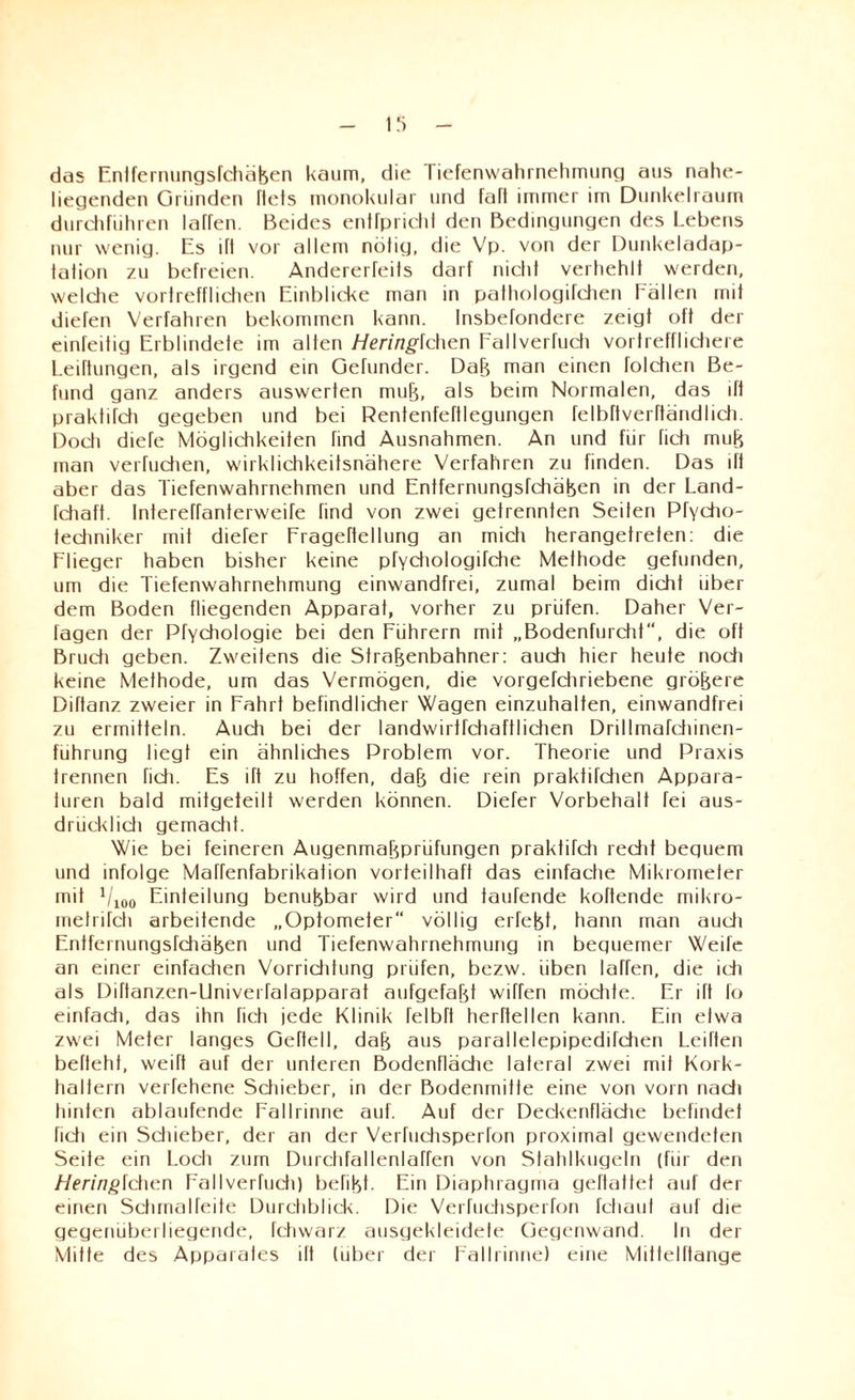 das Entfernungsfehäßen kaum, die I iefenwahinehmung aus nahe¬ liegenden Gründen Tiefs monokular und Taft immer im Dunkelraum durchführen Iahen. Beides entfprichl den Bedingungen des Lebens nur wenig. Es ift vor allem nötig, die Vp. von der Dunkeladap¬ tation zu befreien. AndererTeits darf nicht verhehlt werden, welche vortrefflichen Einblicke man in pathologifchen Lallen mit diefen Verfahren bekommen kann. Insbefondere zeigt oft der einfeitig Erblindete im alten Hering\chen Fallverfuch vortrefflichere Leiftungen, als irgend ein Gefunder. Daß man einen folchen Be¬ fund ganz anders auswerten muß, als beim Normalen, das ift praktifdi gegeben und bei Rentenfeftlegungen felbftverftändlich. Doch diefe Möglichkeiten find Ausnahmen. An und für fich muß man verfudien, wirklichkeitsnahere Verfahren zu finden. Das ift aber das Tiefenwahrnehmen und Entfernungsfchäßen in der Land- fchaft. Intereffanterweife find von zwei getrennten Seiten Pfycho- techniker mit diefer Frageftellung an mich herangetrefen: die Flieger haben bisher keine pfydiologifche Methode gefunden, um die Tiefenwahrnehmung einwandfrei, zumal beim dicht über dem Boden fliegenden Apparat, vorher zu prüfen. Daher Ver¬ lagen der Pfychologie bei den Führern mit „Bodenfurcht, die oft Bruch geben. Zweitens die Straßenbahner: auch hier heute noch keine Methode, um das Vermögen, die vorgefdiriebene größere Diftanz zweier in Fahrt befindlicher Wagen einzuhalten, einwandfrei zu ermitteln. Auch bei der landwirtfchaftlichen Drillmafchinen- führung liegt ein ähnliches Problem vor. Theorie und Praxis trennen fidi. Es ift zu hoffen, daß die rein praktifdien Appara¬ turen bald mitgeteilt werden können. Diefer Vorbehalt fei aus- drücklidi gemacht. Wie bei feineren Augenmaßprüfungen praktifdi recht beguem und infolge Maffenfabrikation vorteilhaft das einfache Mikrometer mit Vioo Einteilung benußbar wird und taufende koftende mikro- metrifch arbeitende „Optometer“ völlig erfeßt, hann man audi Entfernungsfdiäßen und Tiefenwahrnehmung in beguemer Weife an einer einfachen Vorriditung prüfen, bezw. üben laTfen, die ich als Diftanzen-UniverTalapparat aufgefaßt wiffen möchte. Er ift fo einfadi, das ihn fich jede Klinik TelbTt herftellen kann. Ein etwa zwei Meter langes Geftell, daß aus parallelepipedildien Leiften beftehf, weift auf der unteren Bodenflädie lateral zwei mit Kork¬ haltern verfehene Sdiieber, in der Bodenmitte eine von vorn nadi hinten ablaufende Fallrinne auf. Auf der Deckenflädie befindet fich ein Schieber, der an der Verfuchsperlon proximal gewendeten Seite ein Loch zum Durchfallenlaffen von Stahlkugeln (für den Heringlchcn Fallverfudi) befißt. Ein Diaphragma geftattet auf der einen Schmalfeite Durchblick. Die Verfuchsperfon fchauf auf die gegenüberliegende, fchwarz ausgekleidefe Gegenwand. In der Mitte des Apparates ift (über der Fallrinne) eine Mittelftange
