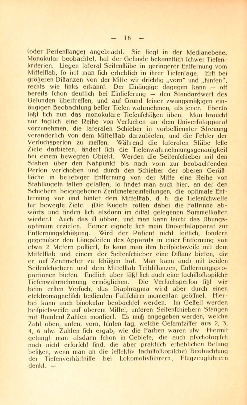 (oder Perlenltange) angebracht. Sie liegt in der Medianebene. Monokular beobachtet, hat der Gefunde bekanntlich fchwer Tiefen¬ kriterien. Liegen lateral Seitenftäbe in geringerer Entfernung vom Mittelftab, fo irrt man fich erheblich in ihrer Tiefenlage. Erft bei größeren Difianzen von der Mitte wir drichtig „vom“ und „hinten“, rechts wie links erkannt. Der Einäugige dagegen kann — oft bereits fchon deutlich bei Einlieferung — den Standardwert des Gefunden Libertreffen, und auf Grund feiner zwangsmä^igen ein¬ äugigen Beobachtung beffer Tiefen wahrnehmen, als jener. Ebenfo läfjt fich nun das monokulare Tiefenfchä^en üben. Man braucht nur täglich eine Reihe von Verfuchen an dem Univerfalapparat vorzunehmen, die lateralen Schieber in vorbeftimmter Streuung veränderlich von dem MittelTtab darzubieten, und die Fehler der Verfuchsperfon zu meffen. Während die lateralen Stäbe fette Ziele darbieten, ändert fich die Tiefenwahrnehmungsgenauigkeit bei einem bewegten Objekt. Werden die Seitenfchieber mit den Stäben über den Nahpunkt bis nach vorn zur beobachtenden Perfon verfchoben und durch den Schieber der oberen Gerüfi- fläche in beliebiger Entfernung von der Mitte eine Reihe von Stahlkugeln fallen gelafien, fo findet man auch hier, an der den Schiebern beigegebenen Zentimetereinfeilungen, die optimale Ent¬ fernung vor und hinter dem Mittelfiab, d. h. die Tiefenfchwelle für bewegte Ziele. (Die Kugeln rollen dabei die Fallrinne ab¬ wärts und finden fich alsdann im diftal gelegenen Sammelkaften wieder.) Auch das ift übbar, und man kann leicht das Ubungs- optimum erzielen. Ferner eignete fich mein Univerfalapparat zur Entfernungsfchähung. Wird der Patient nicht feitlich, fondern gegenüber den Längsreiten des Apparats in einer Entfernung von etwa 2 Metern poftiert, fo kann man ihm beifpielsweife mit dem Mittelftab und einem der Seitenfchieber eine Diftanz bieten, die er auf Zentimeter zu fchähen hat. Man kann auch mit beiden Seitenfchiebern und dem Mittelfiab Teildifianzen, Entfernungspro¬ portionen bieten. Endlich aber lätd fich auch eine tachifiofkopirche Tiefenwahrnehmung ermöglichen. Die Verfuchsperfon fifet wie beim erften Verfudi, das Diaphragma wird aber durch einen elektromagnetifch bedienten Fallfchirm momentan geöffnet. Hier¬ bei kann auch binokular beobachtet werden. Im Gefiell werden beifpielsweife auf oberem Mittel, unteren Seitenfchiebern Stangen mit (bunten) Zahlen montiert. Es muß angegeben werden, welche Zahl oben, unten, vorn, hinten lag, welche Gefamtziffer aus 2, 3, 4, 6 ufw. Zahlen fidi ergab, wie die Farben waren ufw. Hiermit gelangt man alsdann fchon in Gebiete, die auch pfYchologifch noch nicht erforfcht find, die aber praktifch erheblichen Belang befifeen, wenn man an die (effektiv tadiifiofkopifche) ßeobaddung der TiefenverhältnilTe bei Lokomotivführern, Flugzeugführern denkt. —