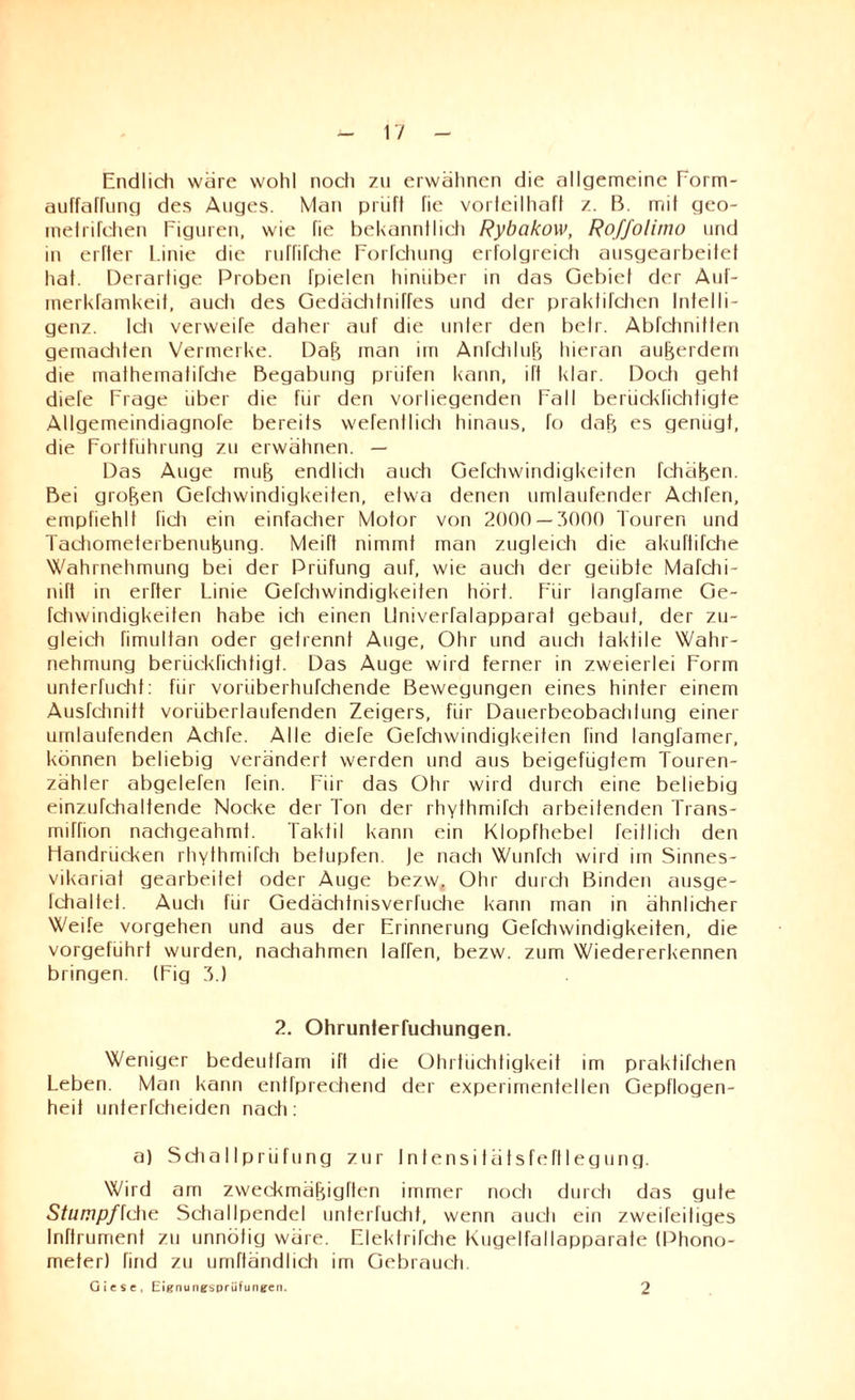 Endlich wäre wohl noch zu erwähnen die allgemeine Porm- auffafhing des Auges. Man prüft fie vorteilhaft z. B. mit geo- metrifchen Figuren, wie fie bekanntlich Rybakow, Roffolimo und in erfler Linie die ruffifche Porfchung erfolgreich ausgearbeifet hat. Derarlige Proben Tpielen hinüber in das Gebiet der Auf- merkfamkeif, auch des Gedächtniffes und der praktifchen Intelli¬ genz. Ich verweife daher auf die unter den belr. Abfchnitten gemachten Vermerke. Daft man im Anfchluü hieran außerdem die mathematifche Begabung prüfen kann, ift klar. Docti geht diefe Frage über die für den vorliegenden Fall berückfichtigte Allgemeindiagnofe bereits wefentlich hinaus, fo dah es genügt, die Fortführung zu erwähnen. — Das Auge mufj endlich auch Gefchwindigkeiten fchäfeen. Bei großen Gefchwindigkeiten, etwa denen umlaufender Achten, empfiehlt fich ein einfacher Motor von 2000 — 3000 Touren und Tachometerbenuhung. Meift nimmt man zugleich die akuftifche Wahrnehmung bei der Prüfung auf, wie auch der geübte Mafchi- nift in erfler Linie Gefchwindigkeiten hört. Für langTame Ge¬ fchwindigkeiten habe ich einen Univerfalapparat gebaut, der zu¬ gleich fimultan oder getrennt Auge, Ohr und auch taktile Wahr¬ nehmung berückfichtigt. Das Auge wird ferner in zweierlei Form unterfucht: für voriiberhufchende Bewegungen eines hinter einem Ausfchnitt vorüberlaufenden Zeigers, für Dauerbeobachlung einer umlaufenden Achfe. Alle diefe Gefchwindigkeiten find langlamer, können beliebig verändert werden und aus beigefügtem Touren¬ zähler abgelefen fein. Für das Ohr wird durch eine beliebig einzufchaltende Nocke der Ton der rhythmifch arbeitenden Trans- miffion nachgeahmt. Taktil kann ein Klopfhebel feitIich den Handrücken rhythmifch betupfen. Je nach Wunfch wird im Sinnes¬ vikariat gearbeitet oder Auge bezw. Ohr durch Binden ausge- Ichaltet. Audi für Gedächtnisverfuche kann man in ähnlicher Weife Vorgehen und aus der Erinnerung Gefchwindigkeiten, die vorgeführf wurden, nachahmen laffen, bezw. zum Wiedererkennen bringen. (Fig 3.) 2. Ohrunterfuchungen. Weniger bedeutfam ift die Ohrtüchtigkeit im praktifchen Leben. Man kann entfprechend der experimentellen Gepflogen¬ heit unterfcheiden nach: a) Schallprüfung zur Intensitätsfeftlegung. Wird am zweckmäfjigften immer nocti durch das gute Stumpf {che Schallpendel unterfucht, wenn auch ein zweifeitiges Inftrument zu unnötig wäre. Flektrifche Kugelfallapparate (Phono¬ meter) find zu umftändhch im Gebrauch. Giese, Eignungsprüfungen. 2