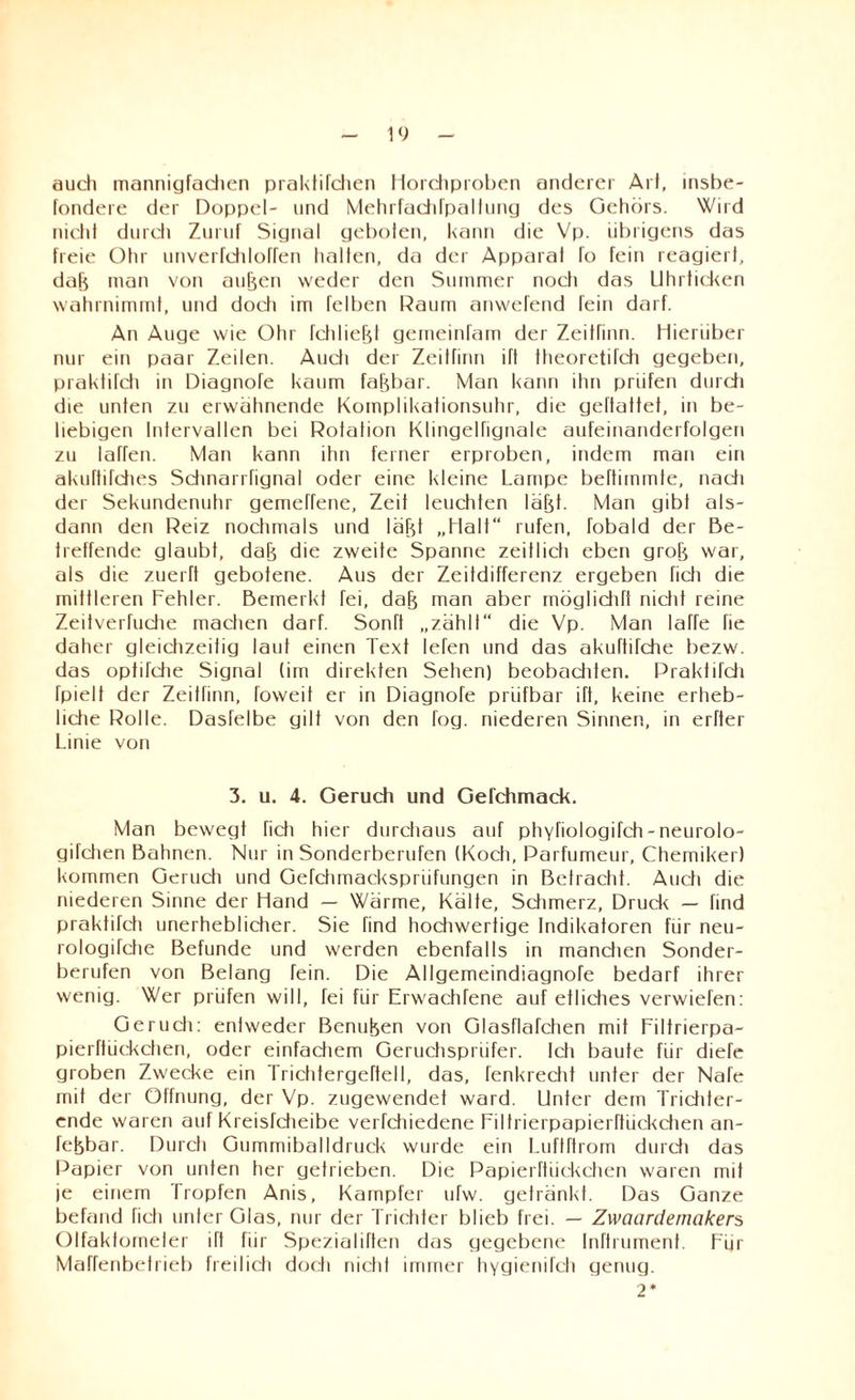 auch mannigfachen praktifchen Horchproben anderer Art, insbe- fondere der Doppel- und Mehrfachfpallung des Gehörs. Wird niehl durch Zuruf Signal geboten, kann die Vp. übrigens das freie Ohr unverfchloffen halten, da der Apparal fo fein reagier!, dab man von au|en weder den Summer noch das Uhrticken wahrnimmt, und doch im felben Daum anwefend fein darf. An Auge wie Ohr fchliefjf gemeinfam der Zeitrinn. Hierüber nur ein paar Zeilen. Audi der Zeitfinn ift theoretifdi gegeben, praktifch in Diagnofe kaum faßbar. Man kann ihn prüfen durdi die unten zu erwähnende Komplikationsuhr, die geftattet, in be¬ liebigen Intervallen bei Rotation Klingelfignale aufeinanderfolgen zu laffen. Man kann ihn ferner erproben, indem man ein akuftifdies Sdinari fignal oder eine kleine Lampe beftimmte, nadi der Sekundenuhr gemeffene, Zeit leuchten läfjt. Man gibt als¬ dann den Reiz nochmals und labt „Halt“ rufen, fobald der Be¬ treffende glaubt, dab die zweite Spanne zeitlicli eben grob war, als die zuerft gebotene. Aus der Zeitdifferenz ergeben fidi die mittleren Fehler. Bemerkt fei, dab man aber möglidift nidit reine Zeitverfudie machen darf. Sonft „zählt“ die Vp. Man laffe fie daher gleichzeitig laut einen Text lefen und das akuftirche bezw. das ophfche Signal (im direkten Sehen) beobaditen. Praktifch fpielt der Zeitfinn, Toweit er in Diagnofe prüfbar ift, keine erheb¬ liche Rolle. Dasfelbe gilt von den fog. niederen Sinnen, in erfter Linie von 3. u. 4. Geruch und Gefchmack. Man bewegt fich hier durchaus auf phyfiologifch - neurolo- gifchen Bahnen. Nur in Sonderberufen (Koch, Parfumeur, Chemiker) kommen Geruch und Gerdimackspriifungen in Betracht. Auch die niederen Sinne der Hand — Wärme, Kälte, Schmerz, Druck — find praktifch unerheblicher. Sie find hochwertige Indikatoren für neu- rologifche Befunde und w'erden ebenfalls in manchen Sonder¬ berufen von Belang fein. Die Allgemeindiagnofe bedarf ihrer wenig. Wer prüfen will, fei für Erw'achfene auf etliches verwiefen: Gerudi: entweder Benutzen von Glasflächen mit Filtrierpa- pierftückchen, oder einfadiem Geruchsprüfer. Icfi baute für diefe groben Zwecke ein Trichtergeftell, das, fenkrecht unter der Nafe mit der Öffnung, der Vp. zugewendet ward. Unter dem Triditer- ende waren auf Kreisfdieibe verfchiedene Filtrierpapierftückchen an- febbar. Durch Gummiballdruck wurde ein Luftftrom durch das Papier von unten her getrieben. Die Papierftiiekchen waren mit je einem Tropfen Anis, Kampfer uTw. getränkt. Das Ganze befand fich unter Glas, nur der Trichter blieb frei. — Zwaardernakers Olfaktometer ift für Spezialiften das gegebene Inftrumenf. Für Maffenbetrieb freilich doch nicht immer hygienifch genug. 2*