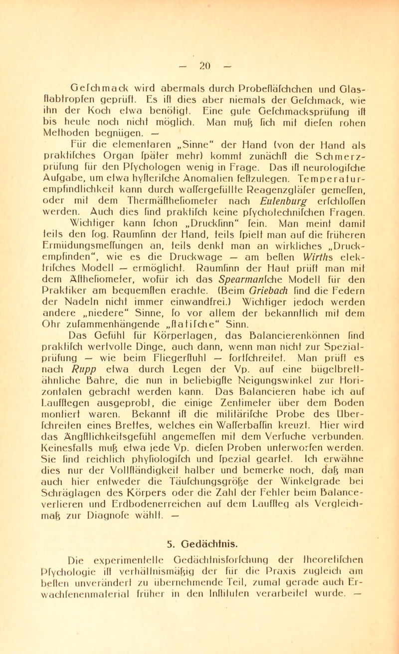 Gefchmack wird abermals durch Probefläfchchen und Glas- ftabtropfen geprüft. Es ift dies aber niemals der Gefchmack, wie ihn der Koch etwa benötigt. Eine gute Gefchmacksprüfung ift bis heute noch nicht möglich. Man muB fich mit diefen rohen Methoden begnügen. — Für die elementaren „Sinne“ der Hand (von der Hand als praktifches Organ fpäter mehr) kommt zunächfl die Schmerz¬ prüfung für den Pfychologen wenig in Frage. Das ift neurologifche Aufgabe, um etwa hyfterifche Anomalien feftzulegen. Temperatur¬ empfindlichkeit kann durch waffergefüllte Reagenzgläfer gemeffen, oder mit dem Thermäftheriometer nach Eulenburg erfchloffen werden. Auch dies find praktifch keine pfychotechnifchen Fragen. Wichtiger kann fchon „Druckfinn“ Tein. Man meint damit teils den fog. Raumfinn der Hand, teils fpielt man auf die früheren Frmiidungsmeffungen an, teils denkt man an wirkliches „Druck¬ empfinden“, wie es die Druckwage — am beffen Wirths elek- trifches Modell — ermöglicht. Raumfinn der Haut prüft man mit dem Älthefiometer, wofür ich das Spearman\che Modell für den Praktiker am beguemften erachte. (Beim Griebach find die Federn der Nadeln nicht immer einwandfrei.) Wichtiger jedoch werden andere „niedere Sinne, fo vor allem der bekanntlich mit dem Ohr zufammenhängende „ftatifche“ Sinn. Das Gefühl für Körperlagen, das Balancierenkönnen find praktifch wertvolle Dinge, auch dann, wenn man nicht zur Spezial¬ prüfung — wie beim Fliegerftuhl — fortfehreitet. Man prüft es nach Rupp etwa durch Legen der Vp. auf eine bügelbrett- ähnliche Bahre, die nun in beliebigfte Neigungswinkel zur Hori¬ zontalen gebracht werden kann. Das Balancieren habe ich auf Laufftegen ausgeprobl, die einige Zentimeter über dem Boden montiert waren. Bekannt ift die militärifche Probe des Uber- fchreiten eines Brettes, welches ein Wafferbaffin kreuzt. Hier wird das Ängftlichkeitsgefiihl angemeffen mit dem Verfuche verbunden. Keinesfalls muB etwa jede Vp. diefen Proben unterworfen werden. Sie find reichlich phyriologifch und fpezial geartet. Ich erwähne dies nur der Vollfländigkeit halber und bemerke noch, daB man auch hier entweder die TäufchungsgröBe der Winkelgrade bei Schräglagen des Körpers oder die Zahl der Fehler beim Balance¬ verlieren und Erdbodenerreichen auf dem Lauffteg als Vergleich- inaB zur Diagnofe wählt. — 5. Gedächtnis. Die experimentelle Gedächtnisforfchung der Iheorelifchen Pfychologie ifl verhältnismäBig der für die Praxis zugleich am beften unverändert zu übernehmende Teil, zumal gerade auch Er- wachfenenmaterial früher in den Inftiluten verarbeitet wurde. —