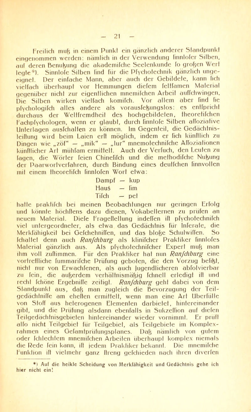 Freilich muß in einem Punkt ein gänzlich anderer Standpunkt eingenommen werden: nämlich in der Verwendung finnlofcr Silben, auf deren Benußung die akademifche Seelenkunde to großen Werl legte*). Sinnlofe Silben find fiir die Pfychotechnik gänzlich unge¬ eignet. Per einfache Mann, aber auch der Gebildete, kann fich vielfach überhaupt vor Hemmungen diefem feltfamen Material gegenüber nicht zur eigentlichen mnemifchen Arbeit auffchwingen. Die Silben wirken vielfach komifch. Vor allein aber find fie pfychologifch alles andere als vorausfeßungslos: es entfpricht durchaus der Weltfremdheit des hochgebildeten, theorefifchen Fachpfychologen, wenn er glaubt, durch finnlofe Silben affozialive Unterlagen ausfctialten zu können, frn Gegenteil, die Gedächtnis- leiftung wird beim Laien erft möglich, indem er fich künftlich zu Dingen wie „zöf“ — „mik“ — „lur“ mnemotechnifche Affoziationen künftlicher Art mühfam ermittelt. Auch der Verfucti, den Leuten zu Tagen, die Wörter feien Chinefifch und die methodifche Nutung der Paarwortverfahren, durch Bindung eines deutfehen finnvollen mit einem theoretifch hnnlofen Wort etwa: Dampf — kup Haus — fim Tifch — pet hatte praktitch bei meinen Beobachtungen nur geringen Erfolg und könnte höchftens dazu dienen, Vokabellernen zu prüfen an neuem Material. Diefe Frageftellung indeffen ift pfYchotechnifch viel untergeordneter, als etwa das Gedächtnis für Inferate, die Merkfähigkeit bei Gefchehniffen, und das bloße Schulwirren. So fchaltet denn auch Ranfehburg als klinifcher Praktiker finnlofes Material gänzlich aus. Als pfychotechnifcher Expert muß man ihm voll zuftimmen. Für den Praktiker hat nun Ranfehburg eine vortreffliche fummarifche Prüfung geboten, die den Vorzug behßt, nicht nur von Erwachfenen, als auch jugendlicheren abfolvierbar zu fein, die außerdem verhältnismäßig fchnell erledigt iTt und recht fchöne Ergebmffe zeitigt. Ranfehburg geht dabei von dem Standpunkt aus, daß man zugleich die Bevorzugung der Teil- gedächtniffe am eheften ermittelt, wenn man eine Art Überfülle von Stoff aus heterogenen Elementen darbietet, hintereinander gibt, und die Prüfung alsdann ebenfalls in Sukzeffion auf diefen Teilgedächtnisgcbieten hintereinander wieder vornimmt. Er prüft alfo nicht Teilgebiet für Teilgebiet, als Teilgebiete im Komplex¬ rahmen eines Gefamtpriifungsplanes. Daß nämlich von gutem oder fchlechtem mnemifchen Arbeiten überhaupt komplex niemals die Rede fein kann, ift jedem Praktiker bekannt. Die mnemifche Funktion ift vielmehr ganz ftreng gefctiiedcn nach ihren diverfen *) Auf die heikle Scheidung von Merkfähigkeit und Gedächtnis gehe ich hier nicht ein!