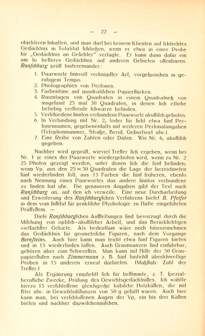 objektiven Inhalten, und man darf bei keinem Klienten auf fchlechtes Gedächtnis in Totalität fchließen, wenn er etwa in einer Probe für „Gedächtnis an Getichter vertagte. Er kann dann dafür ein um fo befleres Gedächtnis auf anderen Gebieten offenbaren. Ranfehburg prüft hintereinander: 1. Paarworte finnvoll verknüpfter Art, vorgefprochen in ge¬ ruhigem Tempo. 2. Photographien von Perfonen. 3. Farbentöne auf quadratifchen Papierftücken. 4. Raumlagen von Quadraten in einem Quadratneß von insgefamt 25 mal 30 Quadraten, in denen fich etliche beliebig verrtreute fchwarze befinden. 5. Verfchiedene rinnlos verbundene Paarworfe akuftitch geboten. 6. In Verbindung mit Nr. 2, (oder für fich) etwa fünf Per- fonennamen, gegebenenfalls mit weiteren Pertonalangaben (Telephonnummer, Strafe, Beruf, Geburtsort utw.). 7. Eine Reihe von Zahlen oder Daten. Wie Nr. 6, akuftitch gegeben. Nachher wird geprüft, wieviel. Treffer fich ergeben, wenn bei Nr. 1 je eines der Paarworte wiedergeboten wird, wenn zu Nr. 2 25 Photos gezeigt werden, unter denen fich die fünf befinden, wenn Vp. aus den 25x30 Quadraten die Lage der bezeichneten fünf wiederfinden toll, aus 15 Farben die fünf früheren, ebenfo nach Nennung eines Paarwortes das andere finnlos verbundene zu finden hat ufw. Die genaueren Angaben gibt der Text nach Ranfehburg an, auf den ich verweile. Eine neue Durcharbeitung und Erweiterung des Ranfchburglchcn Verfahrens bietef B. Pfeifer in dem vom Inftitut für praktifche Pfychologie zu Halle eingeführten Prüffyftem. — Diele Ranfchburglchcn Aufhellungen find bevorzugt durch die Mifchung von optirch-akuftifcher Arbeit, und das Berückfichtigen vielfachfter Gebiete. Als bedeuifam wäre noch hinzuzunehmen das Gedächtnis für geometrirche Figuren, nach dem Vorgänge Bernfteins. Auch hier kann man leicht etwa fünf Figuren bieten und in 15 wiederfinden Iahen. Audi Graunuanzen find einführbar, gehören aber zum Schwerhen. Man kann mit Hilfe der 50 Grau- papierftufen nach Zimmermann z. B. fünf tnnlichTt überfchwellige Proben in 15 anderen erneut darbieten. (Maßftab: Zahl der Treffer.) Als Ergänzung empfiehlt fich für beftimmte, z. T. fpezial- berufliche Zwecke, Prüfung des Gewichtsgcdädifniffes. Idi wählte hierzu 15 verfchlotrene gleichgroße kubifche HolzkäTtcn, die mit Blei ufw. in Gewichtsdiftanzen von 50 g gefüllt waren. Auch hier kann man, bei verfchloffenen Augen der Vp, ein bis drei Käften bieten und nachher dazwifchenmifchen.