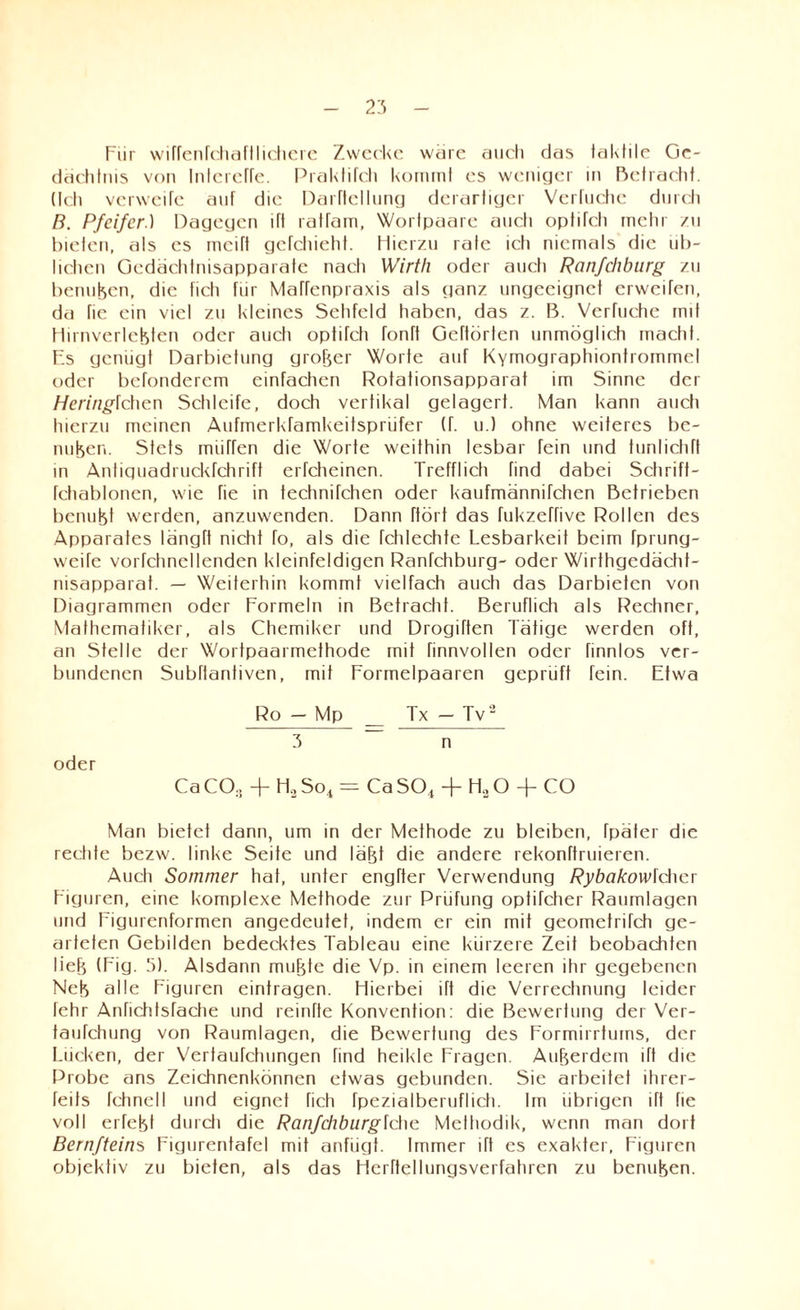 Für wiffenfchaftlichere Zwecke wäre auch das taktile Ge¬ dächtnis von InterelTe. Praktifch kommt es weniger in Befracht. (Ich verweile auf die Darftcllung derartiger Verhiebe durcli B. Pfeifer.) Dagegen Üt ratfam, Wortpaare aueti optifcli mehr zu bieten, als es mcift gefchieht. Hierzu rate icti niemals die üb¬ lichen Gedächtnisapparate nach Wirtli oder auch Ranfehburg zu benutzen, die ficti für Mafrenpraxis als ganz ungeeignet erweifen, da fie ein viel zu kleines Sehfeld haben, das z. ß. Verfuche mit Hirnverlebten oder aueti optiTcti fonft Gehörten unmöglich macht. Es genügt Darbietung großer Worte auf KYmographiontrommel oder befonderem einfachen Rotationsapparat im Sinne der Heringlchen Schleife, doch vertikal gelagert. Man kann aueti hierzu meinen Aufmerkramkeitspriifer (f. u.) ohne weiteres be¬ nutzen. Stets miirfen die Worte weithin lesbar fein und tunlichff in Antiquadruckfchrift erfcheinen. Trefflich find dabei Schrift- fctiabloncn, wie fie in technifchen oder kaufmännifchen Betrieben benutzt werden, anzuwenden. Dann ftört das fukzeffive Rollen des Apparates längft nicht fo, als die fchlechte Lesbarkeit beim fprung- weife vorfchnellenden kleinfeldigen Ranfchburg- oder Wirthgedächt- nisapparat. — Weiterhin kommt vielfach auch das Darbieten von Diagrammen oder Formeln in Betracht. Beruflich als Rechner, Mathematiker, als Chemiker und Drogiften Tätige werden oft, an Stelle der Wortpaarmethode mit rinnvollen oder finnlos ver¬ bundenen Subftantiven, mit Formelpaaren geprüft fein. Etwa Ro - Mp _ Tx-Tv2 3 ~ n oder Ca CO.. + Ho So, = Ca SO, + HaO + CO Man bietet dann, um in der Methode zu bleiben, fpäter die rechte bezw. linke Seite und labt die andere rekonftruieren. Auch Sommer hat, unter engfter Verwendung Rybakowlchcv Figuren, eine komplexe Methode zur Prüfung optifcher Raumlagen und Figurenformen angedeutet, indem er ein mit geometrifch ge¬ arteten Gebilden bedecktes Tableau eine kürzere Zeit beobachten lieb (Fig. 5). Alsdann mubte die Vp. in einem leeren ihr gegebenen Neb alle Figuren eintragen. Hierbei ift die Verrechnung leider fehr Anfichtsfache und reinfte Konvention: die Bewertung der Ver- taufchung von Raumlagen, die Bewertung des Formirrtums, der Lücken, der Verfaufchungen find heikle Fragen. Auberdem ift die Probe ans Zeichnenkönnen etwas gebunden. Sie arbeitet ihrer- feits rchnell und eignet fich fpezialberuflich. Im übrigen ift fie voll erfebt durcli die Ranfchburgfctie Methodik, wenn man dort Bernfteiws Figurentafel mit anfügt. Immer ift es exakter, Figuren objektiv zu bieten, als das Herftellungsverfahren zu benuben.