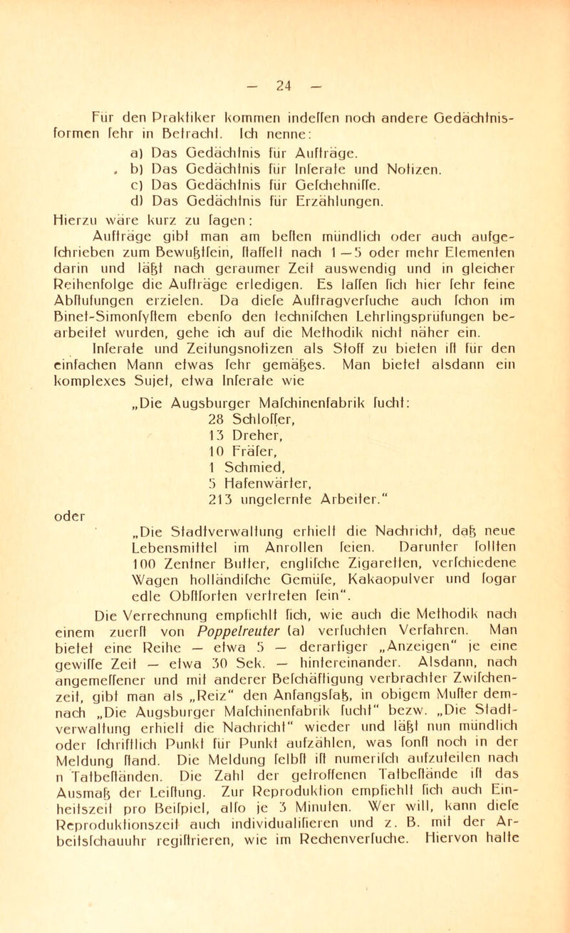 Für den Praktiker kommen indeffen noch andere Gedächtnis- formen fehr in Betracht. Ich nenne: a) Das Gedächtnis für Aufträge. . b) Das Gedächtnis für Inferate und Notizen. c) Das Gedächtnis für Gefchehniffe. d) Das Gedächtnis für Erzählungen. Hierzu wäre kurz zu fagen: Aufträge gibt man am beften mündlich oder auch aufge- fchrieben zum Bewubtfein, ftaffelt nach 1 —5 oder mehr Elementen darin und läfjt nach geraumer Zeit auswendig und in gleicher Reihenfolge die Aufträge erledigen. Es laffen ficli hier Tehr feine Abftufungen erzielen. Da diefe Auftragverfuche auch fchon im Binet-Simonryttem ebento den technifchen Lehrlingsprüfungen be¬ arbeitet wurden, gehe ich auf die Methodik nicht näher ein. Inferate und Zeitungsnotizen als Stoff zu bieten lft für den einfachen Mann etwas fehr gemäßes. Man bietet alsdann ein komplexes Sujet, etwa Inferate wie „Die Augsburger Mafchinenfabrik fucht: 28 Schlotter, 13 Dreher, 10 Fräfer, 1 Schmied, 5 Hafenwärter, 213 ungelernte Arbeiter.“ oder „Die Stadtverwaltung erhielt die Nachricht, dab neue Lebensmittel im Anrollen feien. Darunter tollten 100 Zentner Butter, englifche Zigaretten, verfchiedene Wagen holländüche Gemiile, Kakaopulver und fogar edle Obttforten vertreten fein“. Die Verrechnung empfiehlt fich, wie auch die Methodik nach einem zuerft von Poppelreuter (a) verfuchten Verfahren. Man bietet eine Reihe — etwa 5 — derartiger „Anzeigen“ je eine gewiffe Zeit — etwa 30 Sek. — hintereinander. Alsdann, nach angemetfener und mit anderer Befchäftigung verbrachter Zwüchen- zeit, gibt man als „Reiz“ den Anfangstab, in obigem Mutter dem¬ nach „Die Augsburger Mafchinenfabrik flieht“ bezw. „Die Stadt¬ verwaltung erhielt die Nachricht“ wieder und läfd nun mündlich oder fchriftlich Punkt für Punkt aufzählen, was fonft nocti in der Meldung ttand. Die Meldung felbft itt numeritcli aufzuteilen nach n Tatbettänden. Die Zahl der getroffenen Tatbcttände itt das Ausmab der Leittung. Zur Reproduktion empfiehlt ttcti auch Ein¬ heitszeit pro Beifpiel, alfo je 3 Minuten. Wer will, kann diefe Reproduktionszeit auch individualifieren und z. B. mit der Ar- beitsfehauuhr regiftrieren, wie im Rechenverfuche. Hiervon halte