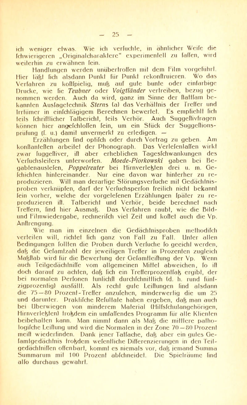 ich weniger etwas. Wie ich verlachte, in ähnlicher Weile die fehwierigeren „Originalcharakterc“ experimentell /u fallen, wird weiterhin zu erwähnen fein. Handlungen werden unübertroffen mit dem Film vorgefiihrt. Hier läBt lieh alsdann Punkt für Punkt rekonftruieren. Wo das Verfahren zu koftfpielig, mulj auf gute bunte oder einfarbige Drucke, wie fie Teubner oder Voigtländer vertreiben, bezug ge¬ nommen werden. Auch da wird, ganz im Sinne der ftatlfam be¬ kannten Ausragetechnik Sterns (a) das Verhältnis der Treffer und Irrtiimer in einfehlägigem Berechnen bewertet. Es empfiehlt fich teils fchriftIicher Tatbericht, teils Verhör. Auch Suggeftivfragen können hier angefchloffen fein, um ein Stück der Suggcftions- pnifung (f. u.) damit unvermerkt zu erledigen. — Erzählungen find optifch oder durch Vortrag zu geben. Am konftanteften arbeitet der Phonograph. Das Verlefenlaffen wirkt zwar fuggeftiver, ift aber erheblichen Tagesfchwankungen des Verfuchsleiters unterworfen. Moede-Piorkowski gaben bei Bc- gabtenauslefen, Poppelreuter bei Hirnverlefeten drei u. m. Gc- fchichten hintereinander. Nur eine davon war hinterher zu re¬ produzieren. Will man derartige Störungsverfuche mit Gedächtnis¬ proben verknüpfen, darf der VeiTuchspcrfon freilich nicht bekannt lein vorher, welche der vorgelefenen Erzählungen Tpäter zu re¬ produzieren ift. Tatbericht und Verhör, beide berechnet nach Treffern, find hier Ausmaß. Das Verfahren raubt, wie die Bild- und Filmwiedergabe, rechnerifch viel Zeit und koftet auch die Vp. Anftrengung. Wie man im einzelnen die Gedächtnisproben methodiTch verteilen will, richtet fich ganz von Fall zu Fall. Unter allen Bedingungen Tollten die Proben durch Verfuche fo geeicht werden, daB die Gefamtzahl der jeweiligen Treffer in Prozenten zugleich Mafdtab wird für die Bewertung der Gefamtleirtung der Vp. Wenn auch Teilgedächfniffe vom allgemeinen Mittel abweichen, fo ift doch darauf zu achten, daB fich ein TrefferprozenlfaB ergibt, der bei normalen Perfonen funlichft durchfchmttlich (d. h. rund fünf¬ zigprozentig) ausfällt. Als recht gute Leitungen find alsdann die 75 — 80 Prozent-Treffer anzufehen, minderwertig die um 25 und darunter. Prakfifche Refultate haben ergeben, daB man auch bei Uberwiegen von minderem Material (HilfsTchulangehörigen, HirnverleBten) holdem ein umfa^endes Programm für alle Klienten beibehalten kann. Man nimmt dann als MaB die mittlere patho- logifche Leiflung und wird die Normalen in der Zone 70 — 80 Prozent meift wiedcrfinden. Dank jener Tatfache, daB aber ein gutes Ge- famfgedächtnis trobdem wefentlictic Differenzierungen in den TeiI- gedächlniffen offenbart, kommt es niemals vor, daB jemand Summa Summarum mit 100 Prozent abfctineidct. Die Spielräume find alfo durchaus gewahrt.