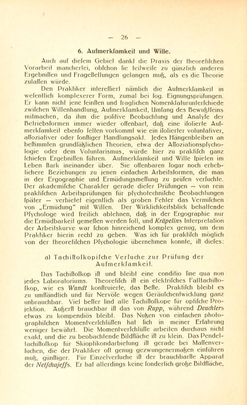 6. Aufrnerkramkeit und Wille. Audi auf diefem Gebiet dankt die Praxis der theorelitchen Vorarbeit mancherlei, obtchon fie leilwcifc zu gänzlich anderen ErgebnElen und Fragerteilungen gelangen mujj, als es die Theorie zulaffen würde. Den Praktiker interetriert nämlich die Aufrnerkramkeit in wefentlich komplexerer Form, zumal bei fog. Eignungsprüfungen. Er kann nicht jene feintten und fraglichen Nomenklaturunterfchiede zwifchen Willenhandlung, Aufmerkfamkeit, Umfang des Bewußtfeins mitmachen, da ihm die pofitive Beobachtung und Analyfe der Betriebsformen immer wieder offenbart, daß eine itolierte Auf¬ merkfamkeit ebenfo feiten vorkommt wie ein ifolierfer voluntafiver, aftoziativer oder tonttiger Handlungsakt. Jedes Hängenbleiben an bettimmten grundfäßliehen Theorien, etwa der Atfoziationspfycho- logie oder dem Voluntarismus, würde hier zu praktifch ganz fchiefen Ergebniffen führen. Aufmerktamkeit und Wille fpielen im Leben ftark ineinander über. Sie offenbaren fogar noch erheb¬ lichere Beziehungen zu jenen einfachen Arbeitsformen, die man in der Ergographie und Ermüdungsmeffung zu prüfen verfuchte. Der akademifche Charakter gerade diefer Prüfungen — von rein praktifchen Arbeitsprüfungen für pfychotechnifche Beobachtungen Tpäter — verbietet eigentlich als groben Fehler das Vermitchen von „Ermüdung“ mit Willen. Der Wirklichkeitsblick behaltende Pfychologe wird freilich ablehnen, daß in der Ergographie nur die Ermüdbarkeit gemeEen werden toll, und Kröpelins Interpretation der Arbeitskurve war fchon hinreichend komplex genug, um dem Praktiker hierin recht zu geben. Was ich für praktifch möglich von der theoretifchen Ptychologie übernehmen konnte, ift diefes: a) Tadiiftofkopifche Verfuche zur Prüfung der Aufmerkfamkeit. Das Tachiflofkop ift und bleibt eine conditio fine gua non ledes Laboratoriums. Theoretitch ift ein elektrifches Ealltaehifto- tkop, wie es Wundt konttruierte, das Bette. Praktifch bleibt es zu umftändlidi und für Nervöte wegen Geräufchentwicklung ganz unbrauchbar. Viel beEer find alle Tachiftotkope für opfifche Pro¬ jektion. Äußertt brauchbar ift das von Rupp, während Deudilers etwas zu kompendiös bleibt. Das Nußen von einfachen photo- graphifchen MomenfverfchlüEen hat fich in meiner Erfahrung weniger bewährt. Die MomenfvertchlüEe arbeiten durchaus nicht exakt, und die zu beobachtende Bildfläche ifl zu klein. Das Pendel- tachirtofkop für Skioptikondarbietung ift gerade bei Matfenvcr- tuchcn, die der Praktiker oft genug gezwungenermaßen einführen muß, günttiger. Für Einzelvertriebe ifl der brauchbartte Apparat der Netfchajeffs. Er hat allerdings keine tonderlich große Bildfläche,