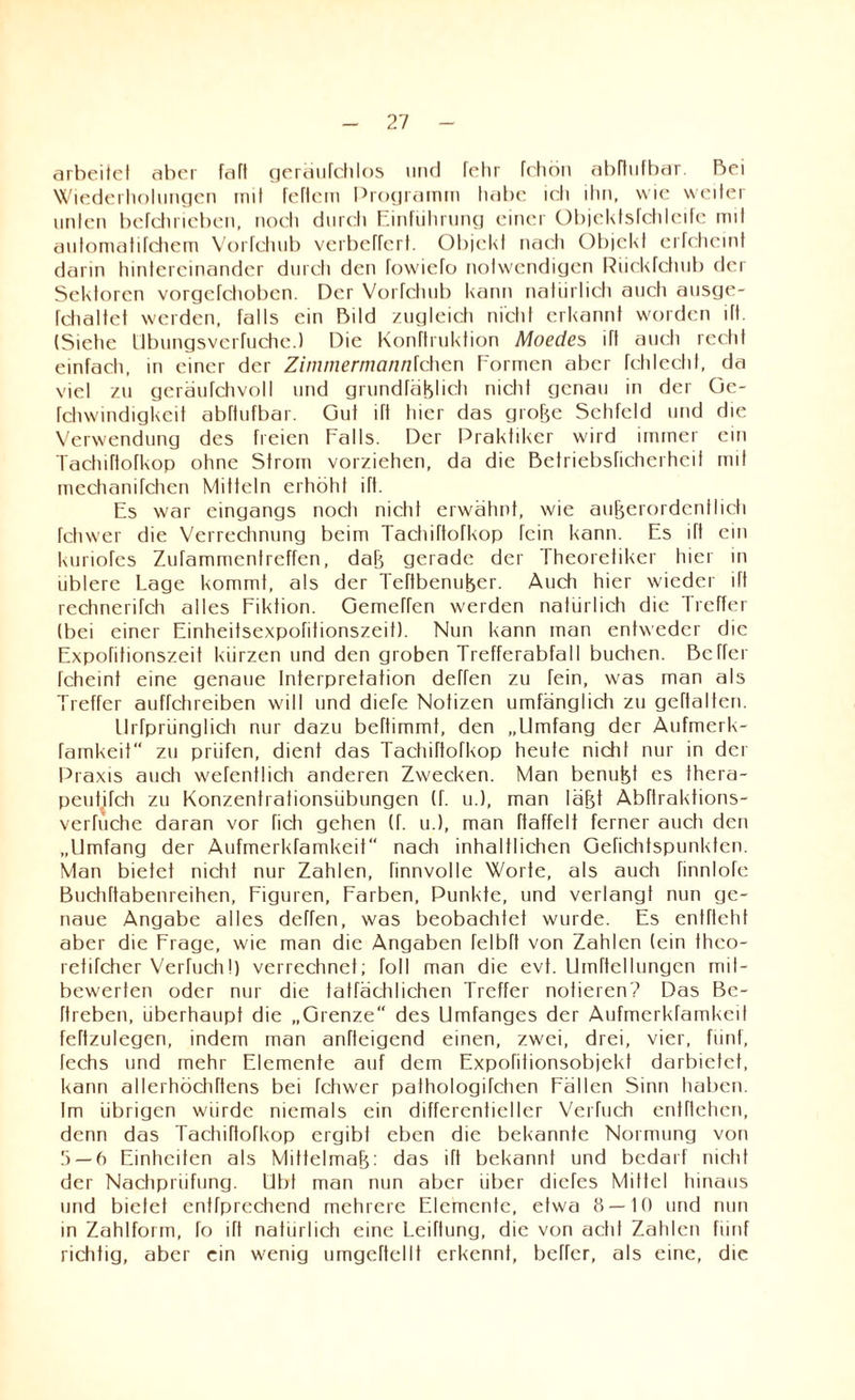 arbeitet aber faft geräufchlos und fehr fchbn abftufbar. Bei Wiederholungen mit fettem Programm habe ich ihn, wie weiter unten befchrieben, noch durch Einführung einer Objektsfchleife mit automatifchem Vortcliub verbeffert. Objekt nach Objekt erfcheint darin hintereinander durch den fowiefo notwendigen Riickfchub der Sektoren vorgefchoben. Der Vorfchub kann natürlich auch ausge- fchaltet werden, falls ein Bild zugleich nicht erkannt worden ift. (Siehe Ubungsverfuche.) Die Konftruktion Moecies ift auch recht einfach, in einer der Zimmermannlchcn Formen aber fchlecht, da viel zu geräufchvoll und grundfäßlich nicht genau in der Ge- fchwindigkeit abftufbar. Gut ift hier das große Sehfeld und die Verwendung des freien Falls. Der Praktiker wird immer ein Tachiftofkop ohne Strom vorziehen, da die Betriebsficherhcit mit mechanifchen Mitteln erhöht ift. Es war eingangs noch nicht erwähnt, wie außerordentlich fchwer die Verrechnung beim Tachiftofkop fein kann. Es ift ein kunofes Zufammentrcffen, daß gerade der Theoretiker hier in üblere Lage kommt, als der Teftbenußer. Auch hier wieder ift rechnerifch alles Fiktion. Gemeffen werden natürlich die Treffer (bei einer Einheitsexpofitionszeit). Nun kann man entweder die Expofitionszeit kürzen und den groben Trefferabfall buchen. Bcffer fcheint eine genaue Interpretation dehen zu fein, w'as man als Treffer auffchreiben will und diefe Notizen umfänglich zu gehalten. llrfprünglich nur dazu beftimmt, den „Umfang der Aufmerk- famkeit“ zu prüfen, dient das Tachiftofkop heute nicht nur in der Praxis auch wefentlich anderen Zwecken. Man benußt es thera- peutifch zu Konzentrationsübungen (f. u.), man läßt Abftraktions- verfuche daran vor fich gehen (f. u.), man ftaffelt ferner auch den „Umfang der Aufmerkfamkeif nach inhaltlichen Gefichtspunkten. Man bietet nicht nur Zahlen, finnvolle Worte, als auch finnlofe Buchftabenreihen, Figuren, Farben, Punkte, und verlangt nun ge¬ naue Angabe alles deffen, was beobachtet wurde. Es entfloht aber die Frage, wie man die Angaben felbft von Zahlen (ein theo- refifcher Verhichl) verrechnet; toll man die evt. Umftellungcn rrul- bewerten oder nur die tatfächlichen Treffer notieren? Das Be- ftreben, überhaupt die „Grenze“ des Umfanges der Aufmerkfamkeif feftzulegen, indem man anfteigend einen, zwei, drei, vier, fünf, fechs und mehr Elemente auf dem Expofitionsobjekt darbictet, kann allerhöchftens bei fchwer pathologifchen Fällen Sinn haben. Im übrigen würde niemals ein differentieller Verfuch entheben, denn das Tachiftofkop ergibt eben die bekannte Normung von 5 — 6 Einheiten als Mittelmaß: das ift bekannt und bedarf nicht der Nachprüfung. Ubt man nun aber über diefes Mittel hinaus und bielet entfprediend mehrere Elemente, etwa 8 — 10 und nun in Zahlform, fo ift natürlich eine Leiftung, die von acht Zahlen fünf richtig, aber ein wenig umgehellt erkennt, beffer, als eine, die