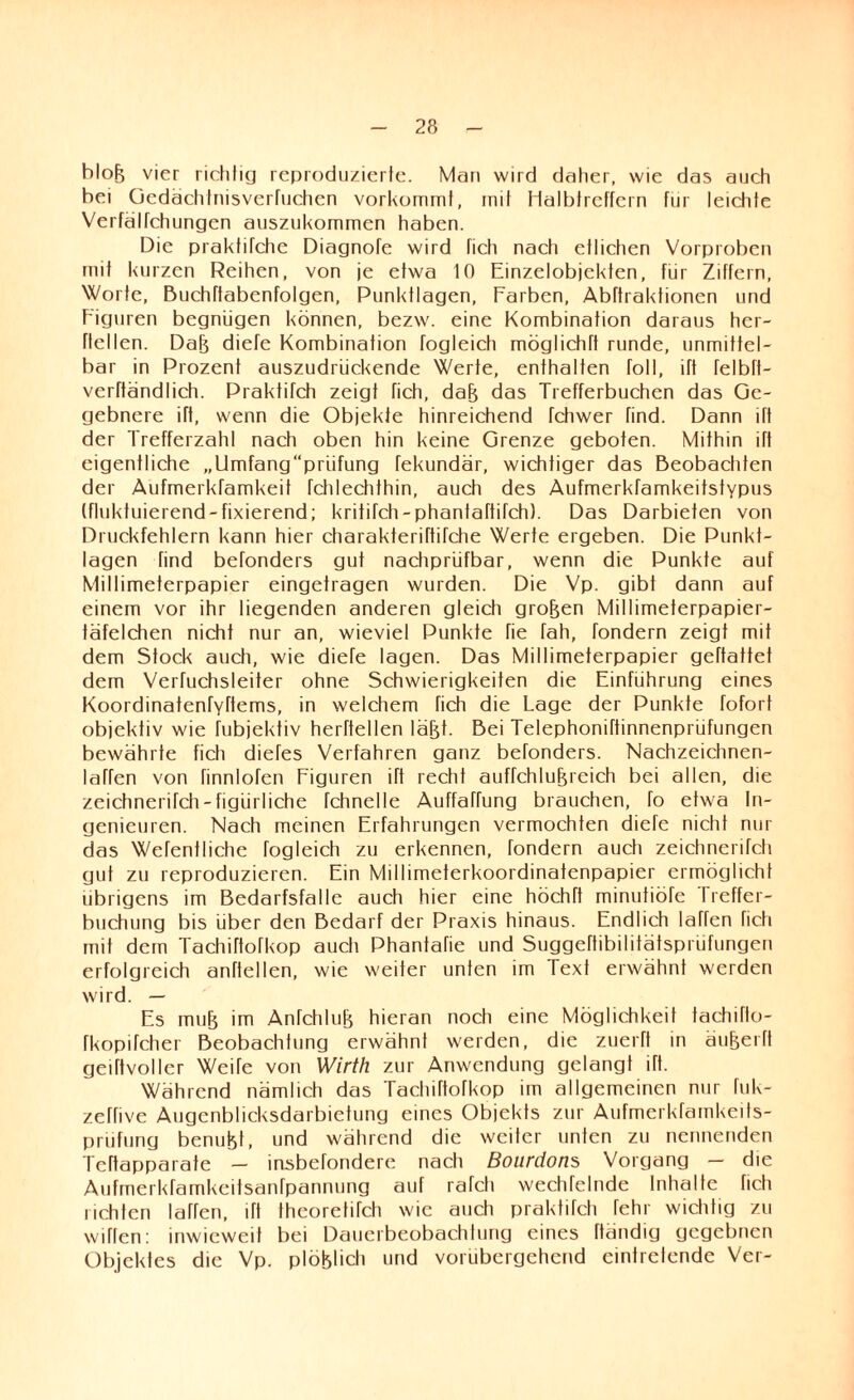 bloh vier richtig reproduzierte. Man wird daher, wie das auch bei Gedachtnisverfuchen vorkommt, mit Halbfettem für leichte Verfälfchungen auszukommen haben. Die prakhfehe Diagnofe wird fich nach etlichen Vorproben mit kurzen Reihen, von je etwa 10 Einzelobjekten, für Ziffern, Worte, Buchttabenfolgen, Punktlagen, Farben, Abftraktionen und Figuren begnügen können, bezw. eine Kombination daraus hcr- flellen. Dah diefe Kombination fogleich möglichft runde, unmittel¬ bar in Prozent auszudrückende Werte, enthalten toll, ift felbft- verftändlich. Praktifch zeigt rieh, dah das Trefferbuchen das Ge¬ gebnere ift, wenn die Objekte hinreichend fchwer find. Dann ift der Trefferzahl nach oben hin keine Grenze geboten. Mithin ift eigentliche „Umfang“prüfung fekundär, wichtiger das Beobachten der Aufmerkfamkeit fchlechthin, auch des Aufmerkfamkeitstypus {fluktuierend-fixierend; kritifch-phantaftiTch). Das Darbieten von Druckfehlern kann hier charakteriftifche Werte ergeben. Die Punkf- lagen find befonders gut nachprüfbar, wenn die Punkte auf Millimeterpapier eingetragen wurden. Die Vp. gibt dann auf einem vor ihr liegenden anderen gleich großen Millimeterpapier¬ täfelchen nicht nur an, wieviel Punkte fie fah, fondern zeigt mit dem Stock auch, wie diefe lagen. Das Millimeterpapier geftattet dem Verhjchsleiter ohne Schwierigkeiten die Einführung eines Koordinatenfyftems, in welchem fich die Lage der Punkte fofort objektiv wie fubjektiv herftellen läfjt. Bei Telephoniftinnenprüfungen bewährte fich diefes Verfahren ganz befonders. Nachzeichnen- laffen von finnlofen Figuren ift recht auffchlufg'eich bei allen, die zeichnerifch-figürliche fchnelle Auffaffung brauchen, fo etwa In¬ genieuren. Nach meinen Erfahrungen vermochten diefe nicht nur das Wefentliche fogleich zu erkennen, fondern auch zeichnerifch gut zu reproduzieren. Ein Millimeterkoordinatenpapier ermöglicht übrigens im Bedarfsfälle auch hier eine höchTt minutiöfe Ireffer- buchung bis über den Bedarf der Praxis hinaus. Endlich Iahen fich mit dem Tachiftofkop auch Phantafie und Suggeftibilitätspriifungen erfolgreich anftellen, wie weiter unten im Text erwähnt werden wird. — Es muh im Anfehl uh hieran noch eine Möglichkeit tachifto- fkopifcher Beobachtung erwähnt werden, die zuerft in äuherft geiftvoller WeiTe von Wirth zur Anwendung gelangt ift. Während nämlich das Tachiftofkop im allgemeinen nur fuk- zeffive Augenblicksdarbietung eines Objekts zur Aufmerkfamkeits- prüfung benufet, und während die weiter unten zu nennenden Teftapparate — insbefondere nach Bourdons Vorgang - die Aufmerkfamkeifsanfpannung auf rafcli wechfelnde Inhalte fich richten lafren, ift theoretifch wie auch praktifch fehl wichtig zu wiflen: inwieweit bei Dauerbeobachtung eines Händig gegebnen Objektes die Vp. plöblich und vorübergehend eintretendc Ver-