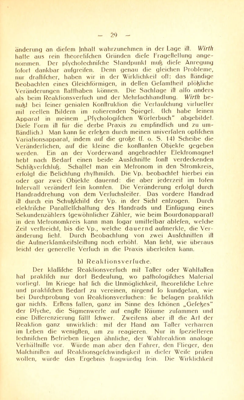 anderung an diefem Jnhalt wahrzunehmen in der Lage ilt. Wirth halle aus rein Iheorelifchen Gründen diele Frageftellung ange¬ nommen. Der pfYcholedinifche Standpunkt mufe diele Anregung lolort dankbar aufgreifen. Denn genau die gleichen Probleme, nur draftifcher, haben wir in der Wirklichkeit oft: das Händige Beobachten eines Gleichförmigen, in deflen Gelamtheit plötzliche Veränderungen ftatthaben können. Die Sachlage ift allo anders als beim Reaktionsverluch und der Mehrfachhandlung. Wirth be¬ nutz! bei feiner genialen Konftruktion die Verfaulchung virtueller mit reellen Bildern im rotierenden Spiegel. (Ich habe feinen Apparat in meinem „PfYchologifchen Wörterbuch“ abgebildet. Diefe Form ift für die derbe Praxis zu empfindlich und zu um- ftändlich.) Man kann fie eiferen durcti meinen univerfalen optifchen Varialionsapparat, indem auf die grojze (f. o. S. 14) Scheibe die Veränderlichen, auf die kleine die konftanten Objekte gegeben werden. Ein an der Vorderwand angebrachter Elektromagnet hebt nach Bedarf einen beide Ausfchnitte fonft verdeckenden Schlitzverfchlufz. Schaltet man ein Metronom in den Stromkreis, erfolgt die Belichtung rhythmikic Die Vp. beobachtet hierbei ein oder gar zwei Objekte dauernd: die aber jederzeit im toten Intervall verändert fein konnten. Die Veränderung erfolgt durch Handraddrehung von dem Verfuchsleiter. Das vordere Handrad ift durch ein Schujzfchild der Vp. in der Sicht entzogen. Durch elektrifche Parallelfchaltung des Handrads und Einfügung eines Sekundenzählers (gewöhnlicher Zähler, wie beim Bourdonapparat) in den Metronomkreis kann man fogar umittelbar ablefen, welche Zeit verftreictit, bis die Vp., welche dauernd aufmerkte, die Ver¬ änderung lieht. Durch Beobachtung von zwei Ausfchnitten ift die Aufmerkramkeitsleiftung noch erhöht. Man fieht, wie überaus leicht der generelle Verhieb in die Praxis überleiten kann. b) Reaktions vertu che. Der klaffifche Reaktionsverluch mit Tafter oder Wahltaften hat praktifch nur dort Bedeutung, wo pathologifches Material vorliegt. Im Kriege hat fiel) die Unmöglichkeit, theorefifche Lehre und praktifchen Bedarf zu vereinen, nirgend fo kundgetan, wie bei Durchprobung von Reaktionsverfuchen: fie befagen praklifch gar nichts. Erftens fallen, ganz im Sinne des fchönen „Gefejzes“ der Pfyche, die Sigmenwerle auf engfte Räume zufammen und eine Differenzierung fällt fchwer. Zweitens aber ift die Art der Reaktion ganz unwirklich: mit der Hand am Tafter verharren im Leben die wenigften, um zu reagieren. Nur in fpezielleren technifchen Betrieben liegen ähnliche, der Wahlreaktion analoge Verhältniffe vor. Würde man aber den Fahrer, den Flieger, den Malchinirten auf Reaktionsgefchwindigkeil in diefer Weife prüfen wollen, würde das Ergebnis fragwürdig fein. Die Wirklichkeit