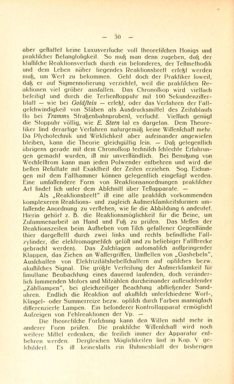 aber geftatfet keine Luxusverluche voll Iheoretilchen Honigs und praktiTcher Belanglohgkeit. So muß man denn zugeben, daß der klaffirdie Reaktionsverfuch durch ein befonderes, der Teftmethodik und dem Leben näher liegendes Reaklionsbrett erlebt werden muß, um Wert zu bekommen. Geht doch der Praktiker foweit, daß er auf Sigmennotierung verzichtet, weil die praktifchen Re¬ aktionen viel gröber ausfallen. Das Chronofkop wird vielfadi befeitigt und durch die Tertienftoppuhr mit 100 Sekundenziffer- blalt — wie bei Goldjtein — erfeßt, oder das Verfahren der Fall- gefchwindigkeit von Sfäben als Ausdrucksmitfel des Zeitablaufs (fo bei Tramms Straßenbahnproben), verfucht. Vielfach genügt die Stoppuhr völlig, wie E. Stern (a) es dargetan. Dem Theore- liker find derartige Verfahren naturgemäß keine Wiffenfchaft mehr. Da Pfychotechnik und Wirklichkeit aber aufeinander angewiefen bleiben, kann die Theorie gleidigültig fein. — Daß gelegentlidi übrigens gerade mit dem Chronofkop iechnifch fchlechte Erfahrun¬ gen gemacht wurden, ift mir unverftändlich. Bei Benußung von Wechfelftrom kann man jeden Polwender entbehren und wird die beften Refultate mit Exaktheit der Zeiten erziehen. Sog. Eichun¬ gen mit dem Fallhammer können gelegentlich eingefügt werden. Eine umfaffendere Form von Reaktionsanordnungen praktifcher Art findet fich unter dem Abfchnitt über Teftapparate. — Als „Reaktionsbrett ift eine alle praktifch vorkommenden komplexeren Reaktions- und zugleich Aufmerkfamkeitsformen um- fahende Anordnung zu verftehen, wie fie die Abbildung 6 andeutet. Hierin gehört z. B. die Reaktionsmöglichkeit für die Beine, um Zufammenarbeit an Hand und Fuß zu prüfen. Das Meffen der Reaktionszeiten beim Aufheben vom Tifch gefallener Gegenftände (hier dargeftellt durch zwei links und rechts befindliche Fall- zylinder, die elektromagnetifch gelöft und zu beliebiger Fallftrecke gebracht werden). Das Zufchlagen automatifch auffpringender Klappen, das Ziehen an Waffergriffen, llmftellen von „Gashebeln“, Ausfchalten von Elektrizitätshebelfchaltern auf optifches bezw. akuftifches Signal. Die größte Verteilung der Aufmerkfamkeit für fimultane Beobachtung eines dauernd laufenden, doch veränder¬ lich fummenden Motors und Mitzählen durcheinander aufleuchtender „Zähllampen“, bei gleichzeitiger Beachtung abfließender Sand¬ uhren. Endlich die Reaktion auf akuftifch unterfchiedene Wort-, Klingel- oder Summerreize bezw. optifch durch Farben mannigfach differenzierte Lampen. Ein befonderer Kontrollapparat ermöglicht Aufzeigen von Fehlreaktionen der Vp. — Die theoretifche Forfchung kann den Willen nicht mehr in anderer Form prüfen. Die praktifche Wiffenfchaft wird noch weitere Mittel erdenken, die freilich immer der Apparatur ent¬ behren werden. Dergleichen Möglichkeilen find in Kap. V ge- fchildert. Es ift keinesfalls ein Ruhmesblatt der bisherigen