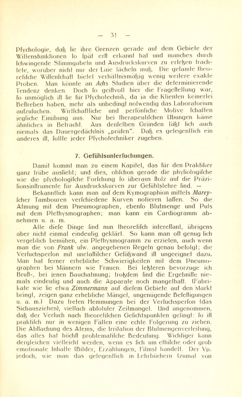 PfYchologie, daB fie ihre Grenzen gerade auf dem Gebiete der Willensfunktionen fo fpät erfl erkannt hat und manches durch fchwingende Stimmgabeln und Ausdruckskurven zu erleben trach¬ tete, worüber nicht nur der Laie lächeln mul/,. Die getarnte ttieo- retifche Wiffenfchaft bietet verhältnismäBig wenig weitere exakte Proben. Man könnte an Achs Studien über die determinierende Tendenz denken. Doch fo geiftvoll liier die I rageftellung war, fo unmöglich ift fie für Pfvchotechnik, da ja die Klienten keinerlei Beflreben tiaben, mehr als unbedingt notwendig das Laboratorium aufzufuchen. Wirtfchaftliche und perfönliche Motive fchalfen jegliche Einübung aus. Nur bei therapeutifchen Übungen käme ähnliches in Betractit. Aus denfelben Gründen läBt ficli audi niemals das Dauergedächfnis „prüfen“. DaB es gelegentlic'ti ein anderes ift, tollte jeder Pfvchotechniker zugeben. 7. Gefiihlsunterfuchungen. Damit kommt man zu einem Kapitel, das für den Praktiker ganz trübe ausfieht; und dies, obfchon gerade die phYfiologilche wie die pfYchologifche EoiTchung fo überaus ftolz auf die Präzi- rionsinftrumente für Ausdruckskurven zur Gefühlslehre find. — Bekanntlidi kann man auf dem Kymographion mittels Marey- fdier Tambouren verfchiedene Kurven notieren taffen. So die Atmung mit dem Pneumographen, ebenfo Blutmenge und Puls mit dem Plethysmographen; man kann ein Cardiogramm ab¬ nehmen u. a. m. Alle diefe Dinge find nun theoretifcli intereffant, übrigens aber nicht einmal eindeutig geklärt. So kann man oft genug ficti vergeblich bemühen, ein Plethysmogramm zu erzielen, auch wenn man die von Frank ufw. angegebenen Regeln genau befolgt; die Verfuchsperfon mit unelaftifcher GefäBwand ift ungeeignet dazu. Man hat ferner erhebliche Schwierigkeiten mit dem Pneumo¬ graphen bei Männern wie Frauen. Bei leBteren bevorzuge ich Bruft-, bei jenen Bauchatmung; trobdem find die Ergebniffe nie¬ mals eindeutig und auch die Apparate noch mangelhaft. (Fabri¬ kate wie fie etwa Zimmermann auf diefem Gebiete auf den Markt bringt, zeigen ganz erhebliche Mängel, ungenügende Beteiligungen u. a. m.) Dazu treten Hemmungen bei der Verfuchsperfon (das Sichausziehen), vielfacti abToluter Zeitmangel. Und angenommen, daB der Verfucti nach theorelifchen Gefiehtspunkten gelingt: fo ift praktifch nur in wenigen Fällen eine echte Folgerung zu ziehen. Die Abflachung des Atems, die Irritation der Blutmengenverteilung, das alles hat höchft problematifche Bedeutung. Wichtiger kann dergleichen vielleicht werden, wenn es ficti um ethifche oder grob emotionale Inhalte (Bilder, Erzählungen, Films) handelt. Der Vp. jedoch, wie man das gelegentlich in Lehrbüchern (zumal von