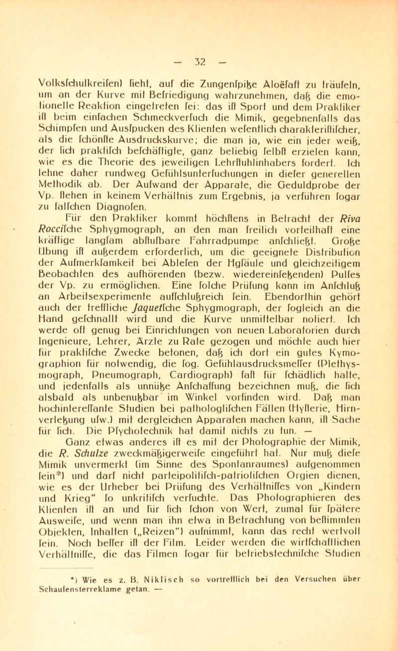 Volksfchulkreifen) fieht, auf die Zungenfpike Aloefaff zu träufeln, um an der Kurve mit Befriedigung wahrzunehmen, dak die emo¬ tionelle Reaklion eingetreten fei: das ift Sport und dem Praktiker ift beim einfachen Schmeckverfuch die Mimik, gegebnenfalls das Schimpfen und Ausfpucken des Klienten wefentlich charakteriftifcher, als die fchönffe Ausdruckskurve; die man ja, wie ein jeder weijj, der ficti praktifch befcfiäffigle, ganz beliebig felbft erzielen kann, wie es die Theorie des jeweiligen Lehrfluhlinhabers fordert. Ich lehne daher rundweg Gefiihlsunterfuchungen in diefer generellen Methodik ab. Der Aufwand der Apparate, die Geduldprobe der Vp. liehen in keinem Verhältnis zum Ergebnis, ja verführen fogar zu falfchen Diagnofen. Für den Praktiker kommt höchttens in Betracht der Riva Roccilche Sphygmograph, an den man freilich vorteilhaft eine kräftige langfam abftufbare Fahrradpumpe anfchliekt. Groke Übung ift aukerdem erforderlich, um die geeignete Distribution der Aufmerkfamkeit bei Ablefen der Hgtäule und gleichzeitigem Beobachten des aufhörenden (bezw. wiedereintekenden) Pultes der Vp. zu ermöglichen. Eine folche Prüfung kann im Anfchluk an Arbeitsexperimente auffchlukreich fein. Ebendorthin gehört auch der treffliche Jaquetlche Sphygmograph, der fogleich an die Hand gefdinallt wird und die Kurve unmittelbar notiert. Ich werde oft genug bei Einrichtungen von neuen Laboratorien durch Ingenieure, Lehrer, Ärzte zu Rate gezogen und möchte auch hier für praktifche Zwecke betonen, dak ich dort ein gutes Kymo- graphion für notwendig, die fog. Gefühlausdrucksmetrer (Plethys¬ mograph, Pneumograph, Cardiograph) fatt für fchädlich halte, und jedenfalls als unniike Anfchaffung bezeidinen muk, die fidi alsbald als unbenukbar im Winkel vorfinden wird. Dak man hochintereffanfe Studien bei pathologlifchen Fällen (Hyfterie, Hirrt- verlekung ufw.) mit dergleichen Apparaten machen kann, ift Sache für Hch. Die Pfychotechnik hat damit nichts zu tun. — Ganz etwas anderes ift es mit der Photographie der Mimik, die R. Schulze zweckmäkigerweife eingeführt hat. Nur muk diefe Mimik unvermerkt (im Sinne des Spontanraumes) aufgenommen fein:!:) und darf nicht parteipolititch-patriotitctien Orgien dienen, wie es der Urheber bei Prüfung des Verhällniffes von „Kindern und Krieg“ fo unkritifch vertuchte. Das Photographieren des Klienten ilt an und für fich fchon von Wert, zumal für tpätere Ausweife, und wenn man ihn etwa in Betrachtung von bettimmten Objekten, Inhalten („Reizen) aufnimmt, kann das recht wertvoll fein. Noch beffer ift der Film. Leider werden die wirtfchaftliehen Verhältniffe, die das Filmen fogar für betriebstechnilehe Studien *) Wie es z. B. Nikliseh so vortrefflich bei den Versuchen über Schaufensterreklame getan. —