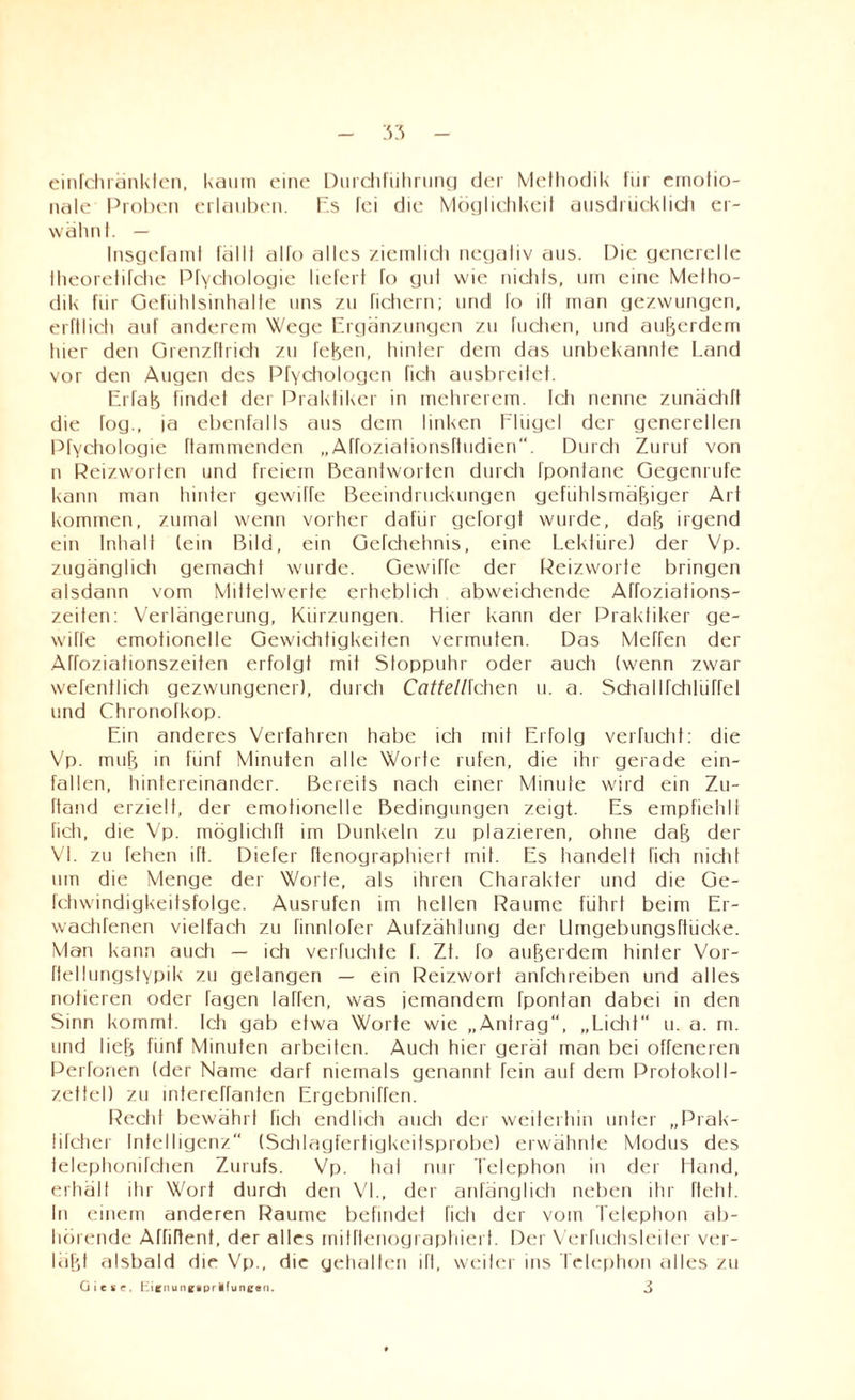 einfchränklen, kaum eine Durchführung der Methodik für emotio¬ nale Proben erlauben. Es fei die Möglichkeit ausdrücklich er¬ wähnt. — Insgefaml fälll alfo alles ziemlich negativ aus. Pie generelle theoretifche Pfychologie liefert fo gut wie nichts, um eine Metho¬ dik für Gefühlsinhalte uns zu fichern; und fo ift man gezwungen, erftlich auf anderem Wege Ergänzungen zu Tuchen, und außerdem hier den Grenzftrieh zu fcßen, hinter dem das unbekannte Land vor den Augen des Pfychologen fich ausbreitet. EiTaß findet der Praktiker in mehrerem. Ich nenne zunächft die fog., ia ebenfalls aus dem linken Flügel der generellen Pfychologie flammenden „Affoziationsftudien. Durch Zuruf von n Reizworlcn und freiem Beantworten durch Ipontanc Gegenrufe kann man hinter gewiTfe Beeindruckungen gefühlsmäßiger Art kommen, zumal wenn vorher dafür gefolgt wurde, daf5 irgend ein Inhalt (ein Bild, ein Gefchehnis, eine Lektüre) der Vp. zugänglich gemacht wurde. Gewiffe der Peizworte bringen alsdann vom Mittelwerte erheblich abweichende ATfoziations- zeiten: Verlängerung, Kürzungen, liier kann der Praktiker ge¬ wiffe emotionelle Gewichtigkeiten vermuten. Das Meffen der Affoziationszeiten erfolgt mit Stoppuhr oder auch (wenn zwar wefentlich gezwungener), durch Cattellfchen u. a. Schallfchliifrel und Chronofkop. Ein anderes Verfahren habe ich mit Erfolg verflicht: die Vp. muß in fünf Minuten alle Worte rufen, die ihr gerade ein¬ fallen, hintereinander. Bereits nach einer Minute wird ein Zu- ftand erzielt, der emotionelle Bedingungen zeigt. Es empfiehlt fich, die Vp. mögliche im Dunkeln zu plazieren, ohne daß der VI. zu fehen ift. Diefer ftenographiert mit. Es handelt fich nicht um die Menge der Worte, als ihren Charakter und die Ge- fchwindigkeitsfolge. Ausrufen im hellen Raume führt beim Er- wachfenen vielfach zu finnlofer Aufzählung der Umgebungsftücke. Man kann auch — ich verfuchte f. Zt. fo außerdem hinter Vor- ftellungstypik zu gelangen — ein Reizwort anfchreiben und alles notieren oder tagen taffen, was jemandem Ipontan dabei in den Sinn kommt. Ich gab etwa Worte wie „Antrag, „Licht“ u. a. m. und ließ fünf Minuten arbeiten. Auch hier gerät man bei offeneren Perfonen (der Name darf niemals genannt fein auf dem Protokoll- zetfel) zu intereffanten Ergcbniffen. Recht bewährt fich endlich auch der weiterhin unter „Prak- lifcher Intelligenz (Schlagfertigkeitsprobe) erwähnte Modus des telephonifchen Zurufs. Vp. tial nur Telephon in der Hand, erhält ihr Wort durch den VI., der anfänglich neben ihr fleht. In einem anderen Raume befindet fich der vom Telephon ab¬ hörende Affiffent, der alles mifftenographiert. Der Verhichsleiter ver¬ laßt alsbald die Vp., die gehalten ift, weiter ins Telephon alles zu Giese, hienungiprüfunettn. 3